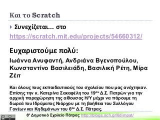 Συνεχίζεται... στο
https://scratch.mit.edu/projects/54660312/
Ευχαριστούμε πολύ:
Ιωάννα Ανυφαντή, Ανδριάνα Βγενοπούλου,
Κωνσταντίνο Βασιλειάδη, Βασιλική Ρέτη, Μίρα
Ζέιτ
Και όλους τους εκπαιδευτικούς του σχολείου που μας ανέχτηκαν.
Επίσης την κ. Κατερίνα Σακαφέλη του 19ου Δ.Σ. Πατρών για την
αρχική παραχώρηση της αίθουσας Η/Υ μέχρι να πάρουμε τη
δωρεά του Ιδρύματος Νιάρχου με τη βοήθεια του Συλλόγου
Γονέων και Κηδεμόνων του 6ου Δ.Σ. Πάτρας.
Και το Scratch
6ο Δημοτικό Σχολείο Πάτρας http://blogs.sch.gr/6dimpat/
 
