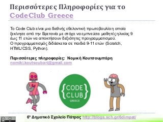Περισσότερες Πληροφορίες για το
CodeClub Greece
To Code Club είναι μια διεθνής εθελοντική πρωτοβουλία η οποία
ξεκίνησε από την Βρετανία με στόχο να εμπνεύσει μαθητές ηλικίας 9
έως 11 ετών να αποκτήσουν δεξιότητες προγραμματισμού.
Ο προγραμματισμός διδάσκεται σε παιδιά 9-11 ετών (Scratch,
HΤΜL/CSS, Python).
Περισσότερες πληροφορίες: Νομική Κουτσουμπάρη
nomiki.koutsoubari@gmail.com
https://www.facebook.com/groups/codeclubgreece
6ο Δημοτικό Σχολείο Πάτρας http://blogs.sch.gr/6dimpat/
 