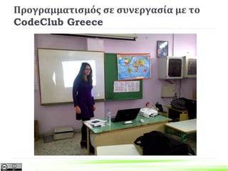  Η Δ’ Τάξη του 6ου Δημοτικού Σχολείου Πάτρας με πρωτοβουλία της
Διεύθυνσης του Σχολείου και της εκπαιδευτικού της τάξης, Νίκης
Λαμπροπούλου, συμμετέχει στο πρόγραμμα CodeClub. Το πρόγραμμα
αφορά στην εκμάθηση προγραμματισμού για μαθητές και μαθήτριες
Δημοτικού Σχολείου. Η συμμετοχή γίνεται εθελοντικά με τη συμμετοχή
φοιτητών και φοιτητριών του Τμήματος Η/Υ του Πανεπιστημίου Πατρών.
Το πρόγραμμα γίνεται στα πλαίσια των καινοτομικών δράσεων της
ευέλικτης ζώνης και θα έχει διάρκεια ολόκληρη τη σχολική χρονιά.
 Το CodeClub είναι μια διεθνής εθελοντική πρωτοβουλία με στόχο τη
διδασκαλία προγραμματισμού σε παιδιά 9 έως 11 ετών. To CodeClub
δίνει σε κάθε παιδί στην Ελλάδα την δυνατότητα να μάθει να
προγραμματίζει. Ξεκίνησε από την Βρετανία με στόχο να εμπνεύσει
μαθητές ηλικίας 9 έως 11 ετών να αποκτήσουν δεξιότητες
προγραμματισμού.
Προγραμματισμός σε συνεργασία με το
CodeClub Greece
6ο Δημοτικό Σχολείο Πάτρας http://blogs.sch.gr/6dimpat/
 