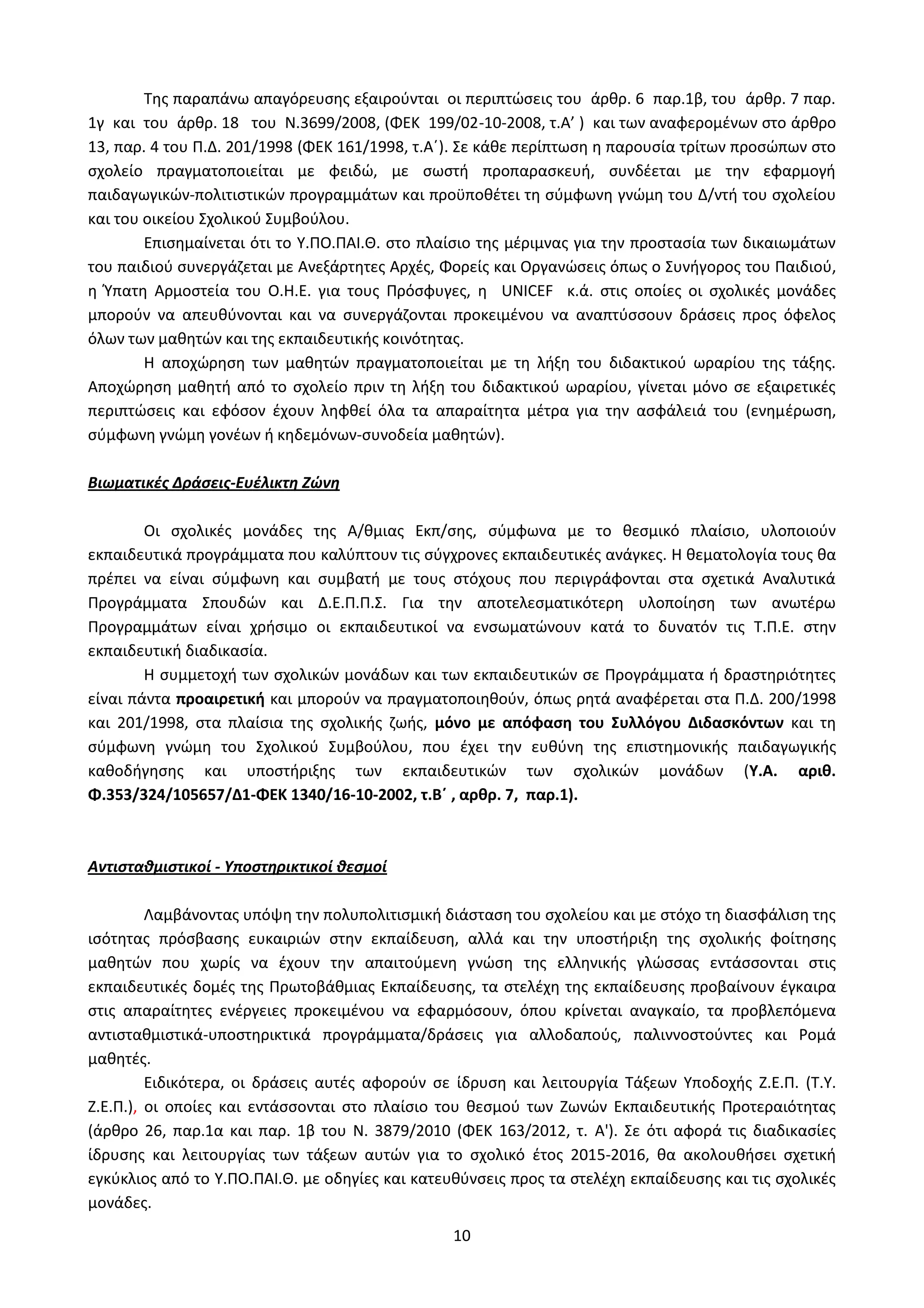 10
Της παραπάνω απαγόρευσης εξαιρούνται οι περιπτώσεις του άρθρ. 6 παρ.1β, του άρθρ. 7 παρ.
1γ και του άρθρ. 18 του Ν.3699/2008, (ΦΕΚ 199/02-10-2008, τ.Α’ ) και των αναφερομένων στο άρθρο
13, παρ. 4 του Π.Δ. 201/1998 (ΦΕΚ 161/1998, τ.Α΄). Σε κάθε περίπτωση η παρουσία τρίτων προσώπων στο
σχολείο πραγματοποιείται με φειδώ, με σωστή προπαρασκευή, συνδέεται με την εφαρμογή
παιδαγωγικών-πολιτιστικών προγραμμάτων και προϋποθέτει τη σύμφωνη γνώμη του Δ/ντή του σχολείου
και του οικείου Σχολικού Συμβούλου.
Επισημαίνεται ότι το Υ.ΠΟ.ΠΑΙ.Θ. στο πλαίσιο της μέριμνας για την προστασία των δικαιωμάτων
του παιδιού συνεργάζεται με Ανεξάρτητες Αρχές, Φορείς και Οργανώσεις όπως ο Συνήγορος του Παιδιού,
η Ύπατη Αρμοστεία του Ο.Η.Ε. για τους Πρόσφυγες, η UNICEF κ.ά. στις οποίες οι σχολικές μονάδες
μπορούν να απευθύνονται και να συνεργάζονται προκειμένου να αναπτύσσουν δράσεις προς όφελος
όλων των μαθητών και της εκπαιδευτικής κοινότητας.
Η αποχώρηση των μαθητών πραγματοποιείται με τη λήξη του διδακτικού ωραρίου της τάξης.
Αποχώρηση μαθητή από το σχολείο πριν τη λήξη του διδακτικού ωραρίου, γίνεται μόνο σε εξαιρετικές
περιπτώσεις και εφόσον έχουν ληφθεί όλα τα απαραίτητα μέτρα για την ασφάλειά του (ενημέρωση,
σύμφωνη γνώμη γονέων ή κηδεμόνων-συνοδεία μαθητών).
Βιωματικές Δράσεις-Ευέλικτη Ζώνη
Οι σχολικές μονάδες της Α/θμιας Εκπ/σης, σύμφωνα με το θεσμικό πλαίσιο, υλοποιούν
εκπαιδευτικά προγράμματα που καλύπτουν τις σύγχρονες εκπαιδευτικές ανάγκες. Η θεματολογία τους θα
πρέπει να είναι σύμφωνη και συμβατή με τους στόχους που περιγράφονται στα σχετικά Αναλυτικά
Προγράμματα Σπουδών και Δ.Ε.Π.Π.Σ. Για την αποτελεσματικότερη υλοποίηση των ανωτέρω
Προγραμμάτων είναι χρήσιμο οι εκπαιδευτικοί να ενσωματώνουν κατά το δυνατόν τις Τ.Π.Ε. στην
εκπαιδευτική διαδικασία.
Η συμμετοχή των σχολικών μονάδων και των εκπαιδευτικών σε Προγράμματα ή δραστηριότητες
είναι πάντα προαιρετική και μπορούν να πραγματοποιηθούν, όπως ρητά αναφέρεται στα Π.Δ. 200/1998
και 201/1998, στα πλαίσια της σχολικής ζωής, μόνο με απόφαση του Συλλόγου Διδασκόντων και τη
σύμφωνη γνώμη του Σχολικού Συμβούλου, που έχει την ευθύνη της επιστημονικής παιδαγωγικής
καθοδήγησης και υποστήριξης των εκπαιδευτικών των σχολικών μονάδων (Υ.Α. αριθ.
Φ.353/324/105657/Δ1-ΦΕΚ 1340/16-10-2002, τ.Β΄ , αρθρ. 7, παρ.1).
Αντισταθμιστικοί - Υποστηρικτικοί θεσμοί
Λαμβάνοντας υπόψη την πολυπολιτισμική διάσταση του σχολείου και με στόχο τη διασφάλιση της
ισότητας πρόσβασης ευκαιριών στην εκπαίδευση, αλλά και την υποστήριξη της σχολικής φοίτησης
μαθητών που χωρίς να έχουν την απαιτούμενη γνώση της ελληνικής γλώσσας εντάσσονται στις
εκπαιδευτικές δομές της Πρωτοβάθμιας Εκπαίδευσης, τα στελέχη της εκπαίδευσης προβαίνουν έγκαιρα
στις απαραίτητες ενέργειες προκειμένου να εφαρμόσουν, όπου κρίνεται αναγκαίο, τα προβλεπόμενα
αντισταθμιστικά-υποστηρικτικά προγράμματα/δράσεις για αλλοδαπούς, παλιννοστούντες και Ρομά
μαθητές.
Ειδικότερα, οι δράσεις αυτές αφορούν σε ίδρυση και λειτουργία Τάξεων Υποδοχής Ζ.Ε.Π. (Τ.Υ.
Ζ.Ε.Π.), οι οποίες και εντάσσονται στο πλαίσιο του θεσμού των Ζωνών Εκπαιδευτικής Προτεραιότητας
(άρθρο 26, παρ.1α και παρ. 1β του N. 3879/2010 (ΦΕΚ 163/2012, τ. Α'). Σε ότι αφορά τις διαδικασίες
ίδρυσης και λειτουργίας των τάξεων αυτών για το σχολικό έτος 2015-2016, θα ακολουθήσει σχετική
εγκύκλιος από το Υ.ΠΟ.ΠΑΙ.Θ. με οδηγίες και κατευθύνσεις προς τα στελέχη εκπαίδευσης και τις σχολικές
μονάδες.
ΑΔΑ: Ω52Ω465ΦΘ3-Ζ0Μ
 