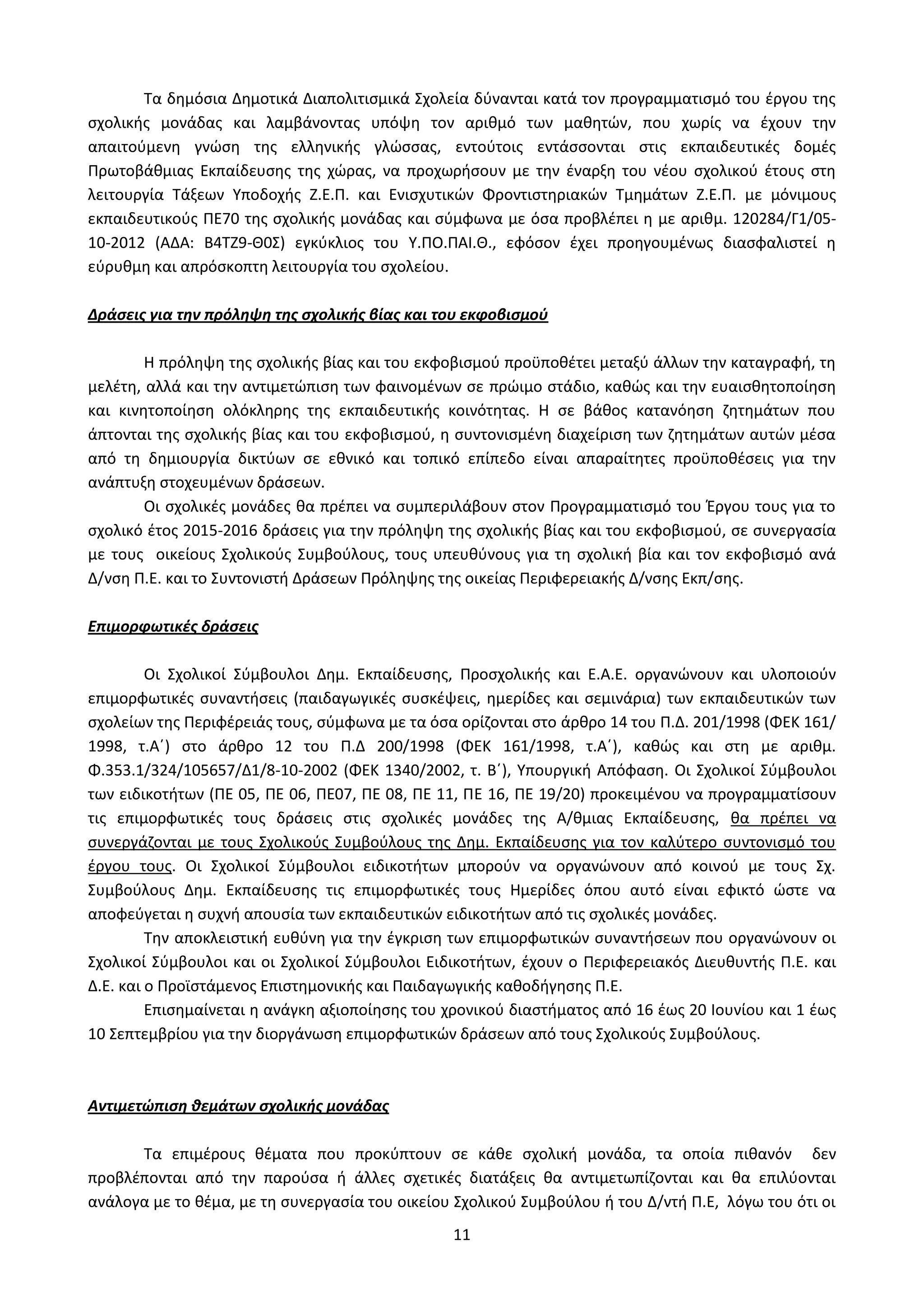 11
Τα δημόσια Δημοτικά Διαπολιτισμικά Σχολεία δύνανται κατά τον προγραμματισμό του έργου της
σχολικής μονάδας και λαμβάνοντας υπόψη τον αριθμό των μαθητών, που χωρίς να έχουν την
απαιτούμενη γνώση της ελληνικής γλώσσας, εντούτοις εντάσσονται στις εκπαιδευτικές δομές
Πρωτοβάθμιας Εκπαίδευσης της χώρας, να προχωρήσουν με την έναρξη του νέου σχολικού έτους στη
λειτουργία Τάξεων Υποδοχής Ζ.Ε.Π. και Ενισχυτικών Φροντιστηριακών Τμημάτων Ζ.Ε.Π. με μόνιμους
εκπαιδευτικούς ΠΕ70 της σχολικής μονάδας και σύμφωνα με όσα προβλέπει η με αριθμ. 120284/Γ1/05-
10-2012 (ΑΔΑ: Β4ΤΖ9-Θ0Σ) εγκύκλιος του Υ.ΠΟ.ΠΑΙ.Θ., εφόσον έχει προηγουμένως διασφαλιστεί η
εύρυθμη και απρόσκοπτη λειτουργία του σχολείου.
Δράσεις για την πρόληψη της σχολικής βίας και του εκφοβισμού
Η πρόληψη της σχολικής βίας και του εκφοβισμού προϋποθέτει μεταξύ άλλων την καταγραφή, τη
μελέτη, αλλά και την αντιμετώπιση των φαινομένων σε πρώιμο στάδιο, καθώς και την ευαισθητοποίηση
και κινητοποίηση ολόκληρης της εκπαιδευτικής κοινότητας. Η σε βάθος κατανόηση ζητημάτων που
άπτονται της σχολικής βίας και του εκφοβισμού, η συντονισμένη διαχείριση των ζητημάτων αυτών μέσα
από τη δημιουργία δικτύων σε εθνικό και τοπικό επίπεδο είναι απαραίτητες προϋποθέσεις για την
ανάπτυξη στοχευμένων δράσεων.
Οι σχολικές μονάδες θα πρέπει να συμπεριλάβουν στον Προγραμματισμό του Έργου τους για το
σχολικό έτος 2015-2016 δράσεις για την πρόληψη της σχολικής βίας και του εκφοβισμού, σε συνεργασία
με τους οικείους Σχολικούς Συμβούλους, τους υπευθύνους για τη σχολική βία και τον εκφοβισμό ανά
Δ/νση Π.Ε. και το Συντονιστή Δράσεων Πρόληψης της οικείας Περιφερειακής Δ/νσης Εκπ/σης.
Επιμορφωτικές δράσεις
Οι Σχολικοί Σύμβουλοι Δημ. Εκπαίδευσης, Προσχολικής και Ε.Α.Ε. οργανώνουν και υλοποιούν
επιμορφωτικές συναντήσεις (παιδαγωγικές συσκέψεις, ημερίδες και σεμινάρια) των εκπαιδευτικών των
σχολείων της Περιφέρειάς τους, σύμφωνα με τα όσα ορίζονται στο άρθρο 14 του Π.Δ. 201/1998 (ΦΕΚ 161/
1998, τ.Α΄) στο άρθρο 12 του Π.Δ 200/1998 (ΦΕΚ 161/1998, τ.Α΄), καθώς και στη με αριθμ.
Φ.353.1/324/105657/Δ1/8-10-2002 (ΦΕΚ 1340/2002, τ. Β΄), Υπουργική Απόφαση. Οι Σχολικοί Σύμβουλοι
των ειδικοτήτων (ΠΕ 05, ΠΕ 06, ΠΕ07, ΠΕ 08, ΠΕ 11, ΠΕ 16, ΠΕ 19/20) προκειμένου να προγραμματίσουν
τις επιμορφωτικές τους δράσεις στις σχολικές μονάδες της Α/θμιας Εκπαίδευσης, θα πρέπει να
συνεργάζονται με τους Σχολικούς Συμβούλους της Δημ. Εκπαίδευσης για τον καλύτερο συντονισμό του
έργου τους. Οι Σχολικοί Σύμβουλοι ειδικοτήτων μπορούν να οργανώνουν από κοινού με τους Σχ.
Συμβούλους Δημ. Εκπαίδευσης τις επιμορφωτικές τους Ημερίδες όπου αυτό είναι εφικτό ώστε να
αποφεύγεται η συχνή απουσία των εκπαιδευτικών ειδικοτήτων από τις σχολικές μονάδες.
Την αποκλειστική ευθύνη για την έγκριση των επιμορφωτικών συναντήσεων που οργανώνουν οι
Σχολικοί Σύμβουλοι και οι Σχολικοί Σύμβουλοι Ειδικοτήτων, έχουν ο Περιφερειακός Διευθυντής Π.Ε. και
Δ.Ε. και ο Προϊστάμενος Επιστημονικής και Παιδαγωγικής καθοδήγησης Π.Ε.
Επισημαίνεται η ανάγκη αξιοποίησης του χρονικού διαστήματος από 16 έως 20 Ιουνίου και 1 έως
10 Σεπτεμβρίου για την διοργάνωση επιμορφωτικών δράσεων από τους Σχολικούς Συμβούλους.
Αντιμετώπιση θεμάτων σχολικής μονάδας
Τα επιμέρους θέματα που προκύπτουν σε κάθε σχολική μονάδα, τα οποία πιθανόν δεν
προβλέπονται από την παρούσα ή άλλες σχετικές διατάξεις θα αντιμετωπίζονται και θα επιλύονται
ανάλογα με το θέμα, με τη συνεργασία του οικείου Σχολικού Συμβούλου ή του Δ/ντή Π.Ε, λόγω του ότι οι
ΑΔΑ: Ω52Ω465ΦΘ3-Ζ0Μ
 