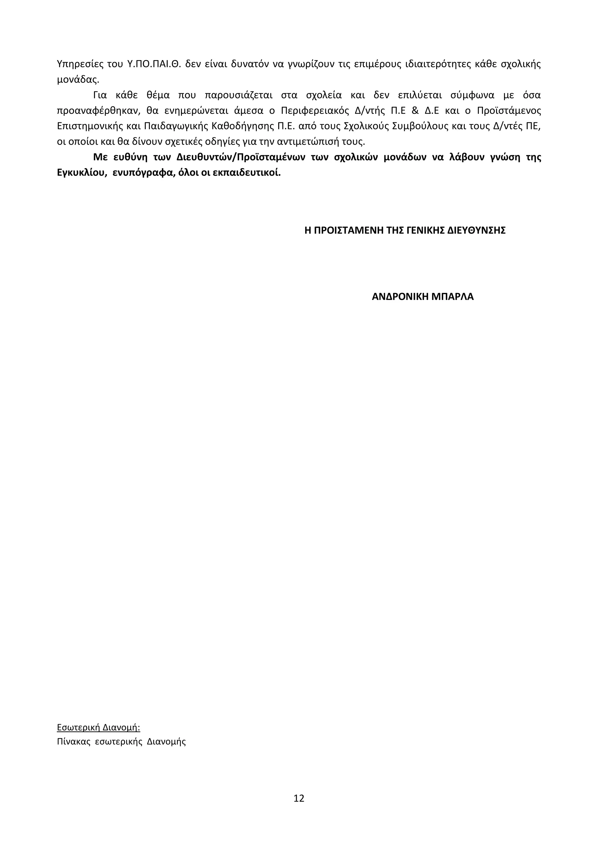 12
Υπηρεσίες του Y.ΠΟ.ΠΑΙ.Θ. δεν είναι δυνατόν να γνωρίζουν τις επιμέρους ιδιαιτερότητες κάθε σχολικής
μονάδας.
Για κάθε θέμα που παρουσιάζεται στα σχολεία και δεν επιλύεται σύμφωνα με όσα
προαναφέρθηκαν, θα ενημερώνεται άμεσα ο Περιφερειακός Δ/ντής Π.Ε & Δ.Ε και ο Προϊστάμενος
Επιστημονικής και Παιδαγωγικής Καθοδήγησης Π.Ε. από τους Σχολικούς Συμβούλους και τους Δ/ντές ΠΕ,
οι οποίοι και θα δίνουν σχετικές οδηγίες για την αντιμετώπισή τους.
Με ευθύνη των Διευθυντών/Προϊσταμένων των σχολικών μονάδων να λάβουν γνώση της
Εγκυκλίου, ενυπόγραφα, όλοι οι εκπαιδευτικοί.
H ΠΡΟΙΣΤΑΜΕΝΗ ΤΗΣ ΓΕΝΙΚΗΣ ΔΙΕΥΘΥΝΣΗΣ
ΑΝΔΡΟΝΙΚΗ ΜΠΑΡΛΑ
Εσωτερική Διανομή:
Πίνακας εσωτερικής Διανομής
ΑΔΑ: Ω52Ω465ΦΘ3-Ζ0Μ
 