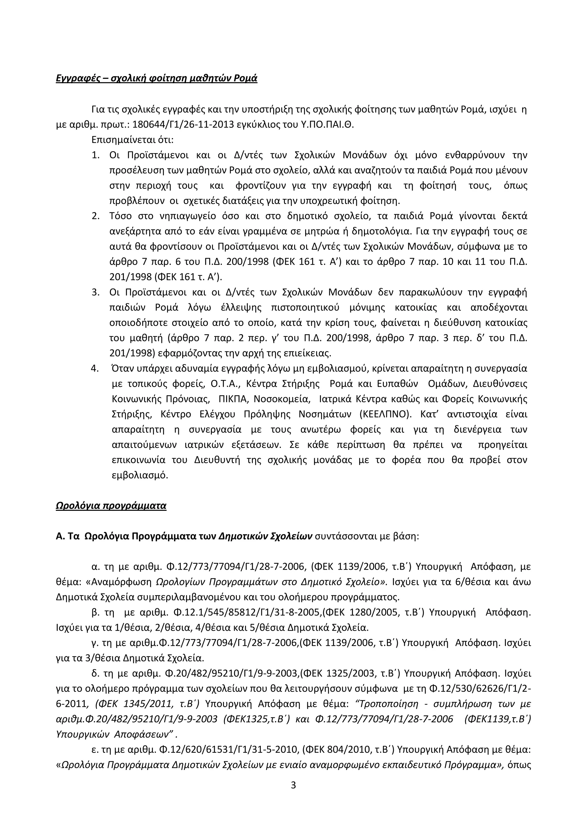 3
Εγγραφές – σχολική φοίτηση μαθητών Ρομά
Για τις σχολικές εγγραφές και την υποστήριξη της σχολικής φοίτησης των μαθητών Ρομά, ισχύει η
με αριθμ. πρωτ.: 180644/Γ1/26-11-2013 εγκύκλιος του Υ.ΠΟ.ΠΑΙ.Θ.
Επισημαίνεται ότι:
1. Οι Προϊστάμενοι και οι Δ/ντές των Σχολικών Μονάδων όχι μόνο ενθαρρύνουν την
προσέλευση των μαθητών Ρομά στο σχολείο, αλλά και αναζητούν τα παιδιά Ρομά που μένουν
στην περιοχή τους και φροντίζουν για την εγγραφή και τη φοίτησή τους, όπως
προβλέπουν οι σχετικές διατάξεις για την υποχρεωτική φοίτηση.
2. Τόσο στο νηπιαγωγείο όσο και στο δημοτικό σχολείο, τα παιδιά Ρομά γίνονται δεκτά
ανεξάρτητα από το εάν είναι γραμμένα σε μητρώα ή δημοτολόγια. Για την εγγραφή τους σε
αυτά θα φροντίσουν οι Προϊστάμενοι και οι Δ/ντές των Σχολικών Μονάδων, σύμφωνα με το
άρθρο 7 παρ. 6 του Π.Δ. 200/1998 (ΦΕΚ 161 τ. Α’) και το άρθρο 7 παρ. 10 και 11 του Π.Δ.
201/1998 (ΦΕΚ 161 τ. Α’).
3. Οι Προϊστάμενοι και οι Δ/ντές των Σχολικών Μονάδων δεν παρακωλύουν την εγγραφή
παιδιών Ρομά λόγω έλλειψης πιστοποιητικού μόνιμης κατοικίας και αποδέχονται
οποιοδήποτε στοιχείο από το οποίο, κατά την κρίση τους, φαίνεται η διεύθυνση κατοικίας
του μαθητή (άρθρο 7 παρ. 2 περ. γ’ του Π.Δ. 200/1998, άρθρο 7 παρ. 3 περ. δ’ του Π.Δ.
201/1998) εφαρμόζοντας την αρχή της επιείκειας.
4. Όταν υπάρχει αδυναμία εγγραφής λόγω μη εμβολιασμού, κρίνεται απαραίτητη η συνεργασία
με τοπικούς φορείς, Ο.Τ.Α., Κέντρα Στήριξης Ρομά και Ευπαθών Ομάδων, Διευθύνσεις
Κοινωνικής Πρόνοιας, ΠΙΚΠΑ, Νοσοκομεία, Ιατρικά Κέντρα καθώς και Φορείς Κοινωνικής
Στήριξης, Κέντρο Ελέγχου Πρόληψης Νοσημάτων (ΚΕΕΛΠΝΟ). Κατ’ αντιστοιχία είναι
απαραίτητη η συνεργασία με τους ανωτέρω φορείς και για τη διενέργεια των
απαιτούμενων ιατρικών εξετάσεων. Σε κάθε περίπτωση θα πρέπει να προηγείται
επικοινωνία του Διευθυντή της σχολικής μονάδας με το φορέα που θα προβεί στον
εμβολιασμό.
Ωρολόγια προγράμματα
Α. Τα Ωρολόγια Προγράμματα των Δημοτικών Σχολείων συντάσσονται με βάση:
α. τη με αριθμ. Φ.12/773/77094/Γ1/28-7-2006, (ΦΕΚ 1139/2006, τ.Β΄) Υπουργική Απόφαση, με
θέμα: «Αναμόρφωση Ωρολογίων Προγραμμάτων στο Δημοτικό Σχολείο». Ισχύει για τα 6/θέσια και άνω
Δημοτικά Σχολεία συμπεριλαμβανομένου και του ολοήμερου προγράμματος.
β. τη με αριθμ. Φ.12.1/545/85812/Γ1/31-8-2005,(ΦΕΚ 1280/2005, τ.Β΄) Υπουργική Απόφαση.
Ισχύει για τα 1/θέσια, 2/θέσια, 4/θέσια και 5/θέσια Δημοτικά Σχολεία.
γ. τη με αριθμ.Φ.12/773/77094/Γ1/28-7-2006,(ΦΕΚ 1139/2006, τ.Β΄) Υπουργική Απόφαση. Ισχύει
για τα 3/θέσια Δημοτικά Σχολεία.
δ. τη με αριθμ. Φ.20/482/95210/Γ1/9-9-2003,(ΦΕΚ 1325/2003, τ.Β΄) Υπουργική Απόφαση. Ισχύει
για το ολοήμερο πρόγραμμα των σχολείων που θα λειτουργήσουν σύμφωνα με τη Φ.12/530/62626/Γ1/2-
6-2011, (ΦΕΚ 1345/2011, τ.Β΄) Υπουργική Απόφαση με θέμα: “Τροποποίηση - συμπλήρωση των με
αριθμ.Φ.20/482/95210/Γ1/9-9-2003 (ΦΕΚ1325,τ.Β΄) και Φ.12/773/77094/Γ1/28-7-2006 (ΦΕΚ1139,τ.Β΄)
Υπουργικών Αποφάσεων” .
ε. τη με αριθμ. Φ.12/620/61531/Γ1/31-5-2010, (ΦΕΚ 804/2010, τ.Β΄) Υπουργική Απόφαση με θέμα:
«Ωρολόγια Προγράμματα Δημοτικών Σχολείων με ενιαίο αναμορφωμένο εκπαιδευτικό Πρόγραμμα», όπως
ΑΔΑ: Ω52Ω465ΦΘ3-Ζ0Μ
 