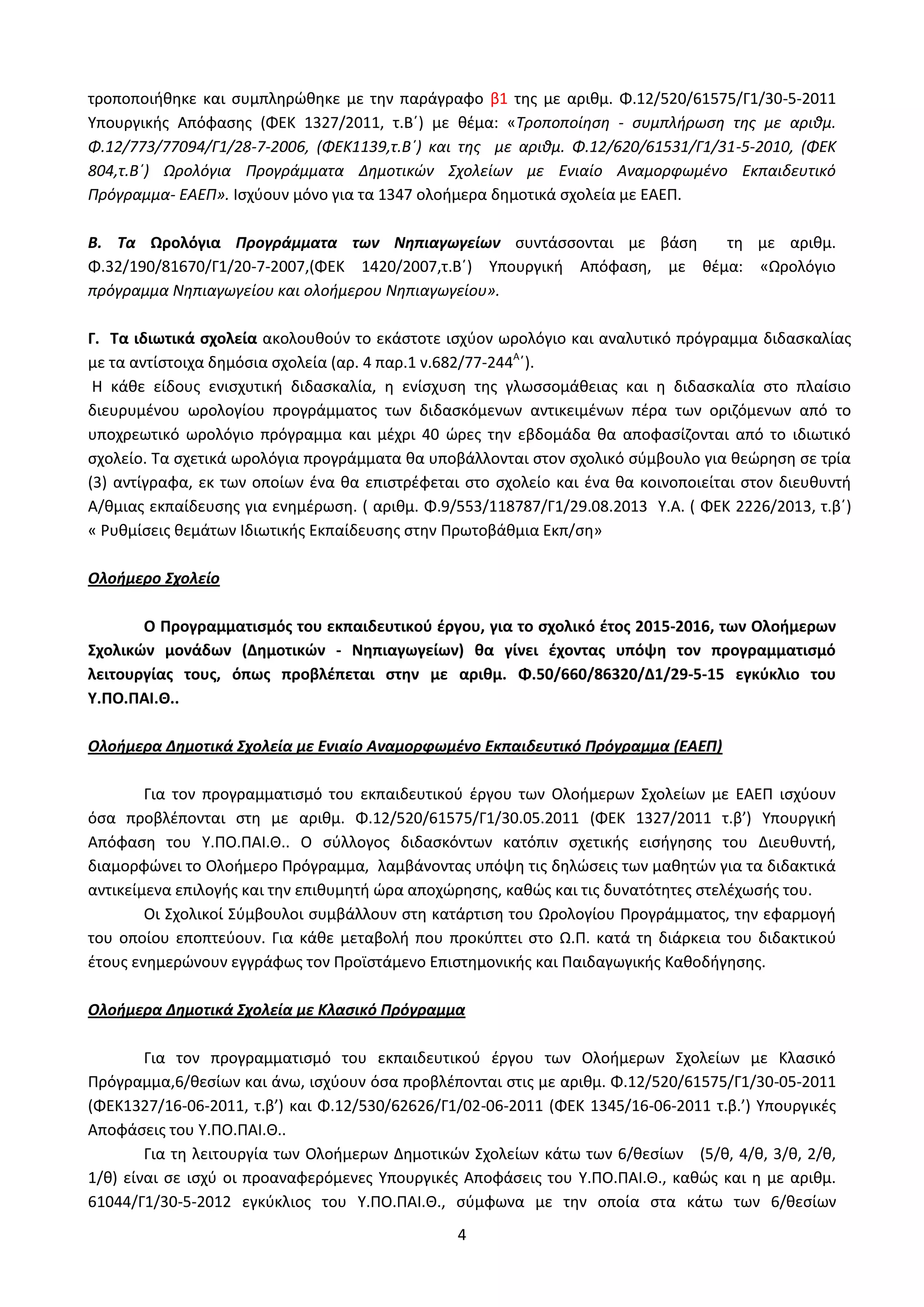 4
τροποποιήθηκε και συμπληρώθηκε με την παράγραφο β1 της με αριθμ. Φ.12/520/61575/Γ1/30-5-2011
Υπουργικής Απόφασης (ΦΕΚ 1327/2011, τ.Β΄) με θέμα: «Τροποποίηση - συμπλήρωση της με αριθμ.
Φ.12/773/77094/Γ1/28-7-2006, (ΦΕΚ1139,τ.Β΄) και της με αριθμ. Φ.12/620/61531/Γ1/31-5-2010, (ΦΕΚ
804,τ.Β΄) Ωρολόγια Προγράμματα Δημοτικών Σχολείων με Ενιαίο Αναμορφωμένο Εκπαιδευτικό
Πρόγραμμα- ΕΑΕΠ». Ισχύουν μόνο για τα 1347 ολοήμερα δημοτικά σχολεία με ΕΑΕΠ.
Β. Τα Ωρολόγια Προγράμματα των Νηπιαγωγείων συντάσσονται με βάση τη με αριθμ.
Φ.32/190/81670/Γ1/20-7-2007,(ΦΕΚ 1420/2007,τ.Β΄) Υπουργική Απόφαση, με θέμα: «Ωρολόγιο
πρόγραμμα Νηπιαγωγείου και ολοήμερου Νηπιαγωγείου».
Γ. Τα ιδιωτικά σχολεία ακολουθούν το εκάστοτε ισχύον ωρολόγιο και αναλυτικό πρόγραμμα διδασκαλίας
με τα αντίστοιχα δημόσια σχολεία (αρ. 4 παρ.1 ν.682/77-244Α
΄).
Η κάθε είδους ενισχυτική διδασκαλία, η ενίσχυση της γλωσσομάθειας και η διδασκαλία στο πλαίσιο
διευρυμένου ωρολογίου προγράμματος των διδασκόμενων αντικειμένων πέρα των οριζόμενων από το
υποχρεωτικό ωρολόγιο πρόγραμμα και μέχρι 40 ώρες την εβδομάδα θα αποφασίζονται από το ιδιωτικό
σχολείο. Τα σχετικά ωρολόγια προγράμματα θα υποβάλλονται στον σχολικό σύμβουλο για θεώρηση σε τρία
(3) αντίγραφα, εκ των οποίων ένα θα επιστρέφεται στο σχολείο και ένα θα κοινοποιείται στον διευθυντή
Α/θμιας εκπαίδευσης για ενημέρωση. ( αριθμ. Φ.9/553/118787/Γ1/29.08.2013 Υ.Α. ( ΦΕΚ 2226/2013, τ.β΄)
« Ρυθμίσεις θεμάτων Ιδιωτικής Εκπαίδευσης στην Πρωτοβάθμια Εκπ/ση»
Ολοήμερο Σχολείο
Ο Προγραμματισμός του εκπαιδευτικού έργου, για το σχολικό έτος 2015-2016, των Ολοήμερων
Σχολικών μονάδων (Δημοτικών - Νηπιαγωγείων) θα γίνει έχοντας υπόψη τον προγραμματισμό
λειτουργίας τους, όπως προβλέπεται στην με αριθμ. Φ.50/660/86320/Δ1/29-5-15 εγκύκλιο του
Υ.ΠΟ.ΠΑΙ.Θ..
Ολοήμερα Δημοτικά Σχολεία με Ενιαίο Αναμορφωμένο Εκπαιδευτικό Πρόγραμμα (ΕΑΕΠ)
Για τον προγραμματισμό του εκπαιδευτικού έργου των Ολοήμερων Σχολείων με ΕΑΕΠ ισχύουν
όσα προβλέπονται στη με αριθμ. Φ.12/520/61575/Γ1/30.05.2011 (ΦΕΚ 1327/2011 τ.β’) Υπουργική
Απόφαση του Υ.ΠΟ.ΠΑΙ.Θ.. Ο σύλλογος διδασκόντων κατόπιν σχετικής εισήγησης του Διευθυντή,
διαμορφώνει το Ολοήμερο Πρόγραμμα, λαμβάνοντας υπόψη τις δηλώσεις των μαθητών για τα διδακτικά
αντικείμενα επιλογής και την επιθυμητή ώρα αποχώρησης, καθώς και τις δυνατότητες στελέχωσής του.
Οι Σχολικοί Σύμβουλοι συμβάλλουν στη κατάρτιση του Ωρολογίου Προγράμματος, την εφαρμογή
του οποίου εποπτεύουν. Για κάθε μεταβολή που προκύπτει στο Ω.Π. κατά τη διάρκεια του διδακτικού
έτους ενημερώνουν εγγράφως τον Προϊστάμενο Επιστημονικής και Παιδαγωγικής Καθοδήγησης.
Ολοήμερα Δημοτικά Σχολεία με Κλασικό Πρόγραμμα
Για τον προγραμματισμό του εκπαιδευτικού έργου των Ολοήμερων Σχολείων με Κλασικό
Πρόγραμμα,6/θεσίων και άνω, ισχύουν όσα προβλέπονται στις με αριθμ. Φ.12/520/61575/Γ1/30-05-2011
(ΦΕΚ1327/16-06-2011, τ.β’) και Φ.12/530/62626/Γ1/02-06-2011 (ΦΕΚ 1345/16-06-2011 τ.β.’) Υπουργικές
Αποφάσεις του Υ.ΠΟ.ΠΑΙ.Θ..
Για τη λειτουργία των Ολοήμερων Δημοτικών Σχολείων κάτω των 6/θεσίων (5/θ, 4/θ, 3/θ, 2/θ,
1/θ) είναι σε ισχύ οι προαναφερόμενες Υπουργικές Αποφάσεις του Υ.ΠΟ.ΠΑΙ.Θ., καθώς και η με αριθμ.
61044/Γ1/30-5-2012 εγκύκλιος του Υ.ΠΟ.ΠΑΙ.Θ., σύμφωνα με την οποία στα κάτω των 6/θεσίων
ΑΔΑ: Ω52Ω465ΦΘ3-Ζ0Μ
 