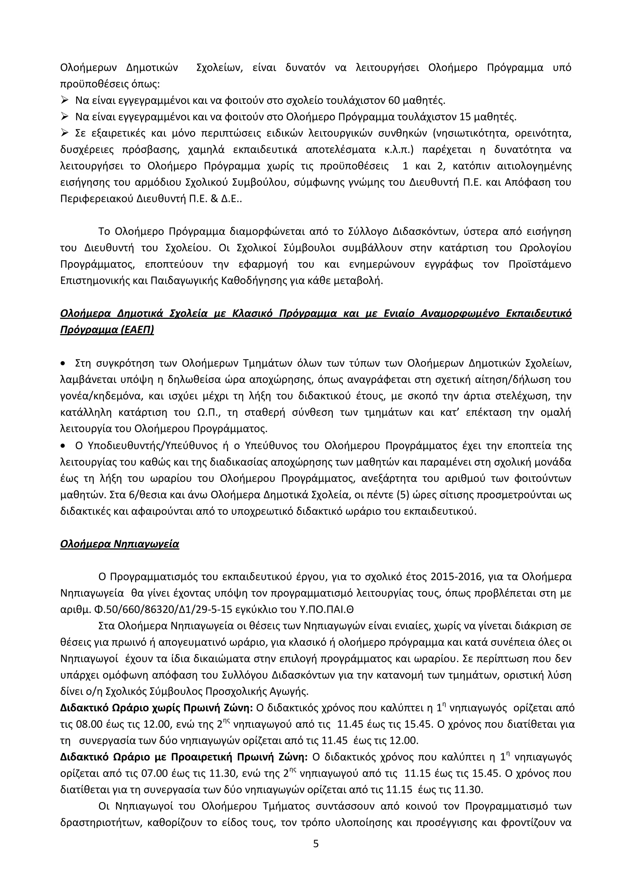 5
Ολοήμερων Δημοτικών Σχολείων, είναι δυνατόν να λειτουργήσει Ολοήμερο Πρόγραμμα υπό
προϋποθέσεις όπως:
 Nα είναι εγγεγραμμένοι και να φοιτούν στο σχολείο τουλάχιστον 60 μαθητές.
 Να είναι εγγεγραμμένοι και να φοιτούν στο Ολοήμερο Πρόγραμμα τουλάχιστον 15 μαθητές.
 Σε εξαιρετικές και μόνο περιπτώσεις ειδικών λειτουργικών συνθηκών (νησιωτικότητα, ορεινότητα,
δυσχέρειες πρόσβασης, χαμηλά εκπαιδευτικά αποτελέσματα κ.λ.π.) παρέχεται η δυνατότητα να
λειτουργήσει το Ολοήμερο Πρόγραμμα χωρίς τις προϋποθέσεις 1 και 2, κατόπιν αιτιολογημένης
εισήγησης του αρμόδιου Σχολικού Συμβούλου, σύμφωνης γνώμης του Διευθυντή Π.Ε. και Απόφαση του
Περιφερειακού Διευθυντή Π.Ε. & Δ.Ε..
Το Ολοήμερο Πρόγραμμα διαμορφώνεται από το Σύλλογο Διδασκόντων, ύστερα από εισήγηση
του Διευθυντή του Σχολείου. Οι Σχολικοί Σύμβουλοι συμβάλλουν στην κατάρτιση του Ωρολογίου
Προγράμματος, εποπτεύουν την εφαρμογή του και ενημερώνουν εγγράφως τον Προϊστάμενο
Επιστημονικής και Παιδαγωγικής Καθοδήγησης για κάθε μεταβολή.
Ολοήμερα Δημοτικά Σχολεία με Κλασικό Πρόγραμμα και με Ενιαίο Αναμορφωμένο Εκπαιδευτικό
Πρόγραμμα (ΕΑΕΠ)
Στη συγκρότηση των Ολοήμερων Τμημάτων όλων των τύπων των Ολοήμερων Δημοτικών Σχολείων,
λαμβάνεται υπόψη η δηλωθείσα ώρα αποχώρησης, όπως αναγράφεται στη σχετική αίτηση/δήλωση του
γονέα/κηδεμόνα, και ισχύει μέχρι τη λήξη του διδακτικού έτους, με σκοπό την άρτια στελέχωση, την
κατάλληλη κατάρτιση του Ω.Π., τη σταθερή σύνθεση των τμημάτων και κατ’ επέκταση την ομαλή
λειτουργία του Ολοήμερου Προγράμματος.
Ο Υποδιευθυντής/Υπεύθυνος ή ο Υπεύθυνος του Ολοήμερου Προγράμματος έχει την εποπτεία της
λειτουργίας του καθώς και της διαδικασίας αποχώρησης των μαθητών και παραμένει στη σχολική μονάδα
έως τη λήξη του ωραρίου του Ολοήμερου Προγράμματος, ανεξάρτητα του αριθμού των φοιτούντων
μαθητών. Στα 6/θεσια και άνω Ολοήμερα Δημοτικά Σχολεία, οι πέντε (5) ώρες σίτισης προσμετρούνται ως
διδακτικές και αφαιρούνται από το υποχρεωτικό διδακτικό ωράριο του εκπαιδευτικού.
Ολοήμερα Νηπιαγωγεία
Ο Προγραμματισμός του εκπαιδευτικού έργου, για το σχολικό έτος 2015-2016, για τα Ολοήμερα
Νηπιαγωγεία θα γίνει έχοντας υπόψη τον προγραμματισμό λειτουργίας τους, όπως προβλέπεται στη με
αριθμ. Φ.50/660/86320/Δ1/29-5-15 εγκύκλιο του Υ.ΠΟ.ΠΑΙ.Θ
Στα Ολοήμερα Νηπιαγωγεία οι θέσεις των Νηπιαγωγών είναι ενιαίες, χωρίς να γίνεται διάκριση σε
θέσεις για πρωινό ή απογευματινό ωράριο, για κλασικό ή ολοήμερο πρόγραμμα και κατά συνέπεια όλες οι
Νηπιαγωγοί έχουν τα ίδια δικαιώματα στην επιλογή προγράμματος και ωραρίου. Σε περίπτωση που δεν
υπάρχει ομόφωνη απόφαση του Συλλόγου Διδασκόντων για την κατανομή των τμημάτων, οριστική λύση
δίνει ο/η Σχολικός Σύμβουλος Προσχολικής Αγωγής.
Διδακτικό Ωράριο χωρίς Πρωινή Ζώνη: Ο διδακτικός χρόνος που καλύπτει η 1η
νηπιαγωγός ορίζεται από
τις 08.00 έως τις 12.00, ενώ της 2ης
νηπιαγωγού από τις 11.45 έως τις 15.45. Ο χρόνος που διατίθεται για
τη συνεργασία των δύο νηπιαγωγών ορίζεται από τις 11.45 έως τις 12.00.
Διδακτικό Ωράριο με Προαιρετική Πρωινή Ζώνη: Ο διδακτικός χρόνος που καλύπτει η 1η
νηπιαγωγός
ορίζεται από τις 07.00 έως τις 11.30, ενώ της 2ης
νηπιαγωγού από τις 11.15 έως τις 15.45. Ο χρόνος που
διατίθεται για τη συνεργασία των δύο νηπιαγωγών ορίζεται από τις 11.15 έως τις 11.30.
Οι Νηπιαγωγοί του Ολοήμερου Τμήματος συντάσσουν από κοινού τον Προγραμματισμό των
δραστηριοτήτων, καθορίζουν το είδος τους, τον τρόπο υλοποίησης και προσέγγισης και φροντίζουν να
ΑΔΑ: Ω52Ω465ΦΘ3-Ζ0Μ
 