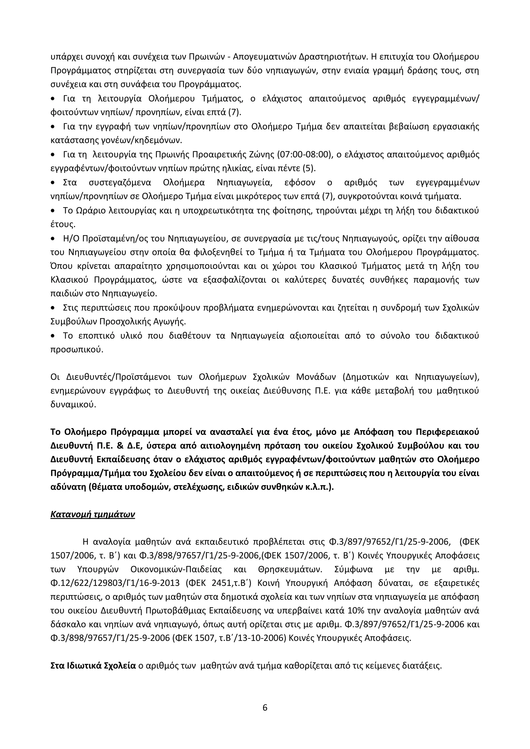 6
υπάρχει συνοχή και συνέχεια των Πρωινών - Απογευματινών Δραστηριοτήτων. Η επιτυχία του Ολοήμερου
Προγράμματος στηρίζεται στη συνεργασία των δύο νηπιαγωγών, στην ενιαία γραμμή δράσης τους, στη
συνέχεια και στη συνάφεια του Προγράμματος.
Για τη λειτουργία Ολοήμερου Τμήματος, ο ελάχιστος απαιτούμενος αριθμός εγγεγραμμένων/
φοιτούντων νηπίων/ προνηπίων, είναι επτά (7).
Για την εγγραφή των νηπίων/προνηπίων στο Ολοήμερο Τμήμα δεν απαιτείται βεβαίωση εργασιακής
κατάστασης γονέων/κηδεμόνων.
Για τη λειτουργία της Πρωινής Προαιρετικής Ζώνης (07:00-08:00), ο ελάχιστος απαιτούμενος αριθμός
εγγραφέντων/φοιτούντων νηπίων πρώτης ηλικίας, είναι πέντε (5).
Στα συστεγαζόμενα Ολοήμερα Νηπιαγωγεία, εφόσον ο αριθμός των εγγεγραμμένων
νηπίων/προνηπίων σε Ολοήμερο Τμήμα είναι μικρότερος των επτά (7), συγκροτούνται κοινά τμήματα.
Το Ωράριο λειτουργίας και η υποχρεωτικότητα της φοίτησης, τηρούνται μέχρι τη λήξη του διδακτικού
έτους.
Η/Ο Προϊσταμένη/ος του Νηπιαγωγείου, σε συνεργασία με τις/τους Νηπιαγωγούς, ορίζει την αίθουσα
του Νηπιαγωγείου στην οποία θα φιλοξενηθεί το Τμήμα ή τα Τμήματα του Ολοήμερου Προγράμματος.
Όπου κρίνεται απαραίτητο χρησιμοποιούνται και οι χώροι του Κλασικού Τμήματος μετά τη λήξη του
Κλασικού Προγράμματος, ώστε να εξασφαλίζονται οι καλύτερες δυνατές συνθήκες παραμονής των
παιδιών στο Νηπιαγωγείο.
Στις περιπτώσεις που προκύψουν προβλήματα ενημερώνονται και ζητείται η συνδρομή των Σχολικών
Συμβούλων Προσχολικής Αγωγής.
Το εποπτικό υλικό που διαθέτουν τα Νηπιαγωγεία αξιοποιείται από το σύνολο του διδακτικού
προσωπικού.
Οι Διευθυντές/Προϊστάμενοι των Ολοήμερων Σχολικών Μονάδων (Δημοτικών και Νηπιαγωγείων),
ενημερώνουν εγγράφως το Διευθυντή της οικείας Διεύθυνσης Π.Ε. για κάθε μεταβολή του μαθητικού
δυναμικού.
Το Ολοήμερο Πρόγραμμα μπορεί να ανασταλεί για ένα έτος, μόνο με Απόφαση του Περιφερειακού
Διευθυντή Π.Ε. & Δ.Ε, ύστερα από αιτιολογημένη πρόταση του οικείου Σχολικού Συμβούλου και του
Διευθυντή Εκπαίδευσης όταν ο ελάχιστος αριθμός εγγραφέντων/φοιτούντων μαθητών στο Ολοήμερο
Πρόγραμμα/Τμήμα του Σχολείου δεν είναι ο απαιτούμενος ή σε περιπτώσεις που η λειτουργία του είναι
αδύνατη (θέματα υποδομών, στελέχωσης, ειδικών συνθηκών κ.λ.π.).
Κατανομή τμημάτων
Η αναλογία μαθητών ανά εκπαιδευτικό προβλέπεται στις Φ.3/897/97652/Γ1/25-9-2006, (ΦΕΚ
1507/2006, τ. Β΄) και Φ.3/898/97657/Γ1/25-9-2006,(ΦΕΚ 1507/2006, τ. Β΄) Κοινές Υπουργικές Αποφάσεις
των Υπουργών Οικονομικών-Παιδείας και Θρησκευμάτων. Σύμφωνα με την με αριθμ.
Φ.12/622/129803/Γ1/16-9-2013 (ΦΕΚ 2451,τ.Β΄) Κοινή Υπουργική Απόφαση δύναται, σε εξαιρετικές
περιπτώσεις, ο αριθμός των μαθητών στα δημοτικά σχολεία και των νηπίων στα νηπιαγωγεία με απόφαση
του οικείου Διευθυντή Πρωτοβάθμιας Εκπαίδευσης να υπερβαίνει κατά 10% την αναλογία μαθητών ανά
δάσκαλο και νηπίων ανά νηπιαγωγό, όπως αυτή ορίζεται στις με αριθμ. Φ.3/897/97652/Γ1/25-9-2006 και
Φ.3/898/97657/Γ1/25-9-2006 (ΦΕΚ 1507, τ.Β΄/13-10-2006) Κοινές Υπουργικές Αποφάσεις.
Στα Ιδιωτικά Σχολεία ο αριθμός των μαθητών ανά τμήμα καθορίζεται από τις κείμενες διατάξεις.
ΑΔΑ: Ω52Ω465ΦΘ3-Ζ0Μ
 