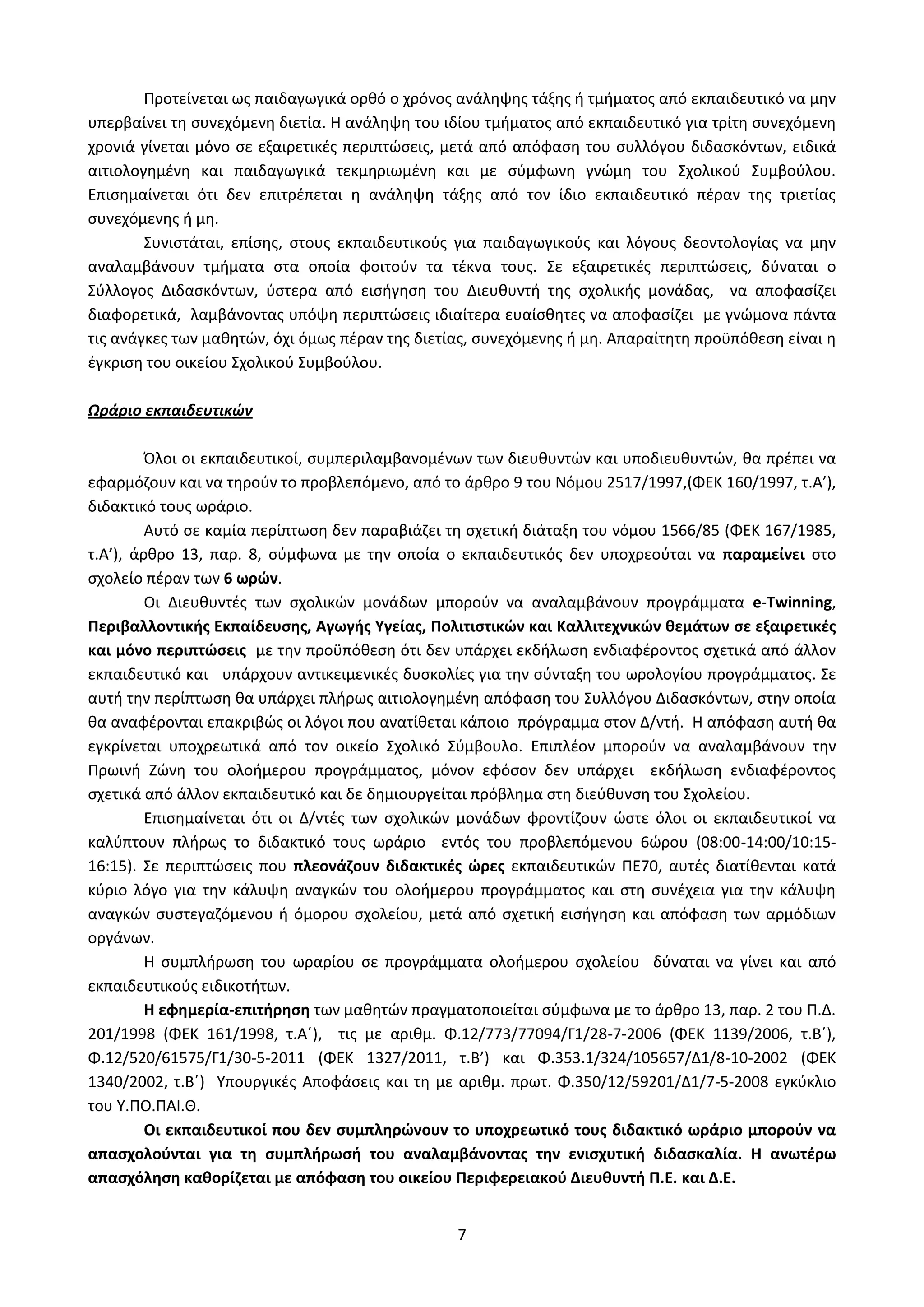 7
Προτείνεται ως παιδαγωγικά ορθό ο χρόνος ανάληψης τάξης ή τμήματος από εκπαιδευτικό να μην
υπερβαίνει τη συνεχόμενη διετία. Η ανάληψη του ιδίου τμήματος από εκπαιδευτικό για τρίτη συνεχόμενη
χρονιά γίνεται μόνο σε εξαιρετικές περιπτώσεις, μετά από απόφαση του συλλόγου διδασκόντων, ειδικά
αιτιολογημένη και παιδαγωγικά τεκμηριωμένη και με σύμφωνη γνώμη του Σχολικού Συμβούλου.
Επισημαίνεται ότι δεν επιτρέπεται η ανάληψη τάξης από τον ίδιο εκπαιδευτικό πέραν της τριετίας
συνεχόμενης ή μη.
Συνιστάται, επίσης, στους εκπαιδευτικούς για παιδαγωγικούς και λόγους δεοντολογίας να μην
αναλαμβάνουν τμήματα στα οποία φοιτούν τα τέκνα τους. Σε εξαιρετικές περιπτώσεις, δύναται ο
Σύλλογος Διδασκόντων, ύστερα από εισήγηση του Διευθυντή της σχολικής μονάδας, να αποφασίζει
διαφορετικά, λαμβάνοντας υπόψη περιπτώσεις ιδιαίτερα ευαίσθητες να αποφασίζει με γνώμονα πάντα
τις ανάγκες των μαθητών, όχι όμως πέραν της διετίας, συνεχόμενης ή μη. Απαραίτητη προϋπόθεση είναι η
έγκριση του οικείου Σχολικού Συμβούλου.
Ωράριο εκπαιδευτικών
Όλοι οι εκπαιδευτικοί, συμπεριλαμβανομένων των διευθυντών και υποδιευθυντών, θα πρέπει να
εφαρμόζουν και να τηρούν το προβλεπόμενο, από το άρθρο 9 του Νόμου 2517/1997,(ΦΕΚ 160/1997, τ.Α’),
διδακτικό τους ωράριο.
Αυτό σε καμία περίπτωση δεν παραβιάζει τη σχετική διάταξη του νόμου 1566/85 (ΦΕΚ 167/1985,
τ.Α’), άρθρο 13, παρ. 8, σύμφωνα με την οποία ο εκπαιδευτικός δεν υποχρεούται να παραμείνει στο
σχολείο πέραν των 6 ωρών.
Οι Διευθυντές των σχολικών μονάδων μπορούν να αναλαμβάνουν προγράμματα e-Twinning,
Περιβαλλοντικής Εκπαίδευσης, Αγωγής Υγείας, Πολιτιστικών και Καλλιτεχνικών θεμάτων σε εξαιρετικές
και μόνο περιπτώσεις με την προϋπόθεση ότι δεν υπάρχει εκδήλωση ενδιαφέροντος σχετικά από άλλον
εκπαιδευτικό και υπάρχουν αντικειμενικές δυσκολίες για την σύνταξη του ωρολογίου προγράμματος. Σε
αυτή την περίπτωση θα υπάρχει πλήρως αιτιολογημένη απόφαση του Συλλόγου Διδασκόντων, στην οποία
θα αναφέρονται επακριβώς οι λόγοι που ανατίθεται κάποιο πρόγραμμα στον Δ/ντή. Η απόφαση αυτή θα
εγκρίνεται υποχρεωτικά από τον οικείο Σχολικό Σύμβουλο. Επιπλέον μπορούν να αναλαμβάνουν την
Πρωινή Ζώνη του ολοήμερου προγράμματος, μόνον εφόσον δεν υπάρχει εκδήλωση ενδιαφέροντος
σχετικά από άλλον εκπαιδευτικό και δε δημιουργείται πρόβλημα στη διεύθυνση του Σχολείου.
Επισημαίνεται ότι οι Δ/ντές των σχολικών μονάδων φροντίζουν ώστε όλοι οι εκπαιδευτικοί να
καλύπτουν πλήρως το διδακτικό τους ωράριο εντός του προβλεπόμενου 6ώρου (08:00-14:00/10:15-
16:15). Σε περιπτώσεις που πλεονάζουν διδακτικές ώρες εκπαιδευτικών ΠΕ70, αυτές διατίθενται κατά
κύριο λόγο για την κάλυψη αναγκών του ολοήμερου προγράμματος και στη συνέχεια για την κάλυψη
αναγκών συστεγαζόμενου ή όμορου σχολείου, μετά από σχετική εισήγηση και απόφαση των αρμόδιων
οργάνων.
Η συμπλήρωση του ωραρίου σε προγράμματα ολοήμερου σχολείου δύναται να γίνει και από
εκπαιδευτικούς ειδικοτήτων.
Η εφημερία-επιτήρηση των μαθητών πραγματοποιείται σύμφωνα με το άρθρο 13, παρ. 2 του Π.Δ.
201/1998 (ΦΕΚ 161/1998, τ.Α΄), τις με αριθμ. Φ.12/773/77094/Γ1/28-7-2006 (ΦΕΚ 1139/2006, τ.Β΄),
Φ.12/520/61575/Γ1/30-5-2011 (ΦΕΚ 1327/2011, τ.Β’) και Φ.353.1/324/105657/Δ1/8-10-2002 (ΦΕΚ
1340/2002, τ.Β΄) Υπουργικές Αποφάσεις και τη με αριθμ. πρωτ. Φ.350/12/59201/Δ1/7-5-2008 εγκύκλιο
του Υ.ΠΟ.ΠΑΙ.Θ.
Οι εκπαιδευτικοί που δεν συμπληρώνουν το υποχρεωτικό τους διδακτικό ωράριο μπορούν να
απασχολούνται για τη συμπλήρωσή του αναλαμβάνοντας την ενισχυτική διδασκαλία. Η ανωτέρω
απασχόληση καθορίζεται με απόφαση του οικείου Περιφερειακού Διευθυντή Π.Ε. και Δ.Ε.
ΑΔΑ: Ω52Ω465ΦΘ3-Ζ0Μ
 
