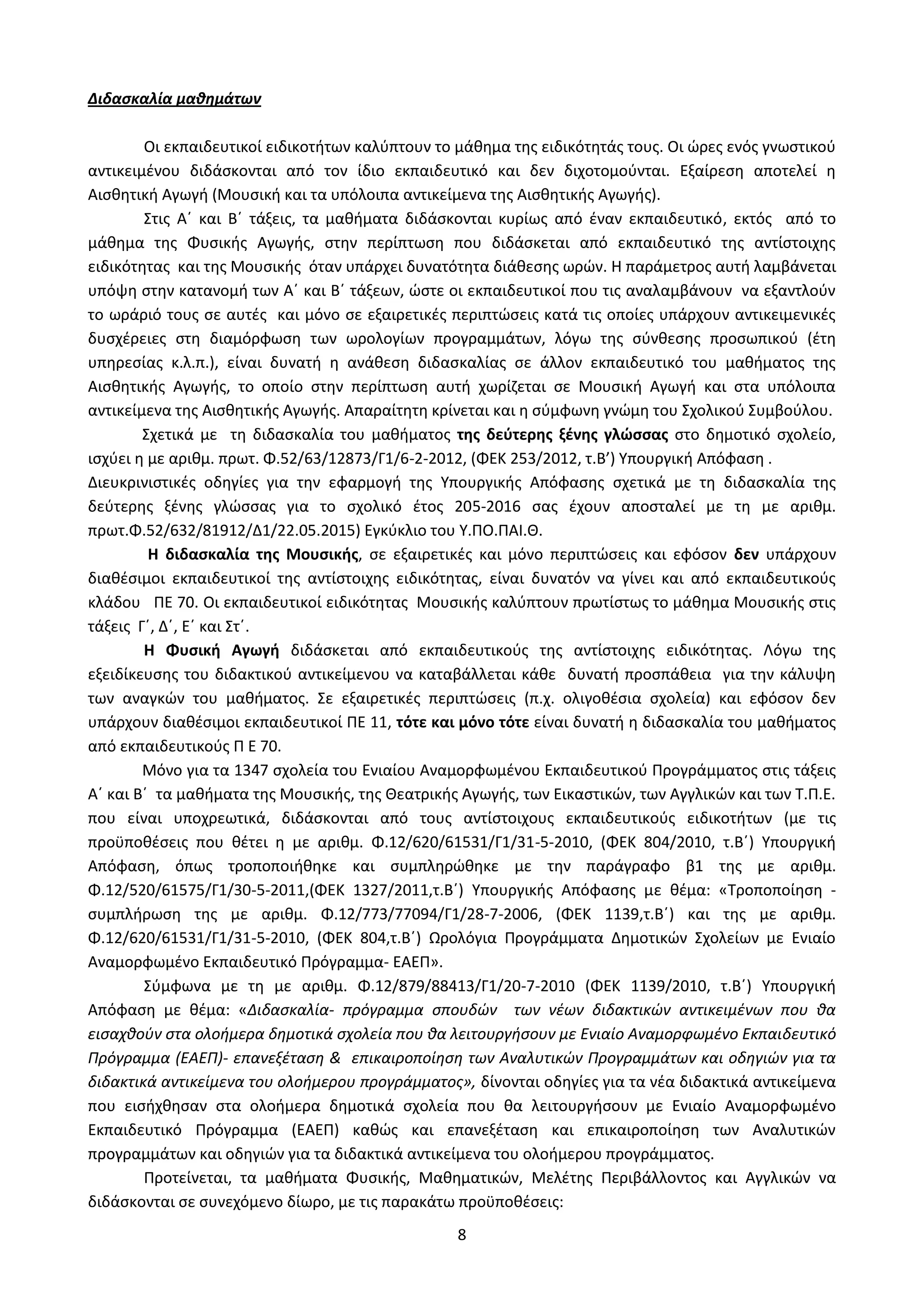8
Διδασκαλία μαθημάτων
Οι εκπαιδευτικοί ειδικοτήτων καλύπτουν το μάθημα της ειδικότητάς τους. Οι ώρες ενός γνωστικού
αντικειμένου διδάσκονται από τον ίδιο εκπαιδευτικό και δεν διχοτομούνται. Εξαίρεση αποτελεί η
Αισθητική Αγωγή (Μουσική και τα υπόλοιπα αντικείμενα της Αισθητικής Αγωγής).
Στις Α΄ και Β΄ τάξεις, τα μαθήματα διδάσκονται κυρίως από έναν εκπαιδευτικό, εκτός από το
μάθημα της Φυσικής Αγωγής, στην περίπτωση που διδάσκεται από εκπαιδευτικό της αντίστοιχης
ειδικότητας και της Μουσικής όταν υπάρχει δυνατότητα διάθεσης ωρών. Η παράμετρος αυτή λαμβάνεται
υπόψη στην κατανομή των Α΄ και Β΄ τάξεων, ώστε οι εκπαιδευτικοί που τις αναλαμβάνουν να εξαντλούν
το ωράριό τους σε αυτές και μόνο σε εξαιρετικές περιπτώσεις κατά τις οποίες υπάρχουν αντικειμενικές
δυσχέρειες στη διαμόρφωση των ωρολογίων προγραμμάτων, λόγω της σύνθεσης προσωπικού (έτη
υπηρεσίας κ.λ.π.), είναι δυνατή η ανάθεση διδασκαλίας σε άλλον εκπαιδευτικό του μαθήματος της
Αισθητικής Αγωγής, το οποίο στην περίπτωση αυτή χωρίζεται σε Μουσική Αγωγή και στα υπόλοιπα
αντικείμενα της Αισθητικής Αγωγής. Απαραίτητη κρίνεται και η σύμφωνη γνώμη του Σχολικού Συμβούλου.
Σχετικά με τη διδασκαλία του μαθήματος της δεύτερης ξένης γλώσσας στο δημοτικό σχολείο,
ισχύει η με αριθμ. πρωτ. Φ.52/63/12873/Γ1/6-2-2012, (ΦΕΚ 253/2012, τ.Β’) Υπουργική Απόφαση .
Διευκρινιστικές οδηγίες για την εφαρμογή της Υπουργικής Απόφασης σχετικά με τη διδασκαλία της
δεύτερης ξένης γλώσσας για το σχολικό έτος 205-2016 σας έχουν αποσταλεί με τη με αριθμ.
πρωτ.Φ.52/632/81912/Δ1/22.05.2015) Εγκύκλιο του Y.ΠΟ.ΠΑΙ.Θ.
H διδασκαλία της Μουσικής, σε εξαιρετικές και μόνο περιπτώσεις και εφόσον δεν υπάρχουν
διαθέσιμοι εκπαιδευτικοί της αντίστοιχης ειδικότητας, είναι δυνατόν να γίνει και από εκπαιδευτικούς
κλάδου ΠΕ 70. Οι εκπαιδευτικοί ειδικότητας Μουσικής καλύπτουν πρωτίστως το μάθημα Μουσικής στις
τάξεις Γ΄, Δ΄, Ε΄ και Στ΄.
Η Φυσική Αγωγή διδάσκεται από εκπαιδευτικούς της αντίστοιχης ειδικότητας. Λόγω της
εξειδίκευσης του διδακτικού αντικείμενου να καταβάλλεται κάθε δυνατή προσπάθεια για την κάλυψη
των αναγκών του μαθήματος. Σε εξαιρετικές περιπτώσεις (π.χ. ολιγοθέσια σχολεία) και εφόσον δεν
υπάρχουν διαθέσιμοι εκπαιδευτικοί ΠΕ 11, τότε και μόνο τότε είναι δυνατή η διδασκαλία του μαθήματος
από εκπαιδευτικούς Π Ε 70.
Μόνο για τα 1347 σχολεία του Ενιαίου Αναμορφωμένου Εκπαιδευτικού Προγράμματος στις τάξεις
Α΄ και Β΄ τα μαθήματα της Μουσικής, της Θεατρικής Αγωγής, των Εικαστικών, των Αγγλικών και των Τ.Π.Ε.
που είναι υποχρεωτικά, διδάσκονται από τους αντίστοιχους εκπαιδευτικούς ειδικοτήτων (με τις
προϋποθέσεις που θέτει η με αριθμ. Φ.12/620/61531/Γ1/31-5-2010, (ΦΕΚ 804/2010, τ.Β΄) Υπουργική
Απόφαση, όπως τροποποιήθηκε και συμπληρώθηκε με την παράγραφο β1 της με αριθμ.
Φ.12/520/61575/Γ1/30-5-2011,(ΦΕΚ 1327/2011,τ.Β΄) Υπουργικής Απόφασης με θέμα: «Τροποποίηση -
συμπλήρωση της με αριθμ. Φ.12/773/77094/Γ1/28-7-2006, (ΦΕΚ 1139,τ.Β΄) και της με αριθμ.
Φ.12/620/61531/Γ1/31-5-2010, (ΦΕΚ 804,τ.Β΄) Ωρολόγια Προγράμματα Δημοτικών Σχολείων με Ενιαίο
Αναμορφωμένο Εκπαιδευτικό Πρόγραμμα- ΕΑΕΠ».
Σύμφωνα με τη με αριθμ. Φ.12/879/88413/Γ1/20-7-2010 (ΦΕΚ 1139/2010, τ.Β΄) Υπουργική
Απόφαση με θέμα: «Διδασκαλία- πρόγραμμα σπουδών των νέων διδακτικών αντικειμένων που θα
εισαχθούν στα ολοήμερα δημοτικά σχολεία που θα λειτουργήσουν με Ενιαίο Αναμορφωμένο Εκπαιδευτικό
Πρόγραμμα (ΕΑΕΠ)- επανεξέταση & επικαιροποίηση των Αναλυτικών Προγραμμάτων και οδηγιών για τα
διδακτικά αντικείμενα του ολοήμερου προγράμματος», δίνονται οδηγίες για τα νέα διδακτικά αντικείμενα
που εισήχθησαν στα ολοήμερα δημοτικά σχολεία που θα λειτουργήσουν με Ενιαίο Αναμορφωμένο
Εκπαιδευτικό Πρόγραμμα (ΕΑΕΠ) καθώς και επανεξέταση και επικαιροποίηση των Αναλυτικών
προγραμμάτων και οδηγιών για τα διδακτικά αντικείμενα του ολοήμερου προγράμματος.
Προτείνεται, τα μαθήματα Φυσικής, Μαθηματικών, Μελέτης Περιβάλλοντος και Αγγλικών να
διδάσκονται σε συνεχόμενο δίωρο, με τις παρακάτω προϋποθέσεις:
ΑΔΑ: Ω52Ω465ΦΘ3-Ζ0Μ
 