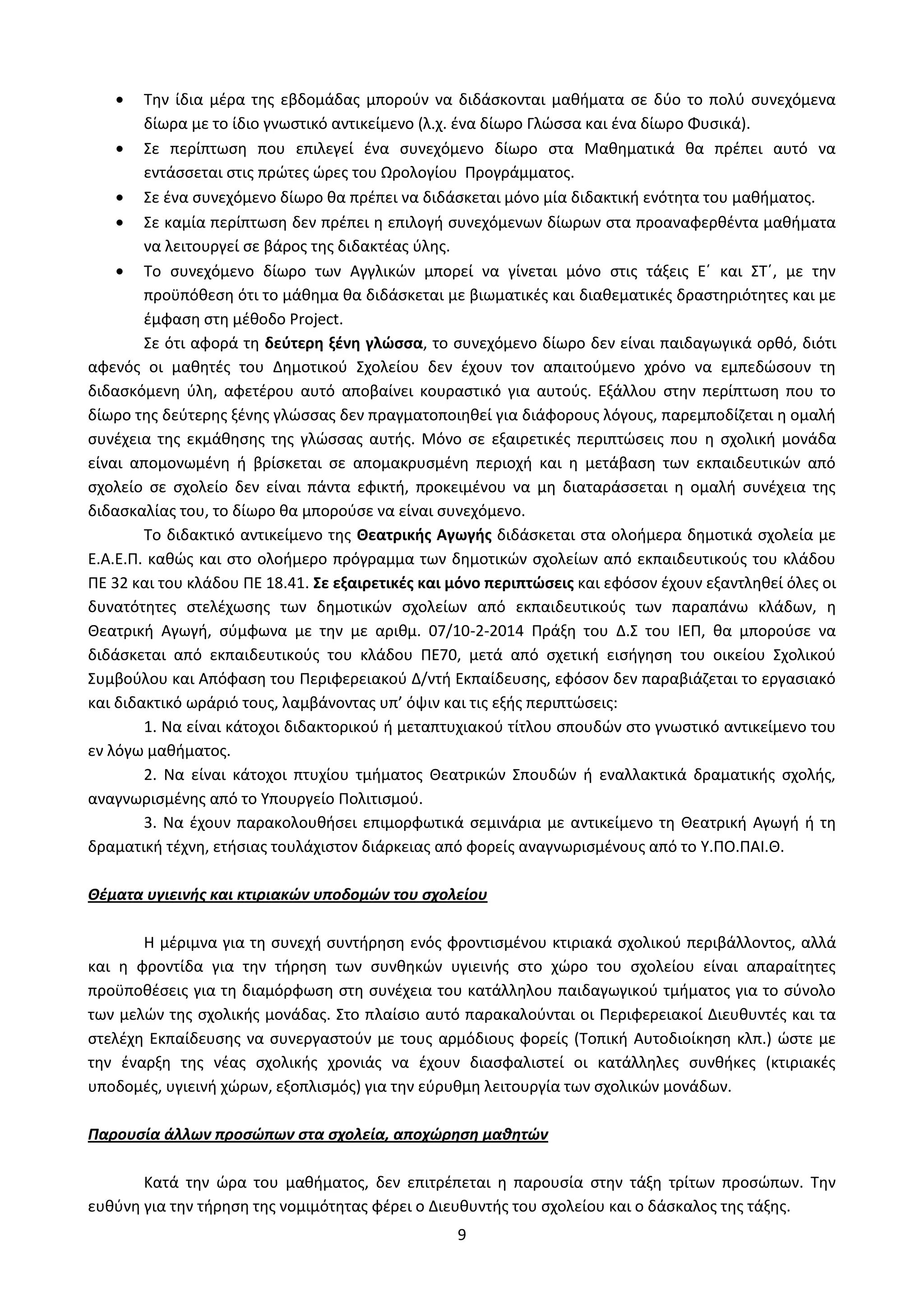 9
Την ίδια μέρα της εβδομάδας μπορούν να διδάσκονται μαθήματα σε δύο το πολύ συνεχόμενα
δίωρα με το ίδιο γνωστικό αντικείμενο (λ.χ. ένα δίωρο Γλώσσα και ένα δίωρο Φυσικά).
Σε περίπτωση που επιλεγεί ένα συνεχόμενο δίωρο στα Μαθηματικά θα πρέπει αυτό να
εντάσσεται στις πρώτες ώρες του Ωρολογίου Προγράμματος.
Σε ένα συνεχόμενο δίωρο θα πρέπει να διδάσκεται μόνο μία διδακτική ενότητα του μαθήματος.
Σε καμία περίπτωση δεν πρέπει η επιλογή συνεχόμενων δίωρων στα προαναφερθέντα μαθήματα
να λειτουργεί σε βάρος της διδακτέας ύλης.
Το συνεχόμενο δίωρο των Αγγλικών μπορεί να γίνεται μόνο στις τάξεις Ε΄ και ΣΤ΄, με την
προϋπόθεση ότι το μάθημα θα διδάσκεται με βιωματικές και διαθεματικές δραστηριότητες και με
έμφαση στη μέθοδο Project.
Σε ότι αφορά τη δεύτερη ξένη γλώσσα, το συνεχόμενο δίωρο δεν είναι παιδαγωγικά ορθό, διότι
αφενός οι μαθητές του Δημοτικού Σχολείου δεν έχουν τον απαιτούμενο χρόνο να εμπεδώσουν τη
διδασκόμενη ύλη, αφετέρου αυτό αποβαίνει κουραστικό για αυτούς. Εξάλλου στην περίπτωση που το
δίωρο της δεύτερης ξένης γλώσσας δεν πραγματοποιηθεί για διάφορους λόγους, παρεμποδίζεται η ομαλή
συνέχεια της εκμάθησης της γλώσσας αυτής. Μόνο σε εξαιρετικές περιπτώσεις που η σχολική μονάδα
είναι απομονωμένη ή βρίσκεται σε απομακρυσμένη περιοχή και η μετάβαση των εκπαιδευτικών από
σχολείο σε σχολείο δεν είναι πάντα εφικτή, προκειμένου να μη διαταράσσεται η ομαλή συνέχεια της
διδασκαλίας του, το δίωρο θα μπορούσε να είναι συνεχόμενο.
Το διδακτικό αντικείμενο της Θεατρικής Αγωγής διδάσκεται στα ολοήμερα δημοτικά σχολεία με
Ε.Α.Ε.Π. καθώς και στο ολοήμερο πρόγραμμα των δημοτικών σχολείων από εκπαιδευτικούς του κλάδου
ΠΕ 32 και του κλάδου ΠΕ 18.41. Σε εξαιρετικές και μόνο περιπτώσεις και εφόσον έχουν εξαντληθεί όλες οι
δυνατότητες στελέχωσης των δημοτικών σχολείων από εκπαιδευτικούς των παραπάνω κλάδων, η
Θεατρική Αγωγή, σύμφωνα με την με αριθμ. 07/10-2-2014 Πράξη του Δ.Σ του ΙΕΠ, θα μπορούσε να
διδάσκεται από εκπαιδευτικούς του κλάδου ΠΕ70, μετά από σχετική εισήγηση του οικείου Σχολικού
Συμβούλου και Απόφαση του Περιφερειακού Δ/ντή Εκπαίδευσης, εφόσον δεν παραβιάζεται το εργασιακό
και διδακτικό ωράριό τους, λαμβάνοντας υπ’ όψιν και τις εξής περιπτώσεις:
1. Να είναι κάτοχοι διδακτορικού ή μεταπτυχιακού τίτλου σπουδών στο γνωστικό αντικείμενο του
εν λόγω μαθήματος.
2. Να είναι κάτοχοι πτυχίου τμήματος Θεατρικών Σπουδών ή εναλλακτικά δραματικής σχολής,
αναγνωρισμένης από το Υπουργείο Πολιτισμού.
3. Να έχουν παρακολουθήσει επιμορφωτικά σεμινάρια με αντικείμενο τη Θεατρική Αγωγή ή τη
δραματική τέχνη, ετήσιας τουλάχιστον διάρκειας από φορείς αναγνωρισμένους από το Υ.ΠΟ.ΠΑΙ.Θ.
Θέματα υγιεινής και κτιριακών υποδομών του σχολείου
Η μέριμνα για τη συνεχή συντήρηση ενός φροντισμένου κτιριακά σχολικού περιβάλλοντος, αλλά
και η φροντίδα για την τήρηση των συνθηκών υγιεινής στο χώρο του σχολείου είναι απαραίτητες
προϋποθέσεις για τη διαμόρφωση στη συνέχεια του κατάλληλου παιδαγωγικού τμήματος για το σύνολο
των μελών της σχολικής μονάδας. Στο πλαίσιο αυτό παρακαλούνται οι Περιφερειακοί Διευθυντές και τα
στελέχη Εκπαίδευσης να συνεργαστούν με τους αρμόδιους φορείς (Τοπική Αυτοδιοίκηση κλπ.) ώστε με
την έναρξη της νέας σχολικής χρονιάς να έχουν διασφαλιστεί οι κατάλληλες συνθήκες (κτιριακές
υποδομές, υγιεινή χώρων, εξοπλισμός) για την εύρυθμη λειτουργία των σχολικών μονάδων.
Παρουσία άλλων προσώπων στα σχολεία, αποχώρηση μαθητών
Κατά την ώρα του μαθήματος, δεν επιτρέπεται η παρουσία στην τάξη τρίτων προσώπων. Την
ευθύνη για την τήρηση της νομιμότητας φέρει ο Διευθυντής του σχολείου και ο δάσκαλος της τάξης.
ΑΔΑ: Ω52Ω465ΦΘ3-Ζ0Μ
 