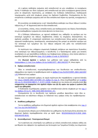 3
α) ο χρόνος ανάληψης τμήματος από εκπαιδευτικό να μην υπερβαίνει τη συνεχόμενη
διετία. Η ανάληψη του ίδιου τμήματος από εκπαιδευτικό για τρίτη συνεχόμενη χρονιά γίνεται
μόνο σε εξαιρετικές περιπτώσεις, με απόφαση του Συλλόγου Διδασκόντων, παιδαγωγικά
τεκμηριωμένη, μετά από σύμφωνη γνώμη του Σχολικού Συμβούλου. Επισημαίνεται ότι δεν
επιτρέπεται η ανάληψη τμήματος από τον ίδιο εκπαιδευτικό πέραν της τριετίας, συνεχόμενης ή
μη.
β) συνιστάται να αποφεύγεται η κατ’ εξακολούθηση ανάληψη των ίδιων τάξεων ή κύκλου
τάξεων (π.χ. Α’ –Β’ Δημοτικού) από τον ίδιο εκπαιδευτικό.
γ) συνιστάται, επίσης, στους εκπαιδευτικούς για παιδαγωγικούς και λόγους δεοντολογίας
να μην αναλαμβάνουν τμήματα στα οποία φοιτούν τα τέκνα τους.
δ) ο Σύλλογος Διδασκόντων, με σχετική απόφασή του, καθορίζει τα κριτήρια για την
κατανομή τμημάτων και τάξεων, λαμβάνοντας υπόψη τις επιμέρους ιδιαιτερότητες της
σχολικής μονάδας. Η υπηρεσιακή κατάσταση των εκπαιδευτικών (όπως χρόνια υπηρεσίας,
οργανικά τοποθετημένος, αναπληρωτής, αποσπασμένος) δεν μπορεί να αποτελεί κριτήριο για
την κατανομή των τμημάτων και των τάξεων ανάμεσα στα μέλη του εκπαιδευτικού
προσωπικού.
Σε περίπτωση που υπάρχουν σημαντικές διαφορές απόψεων και προκύπτουν δυσκολίες
στην κατανομή των τάξεων/τμημάτων, ο Διευθυντής ή ο Προϊστάμενος ορίζει μια έκτακτη
συνεδρίαση σε μια προσπάθεια σύνθεσης των διαφορετικών απόψεων, στην οποία καλείται ο
αρμόδιος Σχολικός Σύμβουλος (παρ. 10,11,άρθρο 11 κεφ. Α, ΠΔ79/2017)
Στα Ιδιωτικά Σχολεία ο αριθμός των μαθητών ανά τμήμα καθορίζεται από τις
παραγράφους 1, 2 και 3 του άρθρου 14 του Ν.682/1977 - ΦΕΚ 244/1977 Α', όπως ισχύει.
3. Ωράριο εκπαιδευτικών
Όλοι οι εκπαιδευτικοί, συμπεριλαμβανομένων των διευθυντών και υποδιευθυντών,
εφαρμόζουν και τηρούν το προβλεπόμενο από το άρθρο 9 του Ν.2517/1997, (ΦΕΚ 160/1997
τ.Α’) διδακτικό τους ωράριο.
Ως προς το εργασιακό ωράριο, σε καμία περίπτωση δεν παραβιάζεται η σχετική διάταξη
του νόμου 1566/85 (ΦΕΚ 167/1985 τ.Α’), άρθρο 13, παρ. 8 , όπως συμπληρώθηκε με το άρθρο
245 του Ν. 4512/2018 (ΦΕΚ 5, Τ. Α’/17-1-2018), σύμφωνα με την οποία ο/η εκπαιδευτικός δεν
υποχρεούται να παραμείνει στο σχολείο πέραν των (6) έξι ωρών την ημέρα ή τριάντα (30)
ωρών την εβδομάδα.
Η διαδικασία συμπλήρωσης ωραρίου των εκπαιδευτικών γίνεται σύμφωνα με την παρ. 5
του άρθρου 33 του Ν. 4386 /2016 (ΦΕΚ 83/2016 τ .Α’).
Επισημαίνεται ότι οι Διευθυντές των σχολικών μονάδων φροντίζουν ώστε όλοι οι
εκπαιδευτικοί να καλύπτουν πλήρως το διδακτικό τους ωράριο εντός του προβλεπόμενου
6ώρου.
4. Αναθέσεις μαθημάτων
Για τις αναθέσεις μαθημάτων στο δημοτικό σχολείο ισχύουν όσα αναφέρονται στις παρ. 6
και 7 του αρ.11Α (ΠΔ79/2017).
Διευκρινιστικές οδηγίες για τη διδασκαλία του μαθήματος της δεύτερης ξένης γλώσσας στο
Δημοτικό Σχολείο περιλαμβάνονται στην με αριθ. πρωτ. Φ52/64336/Δ1/24-4-2018 (ΑΔΑ:
65ΩΞ4653ΠΣ-ΦΞΧ).
5. Αντισταθμιστικοί - Υποστηρικτικοί θεσμοί
Για τη φοίτηση και υποστήριξη των μαθητών με ειδικές εκπαιδευτικές ανάγκες καθώς και
για θέματα που αφορούν την οργάνωση και λειτουργία των Τμημάτων Ένταξης των Δημοτικών
ΑΔΑ: 97ΗΕ4653ΠΣ-ΜΕΣ
 
