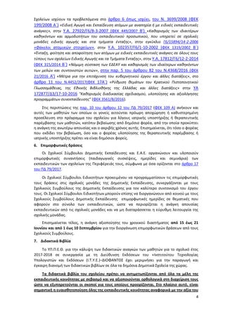 4
Σχολείων ισχύουν τα προβλεπόμενα στο άρθρο 6 όπως ισχύει, του Ν. 3699/2008 (ΦΕΚ
199/2008 Α΄) «Ειδική Αγωγή και Εκπαίδευση ατόμων με αναπηρία ή με ειδικές εκπαιδευτικές
ανάγκες», στην Υ.Α. 27922/Γ6/8-3-2007 (ΦΕΚ 449/2007 Β') «Καθορισμός των ιδιαιτέρων
καθηκόντων και αρμοδιοτήτων του εκπαιδευτικού προσωπικού, που υπηρετεί σε σχολικές
μονάδες ειδικής αγωγής και στα τμήματα ένταξης», στην εγκύκλιο Γ6/15894/14-2-2006
«Φάκελοι ατομικών στοιχείων», στην Υ.Α. 102357/Γ6/1-10-2002 (ΦΕΚ 1319/2002 Β΄)
«Ένταξη, φοίτηση και αποφοίτηση των ατόμων με ειδικές εκπαιδευτικές ανάγκες σε όλους τους
τύπους των σχολείων Ειδικής Αγωγής και τα Τμήματα Ένταξης», στην Υ.Α. 17812/Γ6/12-2-2014
(ΦΕΚ 315/2014 Β΄) «Νόμιμη σύσταση των ΕΔΕΑΥ και καθορισμός των ιδιαίτερων καθηκόντων
των μελών και συντονιστών αυτών», στην παρ. 5 του άρθρου 82 του Ν.4368/2016 (ΦΕΚ
21/2016 Α') «Μέτρα για την επιτάχυνση του κυβερνητικού έργου και άλλες διατάξεις», στο
άρθρο 11 του Ν.4452/2017(ΦΕΚ 17Α΄) «Ρύθμιση θεμάτων του Κρατικού Πιστοποιητικού
Γλωσσομάθειας, της Εθνικής Βιβλιοθήκης της Ελλάδας και άλλες διατάξεις» στην ΥΑ
172877/Δ3/17-10-2016 "Καθορισμός διαδικασίας σχεδιασμού, υλοποίησης και αξιολόγησης
προγραμμάτων συνεκπαίδευσης" (ΦΕΚ 3561/Β/2016).
Στις περιπτώσεις της παρ. 10 του άρθρου 12 του ΠΔ 79/2017 (ΦΕΚ 109 Α) ανήκουν και
αυτές των μαθητών των οποίων οι γονείς αιτούνται πρόωρη αποχώρηση ή καθυστερημένη
προσέλευση στο πρόγραμμα του σχολείου για λόγους ιατρικής υποστήριξης ή θεραπευτικής
παρέμβασης των μαθητών, κατόπιν βεβαίωσης από δημόσιο φορέα, από την οποία προκύπτει
η ανάγκη της ανωτέρω απουσίας και ο ακριβής χρόνος αυτής. Επισημαίνεται, ότι τόσο ο φορέας
που εκδίδει την βεβαίωση, όσο και ο φορέας υλοποίησης της θεραπευτικής παρέμβασης ή
ιατρικής υποστήριξης πρέπει να είναι δημόσιοι φορείς.
6. Επιμορφωτικές δράσεις
Οι Σχολικοί Σύμβουλοι Δημοτικής Εκπαίδευσης και Ε.Α.Ε. οργανώνουν και υλοποιούν
επιμορφωτικές συναντήσεις (παιδαγωγικές συσκέψεις, ημερίδες και σεμινάρια) των
εκπαιδευτικών των σχολείων της Περιφέρειάς τους, σύμφωνα με όσα ορίζονται στο άρθρο 17
του ΠΔ 79/2017.
Οι Σχολικοί Σύμβουλοι Ειδικοτήτων προκειμένου να προγραμματίσουν τις επιμορφωτικές
τους δράσεις στις σχολικές μονάδες της Δημοτικής Εκπαίδευσης, συνεργάζονται με τους
Σχολικούς Συμβούλους της Δημοτικής Εκπαίδευσης για τον καλύτερο συντονισμό του έργου
τους. Οι Σχολικοί Σύμβουλοι Ειδικοτήτων μπορούν επίσης να διοργανώνουν από κοινού με τους
Σχολικούς Συμβούλους Δημοτικής Εκπαίδευσης επιμορφωτικές ημερίδες σε θεματικές που
αφορούν στο σύνολο των εκπαιδευτικών, ώστε να περιορίζεται η ανάγκη απουσίας
εκπαιδευτικών από τις σχολικές μονάδες και να μη διαταράσσεται η εύρυθμη λειτουργία της
σχολικής μονάδας.
Επισημαίνεται τέλος, η ανάγκη αξιοποίησης του χρονικού διαστήματος από 15 έως 21
Ιουνίου και από 1 έως 10 Σεπτεμβρίου για την διοργάνωση επιμορφωτικών δράσεων από τους
Σχολικούς Συμβούλους.
7. Διδακτικά Βιβλία
Το ΥΠ.Π.Ε.Θ. για την κάλυψη των διδακτικών αναγκών των μαθητών για το σχολικό έτος
2017-2018 σε συνεργασία με τη Διεύθυνση Εκδόσεων του «Ινστιτούτου Τεχνολογίας
Υπολογιστών και Εκδόσεων (Ι.Τ.Υ.Ε.)–ΔΙΟΦΑΝΤΟΣ έχει μεριμνήσει για την παραγωγή και
έγκαιρη διανομή των διδακτικών βιβλίων σε όλα τα δημόσια Δημοτικά Σχολεία της χώρας.
Τα διδακτικά βιβλία του σχολείου πρέπει να αντιμετωπίζονται από όλα τα μέλη της
εκπαιδευτικής κοινότητας με σεβασμό και να αξιοποιούνται ορθολογικά στη διαχείριση τους
ώστε να εξυπηρετούνται οι σκοποί για τους οποίους προορίζονται. Στο πλαίσιο αυτό, είναι
σημαντική η ευαισθητοποίηση όλης της εκπαιδευτικής κοινότητας αναφορικά με την αξία του
ΑΔΑ: 97ΗΕ4653ΠΣ-ΜΕΣ
 