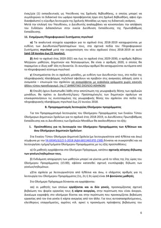 6
ένας/μία (1) εκπαιδευτικός ως Υπεύθυνος της Σχολικής Βιβλιοθήκης, ο οποίος μπορεί να
συμπληρώνει το διδακτικό του ωράριο προσφέροντας έργο στη Σχολική Βιβλιοθήκη, αφού έχει
διασφαλιστεί η εύρυθμη λειτουργία της Σχολικής Μονάδας ως προς τις διδακτικές ανάγκες.
Μετά την επιλογή του Υπευθύνου, ο Διευθυντής αναλαμβάνει να κοινοποιήσει την απόφαση
του Συλλόγου Διδασκόντων στην οικεία Διεύθυνση Εκπαίδευσης της Πρωτοβάθμιας
Εκπαίδευσης.
11. Ενημέρωση Πληροφοριακού Συστήματος myschool
α) Τα αναλυτικά στοιχεία εγγραφών για το σχολικό έτος 2018-2019 καταχωρούνται με
ευθύνη των Διευθυντών/Προϊσταμένων τους, στα σχετικά πεδία του Πληροφοριακού
Συστήματος myschool μετά την ενεργοποίηση του νέου σχολικού έτους 2018-2019 σε αυτό
(από 18 Ιουνίου έως 21 Ιουνίου).
β) Από το σχολικό έτος 2020-2021 και έως το σχολικό έτος 2029-2030, ο αριθμός Βιβλίου
Μητρώου μαθητών, Δημοτικών και Νηπιαγωγείων, θα είναι ο αριθμός 2020, ο οποίος θα
παραμείνει ο ίδιος καθ’ όλη τη δεκαετία. Οι ανωτέρω αριθμοί θα καταχωρούνται αυτόματα από
το πληροφοριακό σύστημα myschool.
γ) Επισημαίνεται ότι οι σχολικές μονάδες, με ευθύνη των Διευθυντών τους, στο πεδίο της
πληροφοριακής πλατφόρμας mySchool οφείλουν να προβούν στις αναγκαίες αλλαγές ώστε η
ονομασία – επωνυμία του σχολείου να αναγράφεται με κεφαλαία γράμματα χωρίς κανενός
άλλου τύπου προσδιορισμό. (πχ 1ο
ΔΗΜΟΤΙΚΟ ΣΧΟΛΕΙΟ ΑΘΗΝΩΝ)
δ) Επειδή έχουν διαπιστωθεί λάθη στην αποτύπωση της γεωγραφικής θέσης των σχολικών
μονάδων, θα πρέπει οι Διευθυντές/τριες- Προϊσταμένοι/ες των δημοτικών σχολείων να
επικαιροποιήσουν τις συντεταγμένες της γεωγραφικής θέσης του σχολείου στο πεδίο της
πληροφοριακής πλατφόρμας myschool έως 21 Ιουνίου 2018.
Β. Προγραμματισμός λειτουργίας Ολοήμερου προγράμματος
Για τον Προγραμματισμό λειτουργίας του Ολοήμερου Προγράμματος των Ενιαίου Τύπου
Ολοήμερων Δημοτικών Σχολείων για το σχολικό έτος 2018-2019, οι Διευθύνσεις Πρωτοβάθμιας
Εκπαίδευσης και οι Διευθύνσεις των Σχολικών Μονάδων θα ακολουθήσουν τα εξής:
1. Προϋποθέσεις για τη λειτουργία του Ολοήμερου Προγράμματος των 4/θέσιων και
άνω Ολοήμερων Δημοτικών Σχολείων:
Στα Ενιαίου Τύπου Ολοήμερα Δημοτικά Σχολεία (με λειτουργικότητα από 4/θέσια και άνω)
σύμφωνα με την ΥΑ 69345/Δ1/2-5-2018 (ΑΔΑ:6Β114653ΠΣ-23Φ) δύναται να συγκροτηθεί και να
λειτουργήσει τμήμα/τμήματα Ολοήμερου Προγράμματος με τις εξής προϋποθέσεις:
α) Οι μαθητές εγγράφονται στο Ολοήμερο Πρόγραμμα, κατόπιν σχετικής αίτησης-δήλωσης
των γονέων/κηδεμόνων τους.
β) Ενδιάμεση αποχώρηση των μαθητών μπορεί να γίνεται μετά το τέλος της 2ης ώρας του
Ολοήμερου Προγράμματος (15:00), εφόσον κατατεθεί σχετική ενυπόγραφη δήλωση των
γονέων/κηδεμόνων.
γ)Στα σχολεία με λειτουργικότητα από 6/θέσια και άνω, ο ελάχιστος αριθμός για τη
λειτουργία του Ολοήμερου Προγράμματος (1η, 2η ή 3η ώρα) είναι 14 φοιτώντες μαθητές.
Στο Ολοήμερο Πρόγραμμα δύνανται να εγγράφονται:
αα) οι μαθητές των οποίων εργάζονται και οι δύο γονείς, προσκομίζοντας σχετική
βεβαίωση του φορέα εργασίας τους ή κάρτα ανεργίας, στην περίπτωση που είναι άνεργοι.
Δικαίωμα εγγραφής στο ολοήμερο δίνεται και στην περίπτωση που προσκομίζεται βεβαίωση
εργασίας από τον ένα γονέα ή κάρτα ανεργίας από τον άλλο. Για τους αυτοαπασχολούμενους,
ελεύθερους επαγγελματίες, αγρότες κτλ. αρκεί η προσκόμιση πρόσφατης βεβαίωσης του
ΑΔΑ: 97ΗΕ4653ΠΣ-ΜΕΣ
 