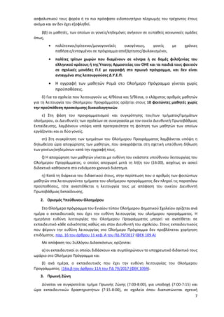 7
ασφαλιστικού τους φορέα ή το πιο πρόσφατο ειδοποιητήριο πληρωμής του τρέχοντος έτους
ακόμα και αν δεν έχει εξοφληθεί.
ββ) οι μαθητές, των οποίων οι γονείς/κηδεμόνες ανήκουν σε ευπαθείς κοινωνικές ομάδες
όπως,
 πολύτεκνοι/τρίτεκνοι/μονογονεϊκές οικογένειες, γονείς με χρόνιες
παθήσεις/ενταγμένοι σε πρόγραμμα απεξάρτησης/φυλακισμένοι,
 πολίτες τρίτων χωρών που διαμένουν σε κέντρα ή σε δομές φιλοξενίας του
ελληνικού κράτους ή της Ύπατης Αρμοστείας του ΟΗΕ και τα παιδιά τους φοιτούν
σε σχολικές μονάδες Π.Ε με εγγραφή στο πρωινό πρόγραμμα, και δεν είναι
ενταγμένα στις λειτουργούσες Δ.Υ.Ε.Π.
 Η εγγραφή των μαθητών Ρομά στο Ολοήμερο Πρόγραμμα γίνεται χωρίς
προϋποθέσεις.
δ) Για τα σχολεία που λειτουργούν ως 4/θέσια και 5/θέσια, ο ελάχιστος αριθμός μαθητών
για τη λειτουργία του Ολοήμερου Προγράμματος ορίζεται στους 10 φοιτώντες μαθητές χωρίς
την προϋπόθεση προσκόμισης δικαιολογητικών.
ε) Στη φάση του προγραμματισμού και συγκρότησης του/των τμήματος/τμημάτων
ολοήμερου, οι Διευθυντές των σχολείων σε συνεργασία με τον οικείο Διευθυντή Πρωτοβάθμιας
Εκπαίδευσης, λαμβάνουν υπόψη κατά προτεραιότητα τη φοίτηση των μαθητών των οποίων
εργάζονται και οι δύο γονείς.
στ) Στη συγκρότηση των τμημάτων του Ολοήμερου Προγράμματος λαμβάνεται υπόψη η
δηλωθείσα ώρα αποχώρησης των μαθητών, που αναγράφεται στη σχετική υπεύθυνη δήλωση
των γονέων/κηδεμόνων κατά την εγγραφή τους.
ζ) Η αποχώρηση των μαθητών γίνεται με ευθύνη του εκάστοτε υπεύθυνου λειτουργίας του
Ολοήμερου Προγράμματος, ο οποίος αποχωρεί μετά τη λήξη του (16.00), ασχέτως αν ασκεί
διδακτικά καθήκοντα στο ενδιάμεσο χρονικό διάστημα.
η) Κατά τη διάρκεια του διδακτικού έτους, στην περίπτωση που ο αριθμός των φοιτώντων
μαθητών στα λειτουργούντα τμήματα του ολοήμερου προγράμματος δεν πληροί τις παραπάνω
προϋποθέσεις, τότε αναστέλλεται η λειτουργία τους με απόφαση του οικείου Διευθυντή
Πρωτοβάθμιας Εκπαίδευσης.
2. Ορισμός Υπεύθυνου Ολοημέρου
Στο Ολοήμερο πρόγραμμα του Ενιαίου τύπου Ολοήμερου Δημοτικού Σχολείου ορίζεται ανά
ημέρα ο εκπαιδευτικός που έχει την ευθύνη λειτουργίας του ολοήμερου προγράμματος. Η
ημερήσια ευθύνη λειτουργίας του Ολοήμερου Προγράμματος μπορεί να ανατίθεται σε
εκπαιδευτικό κάθε ειδικότητας καθώς και στον Διευθυντή του σχολείου. Στους εκπαιδευτικούς
που φέρουν την ευθύνη λειτουργίας στο Ολοήμερο Πρόγραμμα δεν προβλέπεται χορήγηση
επιδόματος. παρ. 16 του άρθρου 11 κεφ. Α του ΠΔ 79/2017 (ΦΕΚ 109 Α)
Με απόφαση του Συλλόγου Διδασκόντων, ορίζονται:
α) οι εκπαιδευτικοί οι οποίοι διδάσκουν και συμπληρώνουν το υποχρεωτικό διδακτικό τους
ωράριο στο Ολοήμερο Πρόγραμμα και
β) ανά ημέρα, ο εκπαιδευτικός που έχει την ευθύνη λειτουργίας του Ολοήμερου
Προγράμματος. (16α,β του άρθρου 11Α του ΠΔ 79/2017 (ΦΕΚ 109Α).
3. Πρωινή Ζώνη
Δύναται να συγκροτείται τμήμα Πρωινής Ζώνης (7:00-8:00), για υποδοχή (7:00-7:15) και
ώρα εκπαιδευτικών δραστηριοτήτων (7:15-8:00), σε σχολεία όπου διαπιστώνεται σχετική
ΑΔΑ: 97ΗΕ4653ΠΣ-ΜΕΣ
 