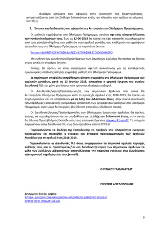 9
Ιδιαίτερα ζητήματα που αφορούν στην υλοποίηση της δραστηριότητας,
αντιμετωπίζονται από τον Σύλλογο Διδασκόντων εντός του πλαισίου που ορίζουν οι κείμενες
διατάξεις.
7. Έντυπα και διαδικασίες που αφορούν στη λειτουργία του Ολοήμερου Προγράμματος
Οι μαθητές εγγράφονται στο Ολοήμερο Πρόγραμμα, κατόπιν σχετικής αίτησης-δήλωσης
των γονέων/κηδεμόνων τους. Έως τις 12-06-2018 θα πρέπει να έχει κατατεθεί συμπληρωμένο
από τους γονείς/κηδεμόνες των μαθητών στην σχολική μονάδα, που επιθυμούν να εγγράψουν
τα παιδιά τους στο Ολοήμερο Πρόγραμμα, το παρακάτω έντυπο:
Έντυπο «ΔΗΜΟΤΙΚΟ-ΑΙΤΗΣΗ-ΔΗΛΩΣΗ ΕΓΓΡΑΦΗΣ ΣΤΟ ΟΛΟΗΜΕΡΟ
Με ευθύνη των Διευθυντών/Προϊστάμενων των Δημοτικών Σχολείων θα πρέπει να δίνεται
στους γονείς το ανωτέρω έντυπο.
Επίσης, θα πρέπει να είναι αναρτημένη σχετική ανακοίνωση για τις καταληκτικές
ημερομηνίες υποβολής αίτησης εγγραφής μαθητή στο Ολοήμερο Πρόγραμμα.
Σε περίπτωση υποβολής εκπρόθεσμης αίτησης εγγραφής στο Ολοήμερο Πρόγραμμα των
σχολικών μονάδων, μετά τις 12 Ιουνίου 2018, απαιτείται η γραπτή έγκριση του οικείου
Διευθυντή Π.Ε. και μόνο για λόγους που κρίνονται ιδιαίτερα σοβαροί.
Οι Διευθυντές/ντριες/Προϊστάμενοι/ες των Δημοτικών Σχολείων στα οποία θα
λειτουργήσει Ολοήμερο Πρόγραμμα κατά το προσεχές σχολικό έτος 2018-2019, θα πρέπει να
συμπληρώσουν και να υποβάλλουν με τη λήξη του διδακτικού έτους, στην οικεία Διεύθυνση
Πρωτοβάθμιας Εκπαίδευσης ονομαστική κατάσταση των εγγραφέντων μαθητών στο Ολοήμερο
Πρόγραμμα, ανά τμήμα λειτουργίας. (διεύθυνση κατοικίας, τηλέφωνο οικίας).
Οι Διευθυντές/ντριες/Προϊστάμενοι/ες των Ολοήμερων Δημοτικών σχολείων θα πρέπει,
επίσης, να συμπληρώσουν και να υποβάλλουν με τη λήξη του διδακτικού έτους, στην οικεία
Διεύθυνση Πρωτοβάθμιας Εκπαίδευσης τους επισυναπτόμενους πίνακες Α1 και Α2. Τα στοιχεία
παραμένουν στην Διεύθυνση Π.Ε. έως ότου ζητηθούν από το ΥΠΠΕΘ.
Παρακαλούνται τα Στελέχη της Εκπαίδευσης να προβούν στις απαραίτητες ενέργειες
προκειμένου να επιτευχθεί ο έγκυρος και έγκαιρος προγραμματισμός των Σχολικών
Μονάδων για το σχολικό έτος 2018-2019.
Παρακαλούνται οι Διευθυντές Π.Ε όπως ενημερώσουν τα Δημοτικά σχολεία περιοχής
ευθύνης τους και οι Προϊσταμένες/-οι και Διευθυντές/-ντριες των Δημοτικών σχολείων τα
μέλη των Συλλόγων Διδασκόντων αποστέλλοντας την παρούσα εγκύκλιο στις διευθύνσεις
ηλεκτρονικού ταχυδρομείου τους (e-mail).
Ο ΓΕΝΙΚΟΣ ΓΡΑΜΜΑΤΕΑΣ
ΓΕΩΡΓΙΟΣ ΑΓΓΕΛΟΠΟΥΛΟΣ
Συνημμένα: δύο (2) αρχεία:
ΑΙΤΗΣΗ– ΔΗΛΩΣΗ ΓΟΝΕΑ/ΚΗΔΕΜΟΝΑ–ΟΛΟΗΜΕΡΟ ΔΗΜΟΤΙΚΟ ΣΧΟΛΕΙΟ
ΑΡΧΕΙΟ EXCEL (ΠΙΝΑΚΕΣ Α1-Α2)
ΑΔΑ: 97ΗΕ4653ΠΣ-ΜΕΣ
 