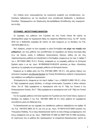 2
Στο πλαίσιο αυτό, αναγνωρίζοντας την ουσιαστική συμβολή των εκπαιδευτικών, του
Συλλόγου Διδασκόντων και του Διευθυντή στην εκπαιδευτική διαδικασία, η Διεύθυνση
Σπουδών, Προγραμμάτων και Οργάνωσης Δευτεροβάθμιας Εκπαίδευσης σας ενημερώνει
για τα εξής:
ΕΓΓΡΑΦΕΣ - ΜΕΤΕΓΓΡΑΦΕΣ ΜΑΘΗΤΩΝ
Οι εγγραφές των μαθητών στα Γυμνάσια και στα Γενικά Λύκεια θα πρέπει να
ολοκληρωθούν μέχρι την ημερομηνία λήξης του τρέχοντος διδακτικού έτους, την 30η
Ιουνίου
2016 και η διαδικασία εγγραφής θα πρέπει να είναι σύμφωνη με τις διατάξεις του Π.Δ.
104/1979 (ΦΕΚ 23 Α΄).
Κατ’ εξαίρεση, μπορεί να γίνει εγγραφή το μήνα Σεπτέμβριο και μέχρι την έναρξη των
μαθημάτων, για τους μαθητές που εμποδίστηκαν να εγγραφούν για λόγους ανωτέρας βίας
(π.χ. για λόγους υγείας ή σοβαρούς οικογενειακούς λόγους), καθώς και για τους
παραπεμπόμενους μαθητές σε επανεξέταση το Σεπτέμβριο, σύμφωνα με την παρ. 3, άρθρο 7
του ν. 2817/2000 (ΦΕΚ 78 Α΄). Επίσης, αναφορικά με τις εγγραφές μαθητών σε Εσπερινά
Σχολεία ισχύει η με αρ. πρωτ. Φ1/95628/Δ2/10-06-2016 εγκύκλιος με θέμα: «Εγκύκλιος
σχετικά με τις εγγραφές και μετεγγραφές μαθητών σε Εσπερινά λύκεια».
Σύμφωνα με το άρθρο μόνο του Π.Δ. 579/1982 (ΦΕΚ 105 Α΄): «Ως χρόνος λήξεως των
κανονικών εγγραφών στα Ιδιωτικά Σχολεία της Γενικής Εκπαιδεύσεως ορίζεται η προηγούμενη
της ενάρξεως των μαθημάτων ημερομηνία».
Επισημαίνεται ότι, σύμφωνα με την παρ.3, άρθρο 1 του ν. 4186/2013 (ΦΕΚ 193 Α΄): «Στην
Α΄ Τάξη εγγράφονται χωρίς εξετάσεις, οι κάτοχοι απολυτηρίου Γυμνασίου ή άλλου ισότιμου
τίτλου. Στη Β΄ Τάξη εγγράφονται οι προαγόμενοι από την Α΄ Τάξη του Γενικού ή του
Επαγγελματικού Λυκείου. Στη Γ΄ Τάξη εγγράφονται οι προαγόμενοι από τη Β΄ Τάξη του Γενικού
Λυκείου».
Για την εγγραφή μαθητών από ξένα σχολεία στα Γυμνάσια και στα Γενικά Λύκεια, ισχύουν οι
διατάξεις του άρθρου 3 του Π.Δ. 182/1984 (ΦΕΚ 60 Α΄) όπου ορίζεται ότι εγγράφονται
οποτεδήποτε μέσα στο διδακτικό έτος.
Τα δικαιολογητικά για την εγγραφή των αλλοδαπών μαθητών καθορίζονται στο άρθρο 10
του Π.Δ. 104/1979 (ΦΕΚ 23 Α΄) και στη με αρ. πρωτ. 91109/Γ2/10-07-2008 εγκύκλιο του
Υπουργείου Παιδείας. Τα εν λόγω δικαιολογητικά πρέπει να είναι επίσημα μεταφρασμένα, έτσι
όπως αναφέρεται στις με αρ. πρωτ. 7268/Γ2/02-10-1995 και 990/Γ1/05-10-1998 εγκυκλίους.
Σε περίπτωση που οι μαθητές δεν προσκομίσουν τα απαραίτητα δικαιολογητικά, πρέπει να
 