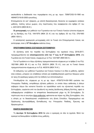3
ακολουθείται η διαδικασία που περιγράφεται στις με αρ. πρωτ. 7268/Γ2/02-10-1995 και
48946/Γ2/18-05-2005 εγκυκλίους.
Επισημαίνεται ότι κατ’ εξαίρεση, με ελλιπή δικαιολογητικά, δύνανται να εγγραφούν ανήλικοι
μαθητές, πολίτες τρίτων χωρών, στις περιπτώσεις που αναφέρονται στο άρθρο 21 του
ν. 4251/2014 (ΦΕΚ 80 Α΄).
Οι μετεγγραφές των μαθητών των Γυμνασίων και των Γενικών Λυκείων γίνονται σύμφωνα
με τις διατάξεις του Π.Δ. 104/1979 (ΦΕΚ 23 Α΄) και του άρθρου 35 του Π.Δ. 376/1993
(ΦΕΚ 159 Α΄).
Η καταληκτική ημερομηνία μετεγγραφής από τα Γενικά στα Επαγγελματικά Λύκεια, και
αντίστροφα, είναι η 15η
Οκτωβρίου εκάστου έτους.
ΠΡΟΓΡΑΜΜΑΤΙΣΜΟΣ ΕΞΕΤΑΣΕΩΝ ΣΕΠΤΕΜΒΡΙΟΥ
Οι εξετάσεις κατά την περίοδο του Σεπτεμβρίου του σχολικού έτους 2016-2017,
προγραμματίζονται και ολοκληρώνονται από την 1η
έως τη 9η
Σεπτεμβρίου 2016, στα
Γυμνάσια και στα Γενικά Λύκεια, σύμφωνα με το Π.Δ. 123/1987 (ΦΕΚ 68 Α΄).
Για τα Γυμνάσια οι εν λόγω εξετάσεις πραγματοποιούνται σύμφωνα με τo άρθρο 2 του Π.Δ.
182/1984 (ΦΕΚ 60 Α΄) και το Π.Δ. 39/2014 (ΦΕΚ 75 Α΄), ενώ για τα Γενικά Λύκεια
πραγματοποιούνται σύμφωνα με το Π.Δ. 46/2016 (ΦΕΚ 74 Α΄).
Οι κηδεμόνες των μαθητών Γυμνασίων και Γενικών Λυκείων ή οι ίδιοι οι μαθητές, εφόσον
είναι ενήλικοι, μπορούν να υποβάλουν αίτηση για αναβαθμολόγηση γραπτών δοκιμίων μέσα
σε τρεις (3) εργάσιμες ημέρες από την έκδοση των αποτελεσμάτων.
Υπενθυμίζεται ότι, σύμφωνα με τη με αρ. πρωτ. 4705/Γ2/14-09-1993 εγκύκλιο του
Υπουργείου Παιδείας, εκπρόθεσμη εξέταση μαθητών, οι οποίοι λόγω ασθενείας ή άλλων
σοβαρών λόγων δεν καταστεί δυνατόν να προσέλθουν κατά την εξεταστική περίοδο του
Σεπτεμβρίου, εγκρίνεται από τον Διευθυντή της οικείας Διεύθυνσης Δ/θμιας Εκπ/σης, αφού οι
ενδιαφερόμενοι υποβάλουν τα απαραίτητα δικαιολογητικά μέχρι τις 30 Σεπτεμβρίου. Σε
περίπτωση που οι ανωτέρω λόγοι ασθενείας υφίστανται και πέραν της 30ης Σεπτεμβρίου, τότε
η αίτηση με τα δικαιολογητικά υποβάλλονται στη Δ/νση Σπουδών, Προγραμμάτων και
Οργάνωσης Δευτεροβάθμιας Εκπαίδευσης του Υπουργείου Παιδείας, Έρευνας και
Θρησκευμάτων.
ΕΝΑΡΞΗ ΜΑΘΗΜΑΤΩΝ
Τη Δευτέρα 12 Σεπτεμβρίου 2016 θα γίνει ο αγιασμός σε όλα τα σχολεία. Μετά τον
αγιασμό να διανεμηθούν τα βιβλία στους μαθητές.
 