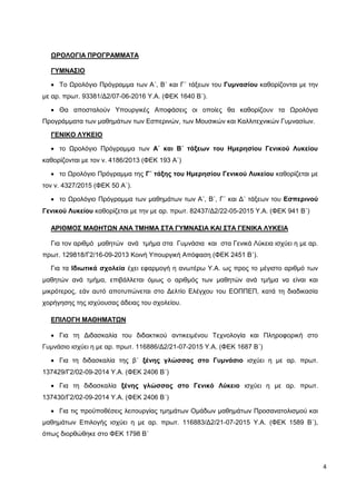 4
ΩΡΟΛΟΓΙΑ ΠΡΟΓΡΑΜΜΑΤΑ
ΓΥΜΝΑΣΙΟ
 Το Ωρολόγιο Πρόγραμμα των Α΄, Β΄ και Γ΄ τάξεων του Γυμνασίου καθορίζονται με την
με αρ. πρωτ. 93381/Δ2/07-06-2016 Υ.Α. (ΦΕΚ 1640 Β΄).
 Θα αποσταλούν Υπουργικές Αποφάσεις οι οποίες θα καθορίζουν τα Ωρολόγια
Προγράμματα των μαθημάτων των Εσπερινών, των Μουσικών και Καλλιτεχνικών Γυμνασίων.
ΓΕΝΙΚΟ ΛΥΚΕΙΟ
 το Ωρολόγιο Πρόγραμμα των Α΄ και Β΄ τάξεων του Ημερησίου Γενικού Λυκείου
καθορίζονται με τον ν. 4186/2013 (ΦΕΚ 193 Α΄)
 το Ωρολόγιο Πρόγραμμα της Γ΄ τάξης του Ημερησίου Γενικού Λυκείου καθορίζεται με
τον ν. 4327/2015 (ΦΕΚ 50 Α΄).
 το Ωρολόγιο Πρόγραμμα των μαθημάτων των Α΄, Β΄, Γ΄ και Δ΄ τάξεων του Εσπερινού
Γενικού Λυκείου καθορίζεται με την με αρ. πρωτ. 82437/Δ2/22-05-2015 Υ.Α. (ΦΕΚ 941 Β΄)
ΑΡΙΘΜΟΣ ΜΑΘΗΤΩΝ ΑΝΑ ΤΜΗΜΑ ΣΤΑ ΓΥΜΝΑΣΙΑ ΚΑΙ ΣΤΑ ΓΕΝΙΚΑ ΛΥΚΕΙΑ
Για τον αριθμό μαθητών ανά τμήμα στα Γυμνάσια και στα Γενικά Λύκεια ισχύει η με αρ.
πρωτ. 129818/Γ2/16-09-2013 Κοινή Υπουργική Απόφαση (ΦΕΚ 2451 Β΄).
Για τα Ιδιωτικά σχολεία έχει εφαρμογή η ανωτέρω Υ.Α. ως προς το μέγιστο αριθμό των
μαθητών ανά τμήμα, επιβάλλεται όμως ο αριθμός των μαθητών ανά τμήμα να είναι και
μικρότερος, εάν αυτό αποτυπώνεται στο Δελτίο Ελέγχου του ΕΟΠΠΕΠ, κατά τη διαδικασία
χορήγησης της ισχύουσας άδειας του σχολείου.
ΕΠΙΛΟΓΗ ΜΑΘΗΜΑΤΩΝ
 Για τη Διδασκαλία του διδακτικού αντικειμένου Τεχνολογία και Πληροφορική στο
Γυμνάσιο ισχύει η με αρ. πρωτ. 116886/Δ2/21-07-2015 Υ.Α. (ΦΕΚ 1687 Β΄)
 Για τη διδασκαλία της β΄ ξένης γλώσσας στο Γυμνάσιο ισχύει η με αρ. πρωτ.
137429/Γ2/02-09-2014 Υ.Α. (ΦΕΚ 2406 Β΄)
 Για τη διδασκαλία ξένης γλώσσας στο Γενικό Λύκειο ισχύει η με αρ. πρωτ.
137430/Γ2/02-09-2014 Υ.Α. (ΦΕΚ 2406 Β΄)
 Για τις προϋποθέσεις λειτουργίας τμημάτων Ομάδων μαθημάτων Προσανατολισμού και
μαθημάτων Επιλογής ισχύει η με αρ. πρωτ. 116883/Δ2/21-07-2015 Υ.Α. (ΦΕΚ 1589 Β΄),
όπως διορθώθηκε στο ΦΕΚ 1798 Β΄
 
