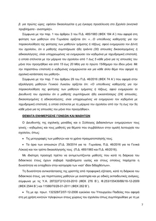 7
β. για πρώτες ώρες, εφόσον δικαιολογείται η μη έγκαιρη προσέλευση στο Σχολείο (κινητικά
προβλήματα - αναπηρία)».
Σύμφωνα με την παρ. 1 του άρθρου 3 του Π.Δ. 485/1983 (ΦΕΚ 184 Α΄) που αφορά στη
φοίτηση των μαθητών στο Γυμνάσιο ορίζεται ότι: «…Ο υπεύθυνος καθηγητής για την
παρακολούθηση της φοίτησης των μαθητών τμήματος ή τάξεως, αφού ενημερώσει τον Δ/ντή
του σχολείου, ότι ο μαθητής συμπλήρωσε ήδη τριάντα (30) απουσίες δικαιολογημένες ή
αδικαιολόγητες, είναι υποχρεωμένος να ενημερώσει τον κηδεμόνα με ταχυδρομική επιστολή,
η οποία στέλνεται με την μέριμνα του σχολείου από 1 έως 5 κάθε μήνα για τις απουσίες του
μήνα που προηγήθηκε και από 15 έως 20 Μάη για το πρώτο 15/θήμερο του ίδιου μήνα. Με
την παραπάνω επιστολή ο κηδεμόνας ενημερώνεται και για κάθε άλλο θέμα που αφορά τη
σχολική κατάσταση του μαθητή».
Σύμφωνα με την παρ. 7 του άρθρου 29 του Π.Δ. 46/2016 (ΦΕΚ 74 Α΄) που αφορά στην
αξιολόγηση μαθητών Γενικού Λυκείου ορίζεται ότι: «Ο υπεύθυνος καθηγητής για την
παρακολούθηση της φοίτησης των μαθητών τμήματος ή τάξεως, αφού ενημερώσει το
Διευθυντή του σχολείου ότι ο μαθητής συμπλήρωσε ήδη εικοσιτέσσερις (24) απουσίες,
δικαιολογημένες ή αδικαιολόγητες, είναι υποχρεωμένος να ενημερώνει τον κηδεμόνα με
ταχυδρομική επιστολή, η οποία στέλνεται με τη μέριμνα του σχολείου από την 1η έως την 5η
κάθε μήνα για τις απουσίες του μήνα που προηγήθηκε».
ΘΕΜΑΤΑ ΕΝΗΜΕΡΩΣΗΣ ΓΟΝΕΩΝ ΚΑΙ ΜΑΘΗΤΩΝ
Ο Διευθυντής της σχολικής μονάδας και ο Σύλλογος Διδασκόντων ενημερώνουν τους
γονείς - κηδεμόνες και τους μαθητές για θέματα που συμβάλλουν στην ομαλή λειτουργία του
σχολείου, όπως:
 Τις μετεγγραφές των μαθητών και το χρόνο πραγματοποίησής τους.
 Τα όρια των απουσιών (Π.Δ. 39/2014 για τα Γυμνάσια, Π.Δ. 46/2016 για τα Γενικά
Λύκεια) και τον τρόπο δικαιολόγησής τους (Π.Δ. 485/1983 και Π.Δ. 46/2016).
Με ιδιαίτερη προσοχή πρέπει να αντιμετωπίζονται μαθητές που κατά τη διάρκεια του
διδακτικού έτους έχουν σοβαρά προβλήματα υγείας και στους οποίους παρέχεται η
δυνατότητα να ενταχθούν στην κατηγορία των «κατ’ ιδίαν διδαχθέντων».
Τη δυνατότητα αντικατάστασης της γραπτής από προφορική εξέταση, κατά τη διάρκεια του
διδακτικού έτους, για περιπτώσεις μαθητών με αναπηρία και με ειδικές εκπαιδευτικές ανάγκες,
σύμφωνα με τις Υ.Α. 28722/Γ2/12-03-2010 (ΦΕΚ 276 Β΄), Φ.253/155439/Β6/16-12-2009
(ΦΕΚ 2544 Β΄) και 11586/Γ6/28-01-2011 (ΦΕΚ 262 Β΄).
 Τη με αρ. πρωτ. 132328/Γ2/07-12-2006 εγκύκλιο του Υπουργείου Παιδείας που αφορά
στη μη χρήση κινητών τηλεφώνων στους χώρους του σχολείου όπως συμπληρώθηκε με τη με
 
