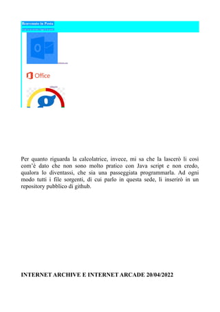 Per quanto riguarda la calcolatrice, invece, mi sa che la lascerò li così
com’è dato che non sono molto pratico con Java script e non credo,
qualora lo diventassi, che sia una passeggiata programmarla. Ad ogni
modo tutti i file sorgenti, di cui parlo in questa sede, li inserirò in un
repository pubblico di github.
INTERNET ARCHIVE E INTERNET ARCADE 20/04/2022
 