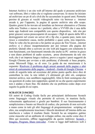Internet Archive è un sito web all’interno del quale si possono archiviare
vari software, libri e video che si vogliono conservare. Io stesso ho iniziato
ad archiviare un po di cd e dvd che ho accumulato in questi anni. Permette
persino di giocare ai vecchi videogiochi retro via browser e internet
arcade è, per l’appunto, la pagina di questo archivio atta allo scopo.
Quattro giorni fa ho trovato ed installato un browser alternativo a Chrome
sulla mia Timbox e messo tra i preferiti, oltre a VVVID che è una delle
tante app Android non compatibile con questo dispositivo, tale sito per
poter giocarci senza preoccuparmi di occupare i 20gb di spazio della SD o
destreggiarmi nel creare un server nft o ftp che, a quanto pare, tanto non
riesce a connettersi causa, molto probabile e quasi certa, mia imperizia.
Tutte le volte che ho provato a far partire un gioco da Tim Vision , internet
archive si è chiuso inaspettatamente per poi tornare alla pagina dei
preferiti. Quindi oltre a scrivere un sito web più leggero con solamente le
rom funzionanti, con funzionanti intendo che anche su PC entrino in gioco
e non diano problemi di audio eccetera, prese direttamente da tale sito
web, che è un impresa lunga e tediosa, provo a seguire i passi suggeriti da
Google Chrome per ovviare a tale problema; d’altronde si basa proprio,
come Microsoft Edge, su di esso. La guida da me menzionata è la
seguente: Risolvere il problema degli arresti anomali delle pagine e altri
errori di caricamento delle pagine - Android - Guida di Google Chrome e
credo di seguirla tutta ad eccezione del primo punto quello dove dice di
controllare la rete; la rete infatti c’è altrimenti gli altri siti, compreso
internet archive, non sarebbero raggiungibili. Altra le fonti sostengono che
sia questioni di codec non supportato; quindi mi sa che questo esperimento
non è andato a buon fine. Ho dedotto che sia problema codec dopo aver
seguito la guida di cui sopra.
SCRATCH 21/04/2022
Gli autori di Coding Guida facile per principianti definiscono Scratch
come linguaggio visuale che permette di scrivere, in maniera facile,
velocemente applicazioni e giochi per bambini. Il suo funzionamento è
semplicissimo e basato sui blocchi di codice, che permette di non scriverlo
a mano come in tutti gli altri linguaggi di programmazione scripting ed
altro, ma semplicemente trascinare i blocchi desiderati all’interno della sua
interfaccia e vedere il risultato finale. Scratch ha un simpatico gattino
come mascotte ed un ambiente di sviluppo online, ma anche come dice il
libro qui recensito, offline raggiungibile da questo indirizzo: Scratch -
Imagine, Program, Share (mit.edu) . Come si legge dall’indirizzo web è
 