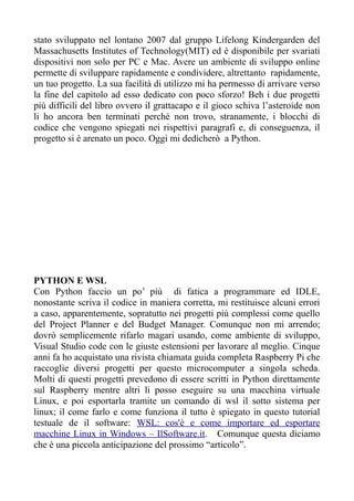 stato sviluppato nel lontano 2007 dal gruppo Lifelong Kindergarden del
Massachusetts Institutes of Technology(MIT) ed è disponibile per svariati
dispositivi non solo per PC e Mac. Avere un ambiente di sviluppo online
permette di sviluppare rapidamente e condividere, altrettanto rapidamente,
un tuo progetto. La sua facilità di utilizzo mi ha permesso di arrivare verso
la fine del capitolo ad esso dedicato con poco sforzo! Beh i due progetti
più difficili del libro ovvero il grattacapo e il gioco schiva l’asteroide non
li ho ancora ben terminati perché non trovo, stranamente, i blocchi di
codice che vengono spiegati nei rispettivi paragrafi e, di conseguenza, il
progetto si è arenato un poco. Oggi mi dedicherò a Python.
PYTHON E WSL
Con Python faccio un po’ più di fatica a programmare ed IDLE,
nonostante scriva il codice in maniera corretta, mi restituisce alcuni errori
a caso, apparentemente, sopratutto nei progetti più complessi come quello
del Project Planner e del Budget Manager. Comunque non mi arrendo;
dovrò semplicemente rifarlo magari usando, come ambiente di sviluppo,
Visual Studio code con le giuste estensioni per lavorare al meglio. Cinque
anni fa ho acquistato una rivista chiamata guida completa Raspberry Pi che
raccoglie diversi progetti per questo microcomputer a singola scheda.
Molti di questi progetti prevedono di essere scritti in Python direttamente
sul Raspberry mentre altri li posso eseguire su una macchina virtuale
Linux, e poi esportarla tramite un comando di wsl il sotto sistema per
linux; il come farlo e come funziona il tutto è spiegato in questo tutorial
testuale de il software: WSL: cos'è e come importare ed esportare
macchine Linux in Windows – IlSoftware.it. Comunque questa diciamo
che è una piccola anticipazione del prossimo “articolo”.
 