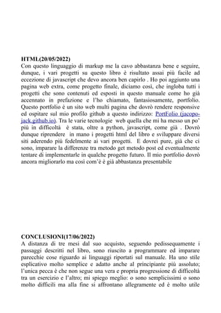 HTML(20/05/2022)
Con questo linguaggio di markup me la cavo abbastanza bene e seguire,
dunque, i vari progetti su questo libro è risultato assai più facile ad
eccezione di javascript che devo ancora ben capirlo . Ho poi aggiunto una
pagina web extra, come progetto finale, diciamo così, che ingloba tutti i
progetti che sono contenuti ed esposti in questo manuale come ho già
accennato in prefazione e l’ho chiamato, fantasiosamente, portfolio.
Questo portfolio è un sito web multi pagina che dovrò rendere responsive
ed ospitare sul mio profilo github a questo indirizzo: PortFolio (jacopo-
jack.github.io). Tra le varie tecnologie web quella che mi ha messo un po’
più in difficoltà è stata, oltre a python, javascript, come già . Dovrò
dunque riprendere in mano i progetti html del libro e sviluppare diversi
siti aderendo più fedelmente ai vari progetti. E dovrei pure, già che ci
sono, imparare la differenze tra metodo get metodo post ed eventualmente
tentare di implementarle in qualche progetto futuro. Il mio portfolio dovrò
ancora migliorarlo ma così com’è è già abbastanza presentabile
CONCLUSIONI(17/06/2022)
A distanza di tre mesi dal suo acquisto, seguendo pedissequamente i
passaggi descritti nel libro, sono riuscito a programmare ed imparare
parecchie cose riguardo ai linguaggi riportati sul manuale. Ha uno stile
esplicativo molto semplice e adatto anche al principiante più assoluto;
l’unica pecca è che non segue una vera e propria progressione di difficoltà
tra un esercizio e l’altro; mi spiego meglio: o sono semplicissimi o sono
molto difficili ma alla fine si affrontano allegramente ed è molto utile
 