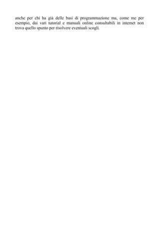 anche per chi ha già delle basi di programmazione ma, come me per
esempio, dai vari tutorial e manuali online consultabili in internet non
trova quello spunto per risolvere eventuali scogli.
 