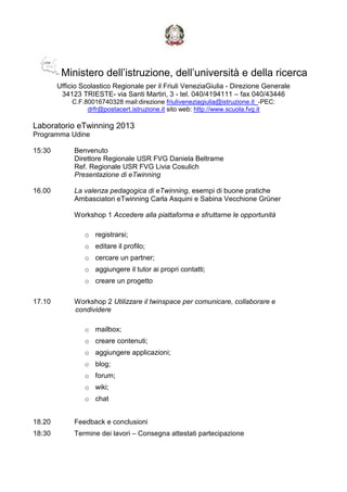Ministero dell’istruzione, dell’università e della ricerca
Ufficio Scolastico Regionale per il Friuli VeneziaGiulia - Direzione Generale
34123 TRIESTE- via Santi Martiri, 3 - tel. 040/4194111 – fax 040/43446
C.F.80016740328 mail:direzione friuliveneziagiulia@istruzione.it_-PEC:
drfr@postacert.istruzione.it sito web: http://www.scuola.fvg.it
Laboratorio eTwinning 2013
Programma Udine
15:30 Benvenuto
Direttore Regionale USR FVG Daniela Beltrame
Ref. Regionale USR FVG Livia Cosulich
Presentazione di eTwinning
16.00 La valenza pedagogica di eTwinning, esempi di buone pratiche
Ambasciatori eTwinning Carla Asquini e Sabina Vecchione Grüner
Workshop 1 Accedere alla piattaforma e sfruttarne le opportunità
o registrarsi;
o editare il profilo;
o cercare un partner;
o aggiungere il tutor ai propri contatti;
o creare un progetto
17.10 Workshop 2 Utilizzare il twinspace per comunicare, collaborare e
condividere
o mailbox;
o creare contenuti;
o aggiungere applicazioni;
o blog;
o forum;
o wiki;
o chat
18.20 Feedback e conclusioni
18:30 Termine dei lavori – Consegna attestati partecipazione