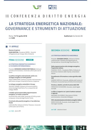 Roma, 11/12 aprile 2018
ore 9.00
Prima sessione
11 aprile
ore 11.00 pausa caffè
ore 13.00 colazione di lavoro
SECONDA sessioneDiscorso di apertura:
Guido Bortoni, Presidente ARERA – Autorità
di Regolazione per Energia, Reti e Ambiente
UNIVERSITÀ DEGLI STUDI
ROMA
TRE
LA STRATEGIA ENERGETICA NAZIONALE:
GOVERNANCE E STRUMENTI DI ATTUAZIONE
Auditorium Via Veneto 89
LA STRATEGIA ENERGETICA EUROPEA E
LO SCENARIO INTERNAZIONALE
Presiede: Bernardo Giorgio Mattarella, Ordinario
di Diritto amministrativo, Università LUISS Guido Carli di
Roma
ore 09.30
ore 11.15
La politica energetica internazionale: esiste una
strategia energetica di livello globale?
Enzo Cannizzaro, Ordinario di Diritto internazionale e
dell’Unione europea, Università di Roma La Sapienza
Lo sviluppo energetico sostenibile in Europa
valeria Termini, Ordinario di Economia politica,
Università degli Studi Roma Tre e componente del
Collegio ARERA
I modelli e gli strumenti della programmazione
energetica: un’analisi comparata
Giuseppe Bellantuono, Associato di Diritto privato
comparato, Università degli Studi di Trento
Il contrasto alla povertà energetica e l’uso della leva
fiscale
Livia Salvini, Ordinario di Diritto Tributario, Università
LUISS Guido Carli di Roma
LA STRATEGIA ENERGETICA NAZIONALE
Presiede: Giovanni Serges, Ordinario di Diritto
costituzionale e Direttore del Dipartimento di
Giurisprudenza, Università degli Studi Roma Tre
Dalla programmazione alla strategia energetica:
l’esperienza italiana
federico Testa , Presidente ENEA e Ordinario di
Economia e Gestione delle Imprese, Università di
Verona
Procedimento di formazione e natura giuridica della
SEN
giorgio Vercillo, Avvocato, abilitato alle funzioni di
Professore di seconda fascia di Diritto Amministrativo
Struttura, obiettivi, priorità di azione della SEN
francesco Sciaudone, Avvocato, studio legale
Grimaldi
La SEN e il rapporto con i piani di settore nazionali
e regionali
Massimo Calcagnile, Ricercatore di Diritto
amministrativo, Università di Bologna
SEN edecarbonizzazionedelsistemaenergeticoitaliano
Marco Nicolini, Avvocato, studio legale Orrick
Herrington Sutcliffe
 