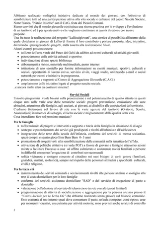 3
Abbiamo realizzato molteplici iniziative dedicate al mondo dei giovani, con l'obiettivo di
sensibilizzare tutti ad una partecipazione attiva alla vita sociale e culturale del paese: Nascita Sociale,
Notte Bianca, "Natale Insieme" con il CAG, festa dei Piccoli Comuni.
Siamo convinti che il mondo giovanile costituisca una risorsa preziosa per lo sviluppo e l'evoluzione
di un territorio ed è per questo motivo che vogliamo continuare in questa direzione con nuove
proposte.
Una fra tutte la realizzazione del progetto "Lallioaigiovani", una cornice di possibilità all'interno della
quale chiediamo ai giovani di Lallio di fornire il loro contributo e portare proposte, idee, iniziative,
diventando i protagonisti dei progetti, dalla nascita alla realizzazione finale.
Alcuni esempi possono essere:
• utilizzo dell'area verde del Parco dei Gelsi da adibire ad eventi culturali ed attività giovanili.
• potenziamento delle attività culturali e sportive
• individuazione di uno spazio biblioteca
• abbonamenti a riviste, materiale multimediale, punto internet
• istituzione di uno sportello per fornire informazioni su eventi musicali, sportivi, culturali e
sociali, opportunità di lavoro estivo, servizio civile, viaggi studio, utilizzando e-mail e social
network per eventi e iniziative in programma.
• potenziamento e supporto al Centro di Aggregazione Giovanile (C.A.G.)
• ampliamento delle iniziative legate al progetto nascita sociale.
..e ancora molto altro da costruire insieme!
Servizi Sociali
Il nostro programma vuole basarsi sulla prosecuzione e sul potenziamento di quanto attuato in questi
cinque anni nelle varie aree delle tematiche sociali: progetti prevenzione, educazione alle sane
abitudini, attenzione alle famiglie, agli anziani, ai giovani, ai disabili e alle associazioni del territorio.
Crediamo fortemente nel lavoro di rete con le varie agenzie del territorio (Oratorio, Scuola,
Associazioni) in un'ottica di sviluppo, crescita sociale e miglioramento della qualità della vita.
Cosa intendiamo fare nel prossimo mandato?
Per le famiglie
• rafforzamento di progetti e interventi a supporto e tutela della famiglia in situazione di disagio
• sostegno e potenziamento dei servizi già predisposti e rivolti all'infanzia e all'adolescenza
• integrazione delle rette della scuola dell'infanzia, conferma del servizio di mensa scolastica,
spazi compiti e spazio gioco Bim Bum Bam 0- 3 anni
• promozione di progetti volti alla sensibilizzazione della comunità sulla tematica dell'affido,
• attivazione di politiche abitative (si veda PGT) a favore di giovani e famiglie attraverso azioni
mirate a facilitare l'accesso a case ad affitto calmierato e sostenendo nuclei familiari o persone
in difficoltà attraverso l'erogazione di contributi sovracomunali
• solida vicinanza e sostegno concreto al cittadino nei suoi bisogni di vario genere (familiari,
giuridici, sanitari, scolastici), sempre nel rispetto delle personali attitudini e specificità culturali,
civili e religiose.
Per la terza età
• mantenimento dei servizi comunali e sovracomunali rivolti alle persone anziane e sostegno alla
rete di aiuto domiciliare per le loro famiglie
• conferma del servizio assistenza domiciliare "SAD" e del servizio di erogazione di pasto a
domicilio
• valutazione dell'adesione al servizio di telesoccorso in rete con altri paesi limitrofi
• programmazione di attività di socializzazione e aggregazione per la persona anziana presso il
"Centro Sociale per la Terza Età" che abbiamo realizzato senza gravare sul bilancio comunale.
Esso conterrà al suo interno spazi dove consumare il pasto, un'aula computer, zone riposo, aree
per momenti ricreativi, una palestra per attività motoria; sono previsti anche servizi di controllo
 