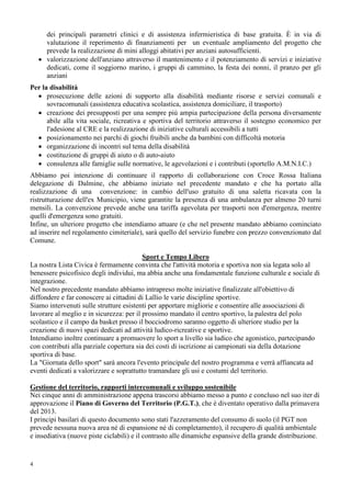 4
dei principali parametri clinici e di assistenza infermieristica di base gratuita. È in via di
valutazione il reperimento di finanziamenti per un eventuale ampliamento del progetto che
prevede la realizzazione di mini alloggi abitativi per anziani autosufficienti.
• valorizzazione dell'anziano attraverso il mantenimento e il potenziamento di servizi e iniziative
dedicati, come il soggiorno marino, i gruppi di cammino, la festa dei nonni, il pranzo per gli
anziani
Per la disabilità
• prosecuzione delle azioni di supporto alla disabilità mediante risorse e servizi comunali e
sovracomunali (assistenza educativa scolastica, assistenza domiciliare, il trasporto)
• creazione dei presupposti per una sempre più ampia partecipazione della persona diversamente
abile alla vita sociale, ricreativa e sportiva del territorio attraverso il sostegno economico per
l'adesione al CRE e la realizzazione di iniziative culturali accessibili a tutti
• posizionamento nei parchi di giochi fruibili anche da bambini con difficoltà motoria
• organizzazione di incontri sul tema della disabilità
• costituzione di gruppi di aiuto o di auto-aiuto
• consulenza alle famiglie sulle normative, le agevolazioni e i contributi (sportello A.M.N.I.C.)
Abbiamo poi intenzione di continuare il rapporto di collaborazione con Croce Rossa Italiana
delegazione di Dalmine, che abbiamo iniziato nel precedente mandato e che ha portato alla
realizzazione di una convenzione: in cambio dell'uso gratuito di una saletta ricavata con la
ristrutturazione dell'ex Municipio, viene garantite la presenza di una ambulanza per almeno 20 turni
mensili. La convenzione prevede anche una tariffa agevolata per trasporti non d'emergenza, mentre
quelli d'emergenza sono gratuiti.
Infine, un ulteriore progetto che intendiamo attuare (e che nel presente mandato abbiamo cominciato
ad inserire nel regolamento cimiteriale), sarà quello del servizio funebre con prezzo convenzionato dal
Comune.
Sport e Tempo Libero
La nostra Lista Civica è fermamente convinta che l'attività motoria e sportiva non sia legata solo al
benessere psicofisico degli individui, ma abbia anche una fondamentale funzione culturale e sociale di
integrazione.
Nel nostro precedente mandato abbiamo intrapreso molte iniziative finalizzate all'obiettivo di
diffondere e far conoscere ai cittadini di Lallio le varie discipline sportive.
Siamo intervenuti sulle strutture esistenti per apportare migliorie e consentire alle associazioni di
lavorare al meglio e in sicurezza: per il prossimo mandato il centro sportivo, la palestra del polo
scolastico e il campo da basket presso il bocciodromo saranno oggetto di ulteriore studio per la
creazione di nuovi spazi dedicati ad attività ludico-ricreative e sportive.
Intendiamo inoltre continuare a promuovere lo sport a livello sia ludico che agonistico, partecipando
con contributi alla parziale copertura sia dei costi di iscrizione ai campionati sia della dotazione
sportiva di base.
La "Giornata dello sport" sarà ancora l'evento principale del nostro programma e verrà affiancata ad
eventi dedicati a valorizzare e soprattutto tramandare gli usi e costumi del territorio.
Gestione del territorio, rapporti intercomunali e sviluppo sostenibile
Nei cinque anni di amministrazione appena trascorsi abbiamo messo a punto e concluso nel suo iter di
approvazione il Piano di Governo del Territorio (P.G.T.), che è diventato operativo dalla primavera
del 2013.
I principi basilari di questo documento sono stati l'azzeramento del consumo di suolo (il PGT non
prevede nessuna nuova area né di espansione né di completamento), il recupero di qualità ambientale
e insediativa (nuove piste ciclabili) e il contrasto alle dinamiche espansive della grande distribuzione.
 