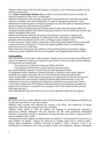 5
Abbiamo inoltre risposto alla domanda emergente di residenze a costi contenuti prevedendo aree per
l'edilizia convenzionata.
Con il Piano Urbano della Mobilità abbiamo ridotto il carico del traffico di attraversamento sul
territorio comunale (via San Carlo e via Mascagni).
Abbiamo ristrutturato la sede comunale e realizzato il Centro Sociale per la Terza Età, inserendolo
nello stesso complesso che ospita la Biblioteca e il Centro di Aggregazione Giovanile. I costi
dell'intervento non hanno gravato sul bilancio comunale, ma sono stati coperti da standard qualitativi
ottenuti da operazioni urbanistiche previste dal PGT.
Rientra in un'ottica di miglioramento del territorio anche la nostra intenzione di provvedere alla
risistemazione delle gradinate dell'Auditorium del polo scolastico al fine di renderle più comode e più
fruibili, installandovi delle sedute.
Porremo poi particolare attenzione alla gestione del patrimonio comunale con interventi di
manutenzione ordinaria per migliorare le condizioni di strade e marciapiedi, soffermandoci in
particolare sulle situazioni più critiche come via I Maggio e piazza Vittorio Veneto.
È nostra intenzione, inoltre, portare a conclusione la realizzazione della doppia fermata (su entrambe
le direzioni di marcia) della linea "V Trezzo" del trasporto pubblico locale, in corrispondenza
dell'intersezione con via Aldo Moro.
Nella stessa ottica di attenzione alla mobilità e ai bisogni della popolazione intendiamo studiare
l'effettiva necessità e fattibilità di un servizio di trasporto verso l'ospedale Papa Giovanni XXIII.
Verde pubblico
Siamo fermamente convinti che il verde comunale vada preservato e che al tempo stesso debba essere
messo in un rapporto di continuità con quello dei paesi limitrofi; sulla base di questa politica abbiamo
individuato due aree in particolare:
− l'area agricola di via Sforzatica (adiacente al Parco dei Gelsi)
− l'area agricola del PLIS (Parco Locale di Interesse Sovracomunale)
per le quali intendiamo garantire il verde e bloccare futuri insediamenti edilizi.
Ci impegniamo inoltre a mantenere il controllo periodico e la pulizia di tutti i parchi comunali,
dedicando una maggiore attenzione alle aree verdi utilizzate prevalentemente dai bambini.
Anche in quest'ambito è nostra intenzione proseguire con il reperimento di soluzioni che gravino il
meno possibile sulle casse comunali, mediante la formula delle sponsorizzazioni a costo zero.
Valuteremo la necessità e la fattibilità di installazione nei parchi di servizi igienici per l'utenza.
Con lo studio realizzato per il PGT abbiamo individuato alcune aree che potranno accogliere un
progetto di orti comunali la cui gestione verrà assegnata a chi ne farà richiesta (anziani, persone
disoccupate, giovani..).
Infine individueremo altre aree verdi riservate ai cani per rispondere anche alle loro esigenze.
Ambiente
Nel nostro precedente mandato abbiamo avuto modo di dimostrare come il rispetto per l'ambiente sia
al centro dei nostri interessi e del nostro operato.
Abbiamo infatti lavorato sulla riduzione dei consumi e dei rifiuti, sulla produzione di energia
alternativa e sulla creazione di condizioni di vita sostenibile
Abbiamo inoltre aderito al "Patto dei Sindaci" che impegna le amministrazioni comunali a
promuovere politiche ambientali volte alla riduzione del 20% della produzione dell'anidride
carbonica, ad aumentare del 20% la produzione di energia da fonti rinnovabili e a ridurre del 20% i
consumi energetici entro il 2020.
Continueremo il nostro rapporto di collaborazione con Agenda 21 (l'associazione di Comuni che si è
posta l'obiettivo di adottare strategie che indirizzino lo sviluppo umano del 21° secolo secondo i
principi della sostenibilità) e abbiamo intenzione di portare a Lallio il Mercato a Km 0, per
sensibilizzare la cittadinanza ad un tipo di acquisto locale, con conseguente riduzione dell'impatto
 