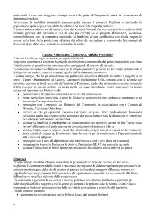 6
ambientale e con una maggiore consapevolezza da parte dell'acquirente circa la provenienza di
determinati prodotti.
Favoriremo la mobilità sostenibile promuovendo ancora il progetto Piedibus e invitando la
popolazione a privilegiare l'uso della bicicletta e dei mezzi di trasporto pubblico.
È nostra volontà aderire sia all'Associazione dei Comuni Virtuosi che sostiene politiche ambientali di
ottimale gestione del territorio e stili di vita più corretti sia al progetto RifiutiZero, valutando,
compatibilmente con la normativa nazionale, la fattibilità di una tariffazione che faccia pagare le
utenze sulla base della produzione effettiva dei rifiuti da raccogliere e proponendo l'incremento di
dispenser (per i detersivi, i cereali, le caramelle, la pasta).
Lavoro, Artigianato, Commercio, Attività Produttive
Il lavoro è vitale per ogni persona e per ogni collettività.
Vogliamo continuare a sostenere la piccola distribuzione commerciale del paese, impedendo con forza
l'insediamento di grandi centri commerciali e proteggendo il negozio di vicinato.
Intendiamo continuare la collaborazione con le attività produttive presenti sul territorio, potenziando il
dialogo in vari ambiti, come ad esempio quello dell'inserimento lavorativo.
Il nostro Gruppo, che ha già manifestato una particolare sensibilità attivando iniziative e progetti in tal
senso (Centro Orientamento al Lavoro, Lavoratori Socialmente Utili, contatti con le aziende del
territorio, accesso ai fondi anticrisi dell'ambito di Dalmine), crede che un'amministrazione comunale
debba svolgere in questo ambito un ruolo molto incisivo; intendiamo quindi continuare la nostra
azione sul territorio con l'obiettivo di:
• promuovere e favorire la conoscenza delle attività commerciali
• porre particolare attenzione a tutte le iniziative economiche che tendano a mantenere e ad
aumentare l'occupazione locale
• proseguire con il progetto del Distretto del Commercio in associazione con i Comuni di
Dalmine, Treviolo e Osio Sopra
• mettere in rete gli operatori economici (aziende, artigiani, liberi professionisti, laureandi)
istituendo anche una commissione comunale che possa trattare tutte le dinamiche e i problemi
del settore (commissione commercio)
• valutare la fattibilità di predisporre sul sito comunale uno sportello lavoro on-line "cerca-trova
lavoro" all'interno del quale mettere in comunicazione domanda e offerta
• valutare l'istituzione di appositi corsi che, sfruttando sinergie con gli artigiani del territorio e le
associazioni di categoria, favoriscano stage formativi per la conoscenza e l'apprendimento di
arti e mestieri artigiane
• proseguire con i corsi di alfabetizzazione informatica a vari livelli (base ed avanzato)
• potenziare lo Sportello Unico per le Attività Produttive (SUAP) in aiuto alle Aziende
• valutare l'istituzione di borse-lavoro per neolaureati in concerto con le attività del paese
Sicurezza
Nel precedente mandato abbiamo aumentato la presenza delle forze dell'ordine sul territorio,
migliorato l'illuminazione delle strade e realizzato un impianto di videosorveglianza per consentire un
costante monitoraggio delle vie di accesso al paese e dei luoghi di maggior affluenza, sempre nel
rispetto della privacy, essendo l'accesso ai dati di registrazione consentito esclusivamente alle forze
dell'ordine su specifica richiesta della magistratura
Per continuare a garantire la sicurezza e l'ordine pubblico dei cittadini, tutelando soprattutto gli
individui più deboli e soggetti a truffe, come gli anziani e le persone sole, la nostra Lista Civica si
impegnerà a fondo nel proseguimento delle attività di prevenzione e controllo del territorio.
I nostri obiettivi saranno:
• aumentare la collaborazione con le Polizie Locali dei comuni limitrofi
 