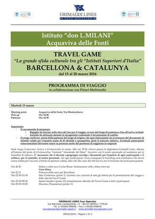 GRIMALDI LINES Tour Operator
Via Marchese Campodisola, 13 – 80133 NAPOLI / ITALIA
Tel. (+39)081496666 – Fax (+39)081496442
touroperator@grimaldi.napoli.it www.grimaldi-touroperator.com
09/03/2016 - Pagina 1 di 3
Istituto “don L.MILANI”
Acquaviva delle Fonti
TRAVEL GAME
“La grande sfida culturale tra gli “Istituti Superiori d’Italia”
BARCELLONA & CATALUNYA
dal 15 al 20 marzo 2016
PROGRAMMA DI VIAGGIO
in collaborazione con Planet Multimedia
Martedì 15 marzo
Meeting point Acquaviva delle Fonti, Via Monteschiavo
Pick-up Ore 10.00
Partenza Ore 10.30
Importante:
- Si raccomanda di preparare:
o Bagaglio da lasciare nella stiva del bus per il viaggio, ovvero dal luogo di partenza e fino all’arrivo in hotel
o Zainetto da utilizzare durante la navigazione contenente il kit personale di cambio
- Si prega verificare, prima della partenza dal luogo di origine, che ogni partecipante sia in possesso del documento di
identità valido per l’espatrio (carta di di identità o passaporto), pena il mancato imbarco. Eventuali partecipanti
extracomunitari dovranno essere in possesso anche del permesso di soggiorno in originale
Soste lungo il percorso. Arrivo a Civitavecchia in serata. Alle ore 19.30, ritrovo presso la biglietteria Grimaldi Lines, ubicata
all’interno del porto di Civitavecchia, Terminal “Autostrade del Mare”. Incontro con il nostro personale ed assistenza per le
formalità di imbarco. E’ necessario che il docente capogruppo raccolga i documenti per l’espatrio di ogni partecipante e li
esibisca, per il controllo, al nostro personale. Ad ogni partecipante verrà consegnata la boarding card nominativa che dovrà
essere esibita per l’accesso a bordo ed apertura cabina, oltre che alle casse del self-service per la fruizione dei pasti preacquistati.
Ore 20.30 Imbarco sulla nave Cruise Roma. Sistemazione nelle cabine riservate
Cena libera
Ore 22.15 Partenza della nave per Barcellona
Ore 22.30>23.30 Sala Conference (ponte 7), incontro con i docenti di tutti gli istituti per la presentazione del viaggio e
delle attività Travel Game
Ore 23.30>00.30 Salone Smaila’s (ponte 10), presentazione ufficiale del Travel Game a tutti i partecipanti
Ore 00.30>03.00 Discoteca Planetarium (ponte 11)
 