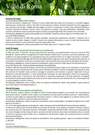 Ville di Roma
a Porte Aperte Calendario delle Visite
VI Edizione 1 / 31 Maggio 2017
Aggiornato al 26/04/2017
Organizzazione
Turismo Culturale Italiano s.r.l.
Prenotazioni: Tel. +39.06.4542.1063 – porteaperte@turismoculturale.org
domenica 28 maggio
ore 10.15 Casino Nobile di Villa Torlonia
Costruito da Caretti e Valadier per i Torlonia, il casino nobile della villa, dopo anni di restauro, è una delle maggiori
testimonianze neoclassiche a Roma. Dal 1925 il Casino divenne residenza di Benito Mussolini che fece aggiungere
alla costruzione due bunker, collegati alla Sala Ipogea. Gli interni si presentano in tutta la loro sfavillante bellezza e
ricchezza, decorati da affreschi, stucchi, marmi che decorano entrambi i due piani dell’edificio. Splendida la sala
centrale a tutt’altezza. Dopo la caduta del regime la villa fu occupata dagli alleati che vi posero il loro comando.
Prenotazione obbligatoria. Quota visita guidata Euro 10.00 (bgt. d’ingresso escluso). App.to in Via Nomentana, 70.
ore 15.45 Villino Andersen
Il villino fu abitato fino al 1940 dallo scultore norvegese naturalizzato statunitense, Hendrik C. Andersen che vi
realizzò sculture, dipinti, disegni e modelli. Presenta una notevole decorazione a stucco in stile neorinascimentale
esterna ed all'interno vi sono conservate numerose opere dell’artista.
Prenotazione obbligatoria. Quota visita guidata Euro 10.00. App.to via P. S. Mancini, 18/24.
lunedì 29 maggio
ore 10.45 Villa del Vascello del Gianicolo (apertura straordinaria)
La Villa nota come “Il Vascello”, situata presso Porta San Pancrazio, era originariamente nota con il nome di “Villa
Benedetta”. Questo edificio fu progettato dai fratelli Plautilla e Basilio Bricci e presenta una forma particolare, con
scogliere e una vaga somiglianza con una poppa di nave, da cui deriva il nome con cui oggi è conosciuta, il “Vascello”.
Durante gli episodi della Battaglia del Gianicolo del 1849 l’edificio originario venne quasi completamente distrutto. Si
conservano i vasti giardini con fontane e secolari alberi d’alto fusto oltre alla casina costruita dai Medici del Vascello.
Prenotazione obbligatoria. Visita con apertura straordinaria. Quota visita Euro 10.00. App.to Via San Pancrazio, 8.
ore 15.45 Villa Aurelia - Farnese al Gianicolo (apertura straordinaria)
La Villa fu edificata dal Cardinal Girolamo Farnese alla sommità del Gianicolo, lungo le mura Aureliane e in prossimità
della Vigna Farnese. All'estinzione dei Farnese passò ai Borbone di Napoli e durante la battaglia del Gianicolo fu sede
del comando di Garibaldi. Dopo numerosi passaggi di proprietà, venne donata al governo degli Stati Uniti per
destinarla a sede dell’accademia. E’ stata recentemente restaurata, sia nelle decorazioni interne che nel giardino.
Questo, molto vasto, si compone di una sistemazione a scacchiera prospiciente la facciata posteriore, di eleganti
terrazzamenti ubicati lungo la galleria ad arcate, di un bel roseto chiuso da siepi sempreverdi, da un viale coperto da
un vasto pergolato, fontane e sculture.
Prenotazione obbligatoria entro il 22/05. Visita con apertura straordinaria. Quota visita guidata e spese apertura
Euro 23.00. App.to in Via Angelo Masina, 5
Martedì 30 maggio
ore 10.45 Villino Ximenes (apertura straordinaria)
Ettore Ximenes, scultore siciliano, nel 1900 con l'amico Ernesto Basile progettò la casa-studio, con una fantasiosa
decorazione esotica. Il salotto, l'atrio, il foyer e la straordinaria sala da pranzo arredata ancora con i mobili d'epoca,
ne fanno uno dei luoghi più rappresentativi del Liberty a Roma. Il villino è stato oggetto di un attento restauro teso
alla pulizia delle superfici e al ripristino delle parti mancanti.
Prenotazione obbligatoria. Visita con apertura straordinaria. Quota visita guidata e contributo d’ingresso Euro 12.00.
App.to in Via Celso, 1.
ore 15.45 Villa Spada (apertura straordinaria – visita riservata ai soli iscritti Club di Turismo Culturale Italiano)
La villa venne edificata per Vincenzo Nobili da Francesco M. Baratta, come attesta una lapide in facciata. Compare
per la prima volta con l’indicazione del nome “villa Spada” nella pianta del Nolli (1748). La facciata è caratterizzata da
una scala a tenaglia con due rampe di scale e una vasca centrale ornata con due statue semisdraiate, da cui si accede
al terrazzo di accesso al piano nobile. Qui si impostano le sale del piano nobile, che conservano ancora numerose
decorazioni dell’epoca.
Prenotazione obbligatoria. Visita con apertura straordinaria. Visita guidata gratuita. App.in to via Giacomo Medici,
1, alla villa.
 