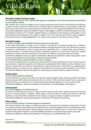 Ville di Roma
a Porte Aperte Calendario delle Visite
VI Edizione 1 / 31 Maggio 2017
Aggiornato al 26/04/2017
Organizzazione
Turismo Culturale Italiano s.r.l.
Prenotazioni: Tel. +39.06.4542.1063 – porteaperte@turismoculturale.org
Mercoledì 31 maggio / Domenica 4 giugno
ore 9.00 Viaggio in Liguria. Ville e Giardini della Liguria con navigazione a San Fruttuoso (Riservata iscritti Club di
Turismo Culturale Italiano)
Ville e giardini noti e meno noti, pubblici e privati, saranno svelati per la prima volta in quest'itinerario che abbraccia
la costa, da levante a ponente. Da Villa Durazzo a Villa Maringola, dai Giardini Hanbury a quelli Pallanza, dalla Villa
del Principe a Villa Cervara, ville e giardini da scoprire. Effettueremo una in navigazione all’Abbazia di San Fruttuoso.
Prenotazione obbligatoria. Quota Euro 865.00. La quota include viaggio in pullman,i trasferimenti privati per le visite,
pernottamenti in hotel a cat. 4* a Genova, biglietti d'ingresso, navigazione per San Fruttuoso, visite guidate a cura di
guide-conferenziere specializzate, prime colazioni a buffet, tutte le cene con menu del territorio, tassa di soggiorno,
assicurazione assistenza medica/bagaglio/R.C., iva, imposte e tasse. App.to in p.le Ostiense, mura aureliane.
Mercoledì 31 maggio
ore 15.45 La Villa dei Cavalieri di Malta all’Aventino (apertura straordinaria)
La Villa sorge sull'Aventino, nel luogo che nel X secolo era occupato da un monastero passato poi ai Templari e
successivamente agli Ospitalieri e quindi all'Ordine di Malta, quale sede del loro Priorato. Nel 1765 Piranesi orchestra
il complesso, ristrutturando la chiesa che oggi conserva lo splendido altare, il cenotafio dello stesso Piranesi, le
tombe dei Cavalieri e le bandiere delle otto lingue. Splendido il giardino con antichi alberi d’alto fusto, parterre
sempreverdi, il celebre viale con la prospettiva su San Pietro e la Coffehaus con gli stemmi dei Gran Maestri.
Prenotazione obbligatoria. Visita con apertura straordinaria. Massimo 25 partecipanti. Quota visita guidata e spese
di apertura straordinaria Euro 16.00. App.to in Piazza dei Cavalieri di Malta.
ore 17.30 Villini Eclettici e Liberty del Quartiere Trieste e Coppedè
Un itinerario per approfondire la conoscenza del vasto repertorio artistico-architettonico romano nell’area sorta tra
piazza Caprera e il quartiere Coppedè, incontrando piccoli e grandi gioielli dell’architettura civile residenziale tra cui
spiccano i deliziosi villini sorti nell’area di piazza Mincio, il più famoso dei quali, il Villino delle Fate, magnificamente
decorato da pitture a carattere storico, il pregevole villino affrescato con scene di cavalieri medievali in corso Trieste.
Prenotazione obbligatoria. Quota visita guidata Euro 10.00. App.to in piazza Trasimeno, angolo via Clitunno
Giovedì 1 giugno
ore 10.15 Casino Pallavicini al Quirinale
Il Casino dell’Aurora fu costruito per volere del cardinale Scipione Borghese (1612-1613) dall'architetto fiammingo
Giovanni Vasanzio. Nell’ambiente centrale sulla volta, tra il 1613 e il 1614, Guido Reni realizzò l’Aurora, espressione
sublime del classicismo seicentesco. Vi è sistemata parte della Collezione Pallavicini con busti e statue antiche.
Prenotazione obbligatoria. Quota visita guidata Euro 10.00. App.to in Via XXIV Maggio, 43, all’ingresso.
Venerdì 2 giugno
Ore 10.50 Passeggiata tra le Ville del Gianicolo
Un percorso sul Gianicolo per conoscere e scoprire il vasto impianto di ville, casini e giardini costruiti sulla sommità
del colle. L’itinerario passerà in rassegna il Villino Spada, la Villa Viani-Giraud, la Villa Aurelia-Farnese, la Villa del
Vascello per concludersi all’Arco dei Quattro Venti, realizzato sul luogo ove sorgeva il magnifico casino Corsini.
Prenotazione obbligatoria. Quota visita guidata Euro 10.00. App.to al Fontanone del Gianicolo
Sabato 3 giugno
ore 15.15 Il Casino de Rossi a Trastevere (apertura straordinaria)
Visita al Casino de Rossi alla Lungara, un edificio poco noto ma interessante per articolazione e decorazione. Si tratta
di un edificio realizzato lungo il pendio del colle del Gianicolo e circondato da giardini ubicati immediatamente sotto i
muraglioni delle rampe gianicolensi. Questa pregevole costruzione fu edificata sopra un mitreo del III secolo e si
compone di due giardini impostati su due livelli, abbelliti da fontane e terrazzamenti con panorama sulla città.
Prenotazione obbligatoria. Quota visita guidata Euro 10.00. App.to in via delle Mantellate 11/a.
 