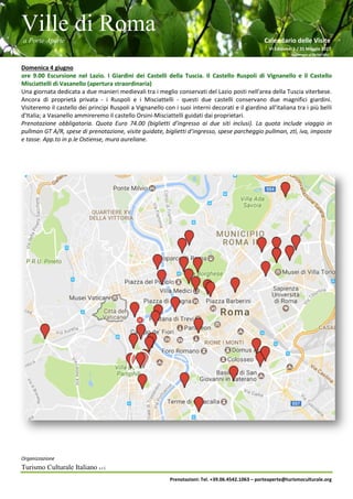Ville di Roma
a Porte Aperte Calendario delle Visite
VI Edizione 1 / 31 Maggio 2017
Aggiornato al 26/04/2017
Organizzazione
Turismo Culturale Italiano s.r.l.
Prenotazioni: Tel. +39.06.4542.1063 – porteaperte@turismoculturale.org
Domenica 4 giugno
ore 9.00 Escursione nel Lazio. I Giardini dei Castelli della Tuscia. Il Castello Ruspoli di Vignanello e il Castello
Misciattelli di Vasanello (apertura straordinaria)
Una giornata dedicata a due manieri medievali tra i meglio conservati del Lazio posti nell'area della Tuscia viterbese.
Ancora di proprietà privata - i Ruspoli e i Misciattelli - questi due castelli conservano due magnifici giardini.
Visiteremo il castello dei principi Ruspoli a Vignanello con i suoi interni decorati e il giardino all'italiana tra i più belli
d'Italia; a Vasanello ammireremo il castello Orsini-Misciattelli guidati dai proprietari.
Prenotazione obbligatoria. Quota Euro 74.00 (biglietti d’ingresso ai due siti inclusi). La quota include viaggio in
pullman GT A/R, spese di prenotazione, visite guidate, biglietti d’ingresso, spese parcheggio pullman, ztl, iva, imposte
e tasse. App.to in p.le Ostiense, mura aureliane.
 