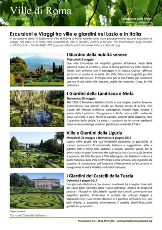 Ville di Roma
a Porte Aperte Calendario delle Visite
VI Edizione 1 / 31 Maggio 2017
Aggiornato al 26/04/2017
Organizzazione
Turismo Culturale Italiano s.r.l.
Prenotazioni: Tel. +39.06.4542.1063 – porteaperte@turismoculturale.org
Escursioni e Viaggi tra ville e giardini nel Lazio e in Italia
In occasione della VI Edizione di Ville di Roma a Porte Aperte sono state programmate alcune escursioni e
viaggi, nel Lazio e in Italia, alla scoperta di ville e giardini, parchi e tenute. Per informazioni sugli itinerari
contattaci al n. tel. 06.4542.1593 oppure visita il nostro sito www.turismoculturale.org
I Giardini della nobiltà senese
Mercoledì 3 maggio
Due ville circondate da magnifici giardini all'italiana creati dalla
sapiente mano di architetti, dove la forma geometrica delle piante si
fonde, con armonia con il paesaggio e la natura. Questo raffinato
percorso ci condurrà in visita alla Villa Celsa con magnifici giardini
progettati dal Peruzzi. Proseguiremo poi in Val d'Orcia per ammirare
una tra le più belle ville toscane, quella dei marchesi Origo, la villa
della Foce.
I Giardini della Landriana e Ninfa
Domenica 28 maggio
Nel 1956 il Marchese Gallarati-Scotti e sua moglie, Lavinia Taverna,
acquistarono una grande tenuta sul litorale laziale di Ardea. Con
l’aiuto del famoso architetto paesaggista, Russell Page, nacque il
parco della Landriana. Giungeremo a Ninfa, antica città medievale
dove, nel 1500, il card. Nicolò III Caetani, amante della botanica, creò
il giardino delle delizie. La visita ci condurrà tra le rovine medievali
dove la natura dipinge uno tra i giardini più celebrati d’Italia.
Ville e Giardini della Liguria
Mercoledì 31 maggio / Domenica 4 giugno 2017
Liguria offre grazie alla sua invidiabile posizione, la possibilità di
scenari panoramici di eccezionale bellezza e suggestione. Ville e
giardini noti e meno noti, pubblici e privati, saranno svelati per la
prima volta in quest'itinerario che abbraccia tutta la costa, da levante
a ponente. Da Villa Durazzo a Villa Maringola, dai Giardini Hanbury a
quelli Pallanza, dalla Villa del Principe a Villa Cervara, ville e giardini da
scoprire. A conclusione dell’itinerario effettueremo un’escursione in
navigazione in visita all’Abbazia di San Fruttuoso.
I Giardini dei Castelli della Tuscia
Domenica 4 giugno 2017
Una giornata dedicata a due manieri medievali tra i meglio conservati
del Lazio posti nell'area della Tuscia viterbese. Ancora di proprietà
privata - i Ruspoli e i Misciattelli - questi due castelli conservano due
magnifici giardini. Visiteremo il castello dei principi Ruspoli a
Vignanello con i suoi interni decorati e il giardino all'italiana tra i più
belli d'Italia; a Vasanello ammireremo il castello Orsini-Misciattelli
guidati dai proprietari.
 
