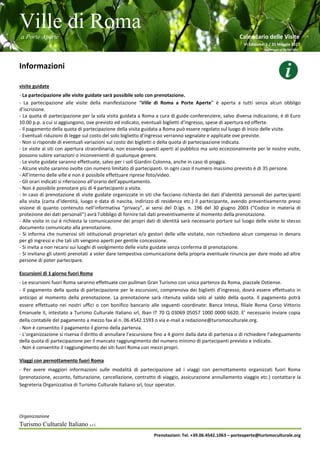 Ville di Roma
a Porte Aperte Calendario delle Visite
VI Edizione 1 / 31 Maggio 2017
Aggiornato al 26/04/2017
Organizzazione
Turismo Culturale Italiano s.r.l.
Prenotazioni: Tel. +39.06.4542.1063 – porteaperte@turismoculturale.org
Informazioni
visite guidate
- La partecipazione alle visite guidate sarà possibile solo con prenotazione.
- La partecipazione alle visite della manifestazione “Ville di Roma a Porte Aperte” è aperta a tutti senza alcun obbligo
d’iscrizione.
- La quota di partecipazione per la sola visita guidata a Roma a cura di guide-conferenziere, salvo diversa indicazione, è di Euro
10.00 p.p. a cui si aggiungono, ove previsto ed indicato, eventuali biglietti d’ingresso, spese di apertura ed offerte.
- Il pagamento della quota di partecipazione della visita guidata a Roma può essere regolato sul luogo di inizio delle visite.
- Eventuali riduzioni di legge sul costo del solo biglietto d’ingresso verranno segnalate e applicate ove previste.
- Non si risponde di eventuali variazioni sul costo dei biglietti o della quota di partecipazione indicata.
- Le visite ai siti con apertura straordinaria, non essendo questi aperti al pubblico ma solo eccezionalmente per le nostre visite,
possono subire variazioni o inconvenienti di qualunque genere.
- Le visite guidate saranno effettuate, salvo per i soli Giardini Colonna, anche in caso di pioggia.
- Alcune visite saranno svolte con numero limitato di partecipanti. In ogni caso il numero massimo previsto è di 35 persone.
- All’interno delle ville e non è possibile effettuare riprese foto/video.
- Gli orari indicati si riferiscono all’orario dell’appuntamento.
- Non è possibile prenotare più di 4 partecipanti a visita.
- In caso di prenotazione di visite guidate organizzate in siti che facciano richiesta dei dati d’identità personali dei partecipanti
alla visita (carta d’identità, luogo e data di nascita, indirizzo di residenza etc.) il partecipante, avendo preventivamente preso
visione di quanto contenuto nell’informativa “privacy”, ai sensi del D.lgs. n. 196 del 30 giugno 2003 (“Codice in materia di
protezione dei dati personali”) avrà l’obbligo di fornire tali dati preventivamente al momento della prenotazione.
- Alle visite in cui è richiesta la comunicazione dei propri dati di identità sarà necessario portare sul luogo delle visite lo stesso
documento comunicato alla prenotazione.
- Si informa che numerosi siti istituzionali proprietari e/o gestori delle ville visitate, non richiedono alcun compenso in denaro
per gli ingressi e che tali siti vengono aperti per gentile concessione.
- Si invita a non recarsi sui luoghi di svolgimento delle visite guidate senza conferma di prenotazione.
- Si invitano gli utenti prenotati a voler dare tempestiva comunicazione della propria eventuale rinuncia per dare modo ad altre
persone di poter partecipare.
Escursioni di 1 giorno fuori Roma
- Le escursioni fuori Roma saranno effettuate con pullman Gran Turismo con unica partenza da Roma, piazzale Ostiense.
- Il pagamento della quota di partecipazione per le escursioni, comprensiva dei biglietti d’ingresso, dovrà essere effettuato in
anticipo al momento della prenotazione. La prenotazione sarà ritenuta valida solo al saldo della quota. Il pagamento potrà
essere effettuato nei nostri uffici o con bonifico bancario alle seguenti coordinate: Banca Intesa, filiale Roma Corso Vittorio
Emanuele II, intestato a Turismo Culturale Italiano srl, Iban IT 70 Q 03069 05057 1000 0000 6620. E’ necessario inviare copia
della contabile del pagamento a mezzo fax al n. 06.4542.1593 o via e-mail a redazione@turismoculturale.org.
- Non è consentito il pagamento il giorno della partenza.
- L’organizzazione si riserva il diritto di annullare l’escursione fino a 4 giorni dalla data di partenza o di richiedere l’adeguamento
della quota di partecipazione per il mancato raggiungimento del numero minimo di partecipanti previsto e indicato.
- Non è consentito il raggiungimento dei siti fuori Roma con mezzi propri.
Viaggi con pernottamento fuori Roma
- Per avere maggiori informazioni sulle modalità di partecipazione ad i viaggi con pernottamento organizzati fuori Roma
(prenotazione, acconto, fatturazione, cancellazione, contratto di viaggio, assicurazione annullamento viaggio etc.) contattare la
Segreteria Organizzativa di Turismo Culturale Italiano srl, tour operator.
 
