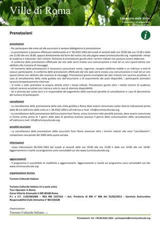 Ville di Roma
a Porte Aperte Calendario delle Visite
VI Edizione 1 / 31 Maggio 2017
Aggiornato al 26/04/2017
Organizzazione
Turismo Culturale Italiano s.r.l.
Prenotazioni: Tel. +39.06.4542.1063 – porteaperte@turismoculturale.org
Prenotazioni
prenotazioni
- Per partecipare alle visite ed alle escursioni è sempre obbligatoria la prenotazione.
- Le prenotazioni si possono effettuare telefonando al n° 06.4542.1063 dal lunedì al venerdì dalle ore 10:00 alle ore 13:00 e dalle
ore 15:00 alle ore 18:00, oppure direttamente dal form del nostro sito alla pagina www.turismoculturale.org rispettando i tempi
di scadenza e indicando i dati richiesti. Richieste di prenotazioni giunte oltre i termini indicati non possono essere elaborate.
- A conferma delle prenotazioni effettuate dal sito web verrà inviata una comunicazione e-mail ed un sms (quest’ultimo non
abilitato alla ricezione di messaggi).
- Al momento della prenotazione è necessario comunicare nome, cognome, recapito telefonia mobile e un indirizzo e-mail di
ciascun partecipante. A conferma delle prenotazioni effettuate dal sito web verrà inviata una comunicazione e-mail ed un sms
(quest’ultimo non abilitato alla ricezione di messaggi). Prenotazioni giunte incomplete dei dati richiesti non saranno accettate. In
caso di annullamento della visita guidata e/o dell’escursione o di esaurimento dei posti disponibili, i partecipanti prenotati
saranno tempestivamente informati.
- Si invita a voler prenotare la propria attività entro i tempi indicati. Prenotazioni giunte oltre i relativi termini di scadenza
indicati saranno accettate con riserva e solo in caso di ulteriore disponibilità.
- Se si prenota per conto terzi si è responsabile del pagamento delle eventuali penalità di cancellazione in caso di decremento
del numero di partecipanti.
cancellazioni
- La cancellazione della prenotazione della sola visita guidata a Roma deve essere comunicata (salvo diversa indicazione) prima
delle 48 ore dall'inizio della visita al n. 06.4542.1063 o all’indirizzo e-mail info@turismoculturale.org.
- La cancellazione della prenotazione dell’escursione fuori Roma, senza incorrere nelle penalità previste, deve essere comunicata
in forma scritta prima di 7 giorni dalla data di partenza prevista (escluso il giorno della comunicazione della cancellazione)
all’indirizzo e-mail info@turismoculturale.org.
penalità escursioni
- La cancellazione delle prenotazioni delle escursioni fuori Roma avvenute oltre i termini indicati alla voce “cancellazioni”,
comportano una penale del 100% della quota versata.
informazioni
- Linea Informazioni 06.4542.1063 dal lunedì al venerdì dalle ore 10:00 alle ore 13:00 e dalle ore 14:00 alle ore 18:00.
Aggiornamenti e novità sul programma sono consultabili sul sito www.turismoculturale.org
aggiornamenti
- Il programma è suscettibile di modifiche e aggiornamenti. Aggiornamenti e novità sul programma sono consultabili sul sito
www.turismoculturale.org
organizzazione tecnica
Turismo Culturale Italiano
Turismo Culturale Italiano srl a socio unico
Tour Operator in Roma
Corso Vittorio Emanuele II 209 00186 Roma
P.I. e C.F. 11922481004 – REA RM 1337161 – Aut. Provincia di RM n° 806 del 25/02/2013 - Garanzia Assicurativa
Responsabilità Civile Amissima n° 801156528
 