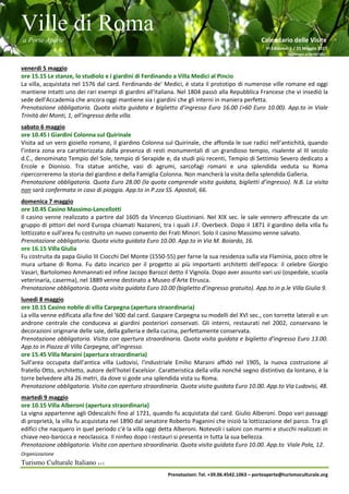 Ville di Roma
a Porte Aperte Calendario delle Visite
VI Edizione 1 / 31 Maggio 2017
Aggiornato al 26/04/2017
Organizzazione
Turismo Culturale Italiano s.r.l.
Prenotazioni: Tel. +39.06.4542.1063 – porteaperte@turismoculturale.org
venerdì 5 maggio
ore 15.15 Le stanze, lo studiolo e i giardini di Ferdinando a Villa Medici al Pincio
La villa, acquistata nel 1576 dal card. Ferdinando de' Medici, è stata il prototipo di numerose ville romane ed oggi
mantiene intatti uno dei rari esempi di giardini all'italiana. Nel 1804 passò alla Repubblica Francese che vi insediò la
sede dell'Accademia che ancora oggi mantiene sia i giardini che gli interni in maniera perfetta.
Prenotazione obbligatoria. Quota visita guidata e biglietto d’ingresso Euro 16.00 (>60 Euro 10.00). App.to in Viale
Trinità dei Monti, 1, all’ingresso della villa.
sabato 6 maggio
ore 10.45 I Giardini Colonna sul Quirinale
Visita ad un vero gioiello romano, il giardino Colonna sul Quirinale, che affonda le sue radici nell’antichità, quando
l’intera zona era caratterizzata dalla presenza di resti monumentali di un grandioso tempio, risalente al III secolo
d.C., denominato Tempio del Sole, tempio di Serapide e, da studi più recenti, Tempio di Settimio Severo dedicato a
Ercole e Dionisio. Tra statue antiche, vasi di agrumi, sarcofagi romani e una splendida veduta su Roma
ripercorreremo la storia del giardino e della Famiglia Colonna. Non mancherà la visita della splendida Galleria.
Prenotazione obbligatoria. Quota Euro 28.00 (la quota comprende visita guidata, biglietti d’ingresso). N.B. La visita
non sarà confermata in caso di pioggia. App.to in P.zza SS. Apostoli, 66.
domenica 7 maggio
ore 10.45 Casino Massimo-Lancellotti
Il casino venne realizzato a partire dal 1605 da Vincenzo Giustiniani. Nel XIX sec. le sale vennero affrescate da un
gruppo di pittori del nord Europa chiamati Nazareni, tra i quali J.F. Overbeck. Dopo il 1871 il giardino della villa fu
lottizzato e sull'area fu costruito un nuovo convento dei Frati Minori. Solo il casino Massimo venne salvato.
Prenotazione obbligatoria. Quota visita guidata Euro 10.00. App.to in Via M. Boiardo, 16.
ore 16.15 Villa Giulia
Fu costruita da papa Giulio III Ciocchi Del Monte (1550-55) per farne la sua residenza sulla via Flaminia, poco oltre le
mura urbane di Roma. Fu dato incarico per il progetto ai più importanti architetti dell’epoca: il celebre Giorgio
Vasari, Bartolomeo Ammannati ed infine Jacopo Barozzi detto il Vignola. Dopo aver assunto vari usi (ospedale, scuola
veterinaria, caserma), nel 1889 venne destinato a Museo d’Arte Etrusca.
Prenotazione obbligatoria. Quota visita guidata Euro 10.00 (biglietto d’ingresso gratuito). App.to in p.le Villa Giulia 9.
lunedì 8 maggio
ore 10.15 Casino nobile di villa Carpegna (apertura straordinaria)
La villa venne edificata alla fine del '600 dal card. Gaspare Carpegna su modelli del XVI sec., con torrette laterali e un
androne centrale che conduceva ai giardini posteriori conservati. Gli interni, restaurati nel 2002, conservano le
decorazioni originarie delle sale, della galleria e della cucina, perfettamente conservata.
Prenotazione obbligatoria. Visita con apertura straordinaria. Quota visita guidata e biglietto d’ingresso Euro 13.00.
App.to in Piazza di Villa Carpegna, all’ingresso.
ore 15.45 Villa Maraini (apertura straordinaria)
Sull'area occupata dall’antica villa Ludovisi, l'industriale Emilio Maraini affidò nel 1905, la nuova costruzione al
fratello Otto, architetto, autore dell’hotel Excelsior. Caratteristica della villa nonché segno distintivo da lontano, è la
torre belvedere alta 26 metri, da dove si gode una splendida vista su Roma.
Prenotazione obbligatoria. Visita con apertura straordinaria. Quota visita guidata Euro 10.00. App.to Via Ludovisi, 48.
martedì 9 maggio
ore 10.15 Villa Alberoni (apertura straordinaria)
La vigna appartenne agli Odescalchi fino al 1721, quando fu acquistata dal card. Giulio Alberoni. Dopo vari passaggi
di proprietà, la villa fu acquistata nel 1890 dal senatore Roberto Paganini che iniziò la lottizzazione del parco. Tra gli
edifici che nacquero in quel periodo c'è la villa oggi detta Alberoni. Notevoli i saloni con marmi e stucchi realizzati in
chiave neo-barocca e neoclassica. Il ninfeo dopo i restauri si presenta in tutta la sua bellezza.
Prenotazione obbligatoria. Visita con apertura straordinaria. Quota visita guidata Euro 10.00. App.to Viale Pola, 12.
 