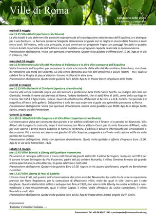 Ville di Roma
a Porte Aperte Calendario delle Visite
VI Edizione 1 / 31 Maggio 2017
Aggiornato al 26/04/2017
Organizzazione
Turismo Culturale Italiano s.r.l.
Prenotazioni: Tel. +39.06.4542.1063 – porteaperte@turismoculturale.org
martedì 9 maggio
ore 15.15 Villa Astalli (apertura straordinaria)
La villa Astalli è una delle tre ville barocche sopravvissute all'urbanizzazione ottocentesca dell'Esquilino, e si distingue
per i suoi bei busti. La facciata preserva l’elegante decorazione originale con le targhe in stucco delle finestre e busti
entro ovali. All’interno, nella sala principale, si può ammirare un pregevole fregio con paesaggi fantastici e quattro
stemmi Astalli. In un'altra ala dell'edificio è anche ospitata una pregevole cappella realizzata in epoca moderna.
Prenotazione obbligatoria. Visita con apertura straordinaria. Quota visita guidata e offerta Euro 10.00. App.to in Via
E. Filiberto, 104.
mercoledì 10 maggio
ore 10.45 Itinerario sulla Villa del Marchese di Palombara e le altre ville scomparse dell’Esquilino
Visita itinerante sull’esquilino per conoscere la storia e le vicende della villa del Massimiliano Palombara, marchese
di Pietraforte alla metà del Seicento. La villa venne demolita alla fine dell’Ottocento e alcuni reperti – tra i quali la
celebre Porta Magica di piazza Vittorio – furono ricollocati in altre aree.
Prenotazione obbligatoria. Quota visita guidata Euro 10.00. App.to in Piazza Dante, al palazzo delle Poste.
giovedì 11 maggio
ore 10.15 Villa Barberini al Gianicolo (apertura straordinaria)
Questa villa venne realizzata sopra uno dei bastioni a protezione della Porta Santo Spirito, sui margini del colle del
Gianicolo. Prende il nome dal prefetto di Roma, Taddeo Barberini, che vi abitò fino al 1645, anno della sua fuga in
Francia. Nel 1653 il figlio Carlo, riprese i lavori di abbellimento affidandoli al Bernini e a G.B. Contini. Del periodo è il
magnifico affresco della galleria. Dal giardino e dalla terrazza superiore si gode uno splendido panorama su Roma.
Prenotazione obbligatoria. Visita con apertura straordinaria. Quota visita guidata Euro 10.00. App.to in Borgo Santo
Spirito, angolo via dei Penitenzieri
Venerdì 12 maggio
Ore 10.15 I Giardini di Villa Sospisio e di Villa Alibert (apertura straordinaria)
Un’interessante visita per conoscere due giardini e un edificio realizzati tra il Tevere e le pendici del Gianicolo. Villa
Alibert alla Lungara fu costruita, dopo il matrimonio con Maria Vittoria Cenci, per il conte Giacomo d'Alibert, noto
per aver aperto il primo teatro pubblico di Roma in Tordinona. L’edificio è davvero interessante per articolazione e
decorazione. Più a monte entreremo nei giardini di Villa Sospisio, pregevole e raffinata realizzazione edificata sulle
pendici del Gianicolo.
Prenotazione obbligatoria. Visita con apertura straordinaria. Quota visita guidata e offerta d’ingresso Euro 12.00.
App.to in via delle Mantellate, 11/a.
sabato 13 maggio
ore 10.45 Villini Eclettici e Liberty del Quartiere Nomentano
Passeremo in rassegna edifici noti e meno noti firmati da grandi architetti: Il villino Berlingieri, realizzato nel 1911 per
il barone Arturo Berlingieri da Pio Piacentini, padre del più celebre Marcello; il villino Ximenes firmato dal grande
artista palermitano; la villa Alberoni, di gusto eclettico e molti altri
Prenotazione obbligatoria. Quota visita guidata Euro 10.00. App.to in via Lazzaro Spallanzani, angolo via Bartolomeo
Eustachio.
ore 17.15 Villini Liberty di Prati di Castello
L'intero rione Prati, nel quadro dell’urbanizzazione dei primi anni del Novecento, fu scelto tra le aree in espansione
previste dal Piano Regolatore, per la costruzione di affascinanti villini, molti dei quali in stile Liberty per il ceto
borghese. Questi caratteristici edifici si svilupparono fino al 1920, non solo in stile Liberty ma anche eclettico e neo-
medievale o neo-rinascimentale, quali il villino Cagiati, il villino Vitale affrescato da Duilio Cambellotti, il villino
Brunialti e molti altri.
Prenotazione obbligatoria. Quota visita guidata Euro 10.00. App.to Piazza della Libertà, angolo Via V. Orsini.
 