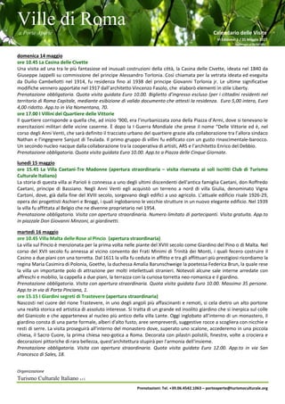 Ville di Roma
a Porte Aperte Calendario delle Visite
VI Edizione 1 / 31 Maggio 2017
Aggiornato al 26/04/2017
Organizzazione
Turismo Culturale Italiano s.r.l.
Prenotazioni: Tel. +39.06.4542.1063 – porteaperte@turismoculturale.org
domenica 14 maggio
ore 10.45 La Casina delle Civette
Una visita ad una tra le più fantasiose ed inusuali costruzioni della città, la Casina delle Civette, ideata nel 1840 da
Giuseppe Jappelli su commissione del principe Alessandro Torlonia. Così chiamata per la vetrata ideata ed eseguita
da Duilio Cambellotti nel 1914, fu residenza fino al 1938 del principe Giovanni Torlonia jr. Le ultime significative
modifiche vennero apportate nel 1917 dall’architetto Vincenzo Fasolo, che elaborò elementi in stile Liberty.
Prenotazione obbligatoria. Quota visita guidata Euro 10.00. Biglietto d’ingresso escluso (per i cittadini residenti nel
territorio di Roma Capitale, mediante esibizione di valido documento che attesti la residenza. Euro 5,00 intero, Euro
4,00 ridotto. App.to in Via Nomentana, 70.
ore 17.00 I Villini del Quartiere delle Vittorie
Il quartiere corrisponde a quella che, ad inizio ‘900, era l’inurbanizzata zona della Piazza d’Armi, dove si tenevano le
esercitazioni militari delle vicine caserme. È dopo la I Guerra Mondiale che prese il nome “Delle Vittorie ed è, nel
corso degli Anni Venti, che sarà definito il tracciato urbano del quartiere grazie alla collaborazione tra l’allora sindaco
Nathan e l’ingegnere Sanjust di Teulada. Il primo gruppo di villini fu edificato con un gusto rinascimentale-barocco.
Un secondo nucleo nacque dalla collaborazione tra la cooperativa di artisti, ARS e l’architetto Enrico del Debbio.
Prenotazione obbligatoria. Quota visita guidata Euro 10.00. App.to a Piazza delle Cinque Giornate.
lunedì 15 maggio
ore 15.45 La Villa Caetani-Tre Madonne (apertura straordinaria – visita riservata ai soli iscritti Club di Turismo
Culturale Italiano)
La storia di questa villa ai Parioli è connessa a uno degli ultimi discendenti dell'antica famiglia Caetani, don Roffredo
Caetani, principe di Bassiano. Negli Anni Venti egli acquistò un terreno a nord di villa Giulia, denominato Vigna
Cartoni, dove, già dalla fine del XVIII secolo, sorgevano degli edifici a uso agricolo. L’attuale edificio risale 1926-29,
opera dei progettisti Aschieri e Broggi, i quali inglobarono le vecchie strutture in un nuovo elegante edificio. Nel 1939
la villa fu affittata al Belgio che ne divenne proprietario nel 1954.
Prenotazione obbligatoria. Visita con apertura straordinaria. Numero limitato di partecipanti. Visita gratuita. App.to
in piazzale Don Giovanni Minzoni, ai giardinetti.
martedì 16 maggio
ore 10.45 Villa Malta delle Rose al Pincio (apertura straordinaria)
La villa sul Pincio è menzionata per la prima volta nelle piante del XVIII secolo come Giardino del Pino o di Malta. Nel
corso del XVII secolo fu annessa al vicino convento dei Frati Minimi di Trinità dei Monti, i quali fecero costruire il
Casino a due piani con una torretta. Dal 1611 la villa fu ceduta in affitto e tra gli affittuari più prestigiosi ricordiamo la
regina Maria Casimira di Polonia, Goethe, la duchessa Amalia Barunschweige la poetessa Federica Brun, la quale rese
la villa un importante polo di attrazione per molti intellettuali stranieri. Notevoli alcune sale interne arredate con
affreschi e mobilio, la cappella a due piani, la terrazza con la curiosa torretta neo-romanica e il giardino.
Prenotazione obbligatoria. Visita con apertura straordinaria. Quota visita guidata Euro 10.00. Massimo 35 persone.
App.to in via di Porta Pinciana, 1.
ore 15.15 I Giardini segreti di Trastevere (apertura straordinaria)
Nascosti nel cuore del rione Trastevere, in uno degli angoli più affascinanti e remoti, si cela dietro un alto portone
una realtà storica ed artistica di assoluto interesse. Si tratta di un grande ed insolito giardino che si inerpica sul colle
del Gianicolo e che apparteneva al nucleo più antico della villa Lante. Oggi inglobato all'interno di un monastero, il
giardino consta di una parte formale, alberi d'alto fusto, aree sempreverdi, suggestive rocce a scogliera con nicchie e
resti di serre. La visita proseguirà all'interno del monastero dove, superato uno scalone, accederemo in una piccola
chiesa, il Sacro Cuore, la prima chiesa neo-gotica a Roma. Decorata con pilastri polistili, finestre, volte a crociera e
decorazioni pittoriche di rara bellezza, quest'architettura stupirà per l'armonia dell'insieme.
Prenotazione obbligatoria. Visita con apertura straordinaria. Quota visita guidata Euro 12.00. App.to in via San
Francesco di Sales, 18.
 
