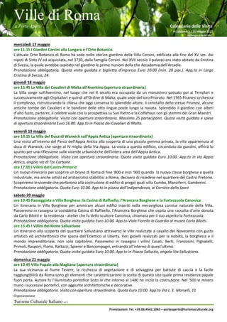 Ville di Roma
a Porte Aperte Calendario delle Visite
VI Edizione 1 / 31 Maggio 2017
Aggiornato al 26/04/2017
Organizzazione
Turismo Culturale Italiano s.r.l.
Prenotazioni: Tel. +39.06.4542.1063 – porteaperte@turismoculturale.org
mercoledì 17 maggio
ore 11.15 I Giardini Corsini alla Lungara e l’Orto Botanico
L'attuale Orto Botanico di Roma ha sede nello storico giardino della Villa Corsini, edificata alla fine del XV sec. dai
nipoti di Sisto IV ed acquistata, nel 1730, dalla famiglia Corsini. Nel XVII secolo il palazzo era stato abitato da Cristina
di Svezia, la quale avrebbe ospitato nel giardino le prime riunioni della che Accademia dell'Arcadia.
Prenotazione obbligatoria. Quota visita guidata e biglietto d’ingresso Euro 10.00 (min. 20 pax.). App.to in Largo
Cristina di Svezia, 24.
giovedì 18 maggio
ore 15.45 La Villa dei Cavalieri di Malta all’Aventino (apertura straordinaria)
La Villa sorge sull'Aventino, nel luogo che nel X secolo era occupato da un monastero passato poi ai Templari e
successivamente agli Ospitalieri e quindi all'Ordine di Malta, quale sede del loro Priorato. Nel 1765 Piranesi orchestra
il complesso, ristrutturando la chiesa che oggi conserva lo splendido altare, il cenotafio dello stesso Piranesi, alcune
antiche tombe dei Cavalieri e le bandiere delle otto lingue poste lungo la navata. Splendido il giardino con alberi
d’alto fusto, parterre, il celebre viale con la prospettiva su San Pietro e la Coffehaus con gli stemmi dei Gran Maestri.
Prenotazione obbligatoria. Visita con apertura straordinaria. Massimo 25 partecipanti. Quota visita guidata e spese
di apertura straordinaria Euro 16.00. App.to in Piazza dei Cavalieri di Malta.
venerdì 19 maggio
ore 10.15 La Villa del Duca di Warwick sull’Appia Antica (apertura straordinaria)
Una visita all’interno del Parco dell’Appia Antica alla scoperta di una piccola gemma privata, la villa appartenuta al
duca di Warwick, che sorge al IV miglio della Via Appia. La visita a questo edificio, circondato da giardini, offrirà lo
spunto per una riflessione sulle vicende urbanistiche dell’intera area dell’Appia Antica.
Prenotazione obbligatoria. Visita con apertura straordinaria. Quota visita guidata Euro 10.00. App.to in via Appia
Antica, angolo via di Tor Carbone.
ore 17.00 I Villini del Castro Pretorio
Un nuovo itinerario per scoprire un brano di Roma di fine ‘800 e inizi ‘900 quando la nuova classe borghese e quella
industriale, ma anche artisti ed aristocratici stabilitisi a Roma, decisero di risiedere nel quartiere del Castro Pretorio.
Scopriremo le vicende che portarono alla costruzione di edifici di pregio quali villa Cumbo, Manziferri, Gamberini.
Prenotazione obbligatoria. Quota Euro 10.00. App.to in piazza dell’Indipendenza, al Corriere dello Sport
sabato 20 maggio
ore 10.45 Passeggiata a Villa Borghese: la Casina di Raffaello, l’Arancera Borghese e la Fortezzuola Canonica
Un itinerario in Villa Borghese per ammirare alcuni edifici inseriti nella meravigliosa cornice naturale della Villa.
Passeremo in rassegna la cosiddetta Casina di Raffaello, l’Arancera Borghese che ospita una raccolta d’arte donata
da Carlo Bilotti e la residenza - atelier che fu dello scultore Canonica, chiamata per il suo aspetto la Fortezzuola.
Prenotazione obbligatoria. Quota visita guidata Euro 10.00. App.to Viale Fiorello la Guardia al museo Carlo Bilotti.
ore 15.45 I Villini del Rione Sallustiano
Un itinerario alla scoperta del quartiere Sallustiano attraverso le ville realizzate a cavallo del Novecento con gusto
artistico ed architettonico che spazia dall’Eclettico al Liberty. Veri gioielli realizzati per la nobiltà, la borghesia e il
mondo imprenditoriale, non solo capitolino. Passeremo in rassegna i villini Casati, Berti, Franzosini, Pignatelli,
Primoli, Rasponi, Florio, Rattazzi, Spierer e Boncompagni, entrando all’interno di quest’ultimo.
Prenotazione obbligatoria. Quota visita guidata Euro 10.00. App.to in Piazza Sallustio, angolo Via Sallustiana.
domenica 21 maggio
ore 10.45 Villa Papale alla Magliana (apertura straordinaria)
La sua vicinanza al fiume Tevere, la ricchezza di vegetazione e di selvaggina per battute di caccia e la facile
raggiungibilità da Roma sono gli elementi che caratterizzarono la scelta di questo sito quale prima residenza papale
fuori porta. Autore fu l'illuminato pontefice Sisto IV che intorno al 1480 ne iniziò la costruzione. Nel ‘500 vi misero
mano i successivi pontefici, con aggiunte architettoniche e decorative.
Prenotazione obbligatoria. Visita con apertura straordinaria. Quota Euro 10.00. App.to Via L. E. Morselli, 11
 