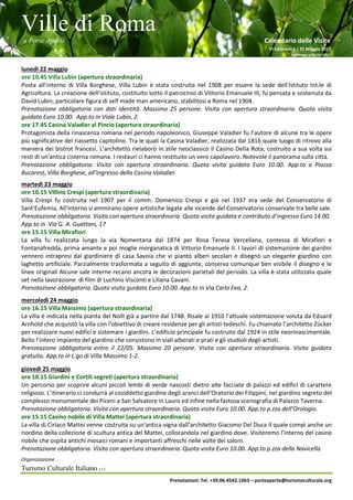 Ville di Roma
a Porte Aperte Calendario delle Visite
VI Edizione 1 / 31 Maggio 2017
Aggiornato al 26/04/2017
Organizzazione
Turismo Culturale Italiano s.r.l.
Prenotazioni: Tel. +39.06.4542.1063 – porteaperte@turismoculturale.org
lunedì 22 maggio
ore 10.45 Villa Lubin (apertura straordinaria)
Posta all’interno di Villa Borghese, Villa Lubin è stata costruita nel 1908 per essere la sede dell'Istituto Int.le di
Agricoltura. La creazione dell’istituto, costituito sotto il patrocinio di Vittorio Emanuele III, fu pensata e sostenuta da
David Lubin, particolare figura di self made man americano, stabilitosi a Roma nel 1904.
Prenotazione obbligatoria con dati identità. Massimo 25 persone. Visita con apertura straordinaria. Quota visita
guidata Euro 10.00. App.to in Viale Lubin, 2.
ore 17.45 Casina Valadier al Pincio (apertura straordinaria)
Protagonista della rinascenza romana nel periodo napoleonico, Giuseppe Valadier fu l’autore di alcune tra le opere
più significative del riassetto capitolino. Tra le quali la Casina Valadier, realizzata dal 1816 quale luogo di ritrovo alla
maniera dei bistrot francesi. L’architetto rielaborò in stile neoclassico il Casino Della Rota, costruito a sua volta sui
resti di un’antica cisterna romana. I restauri ci hanno restituito un vero capolavoro. Notevole il panorama sulla città.
Prenotazione obbligatoria. Visita con apertura straordinaria. Quota visita guidata Euro 10.00. App.to a Piazza
Bucarest, Villa Borghese, all’ingresso della Casina Valadier
martedì 23 maggio
ore 10.15 Villino Crespi (apertura straordinaria)
Villa Crespi fu costruita nel 1907 per il comm. Domenico Crespi e già nel 1937 era sede del Conservatorio di
Sant'Eufemia. All'interno si ammirano opere artistiche legate alle vicende del Conservatorio conservate tra belle sale.
Prenotazione obbligatoria. Visita con apertura straordinaria. Quota visita guidata e contributo d’ingresso Euro 14.00.
App.to in Via G. A. Guattani, 17
ore 15.15 Villa Mirafiori
La villa fu realizzata lungo la via Nomentana dal 1874 per Rosa Teresa Vercellana, contessa di Mirafiori e
Fontanafredda, prima amante e poi moglie morganatica di Vittorio Emanuele II. I lavori di sistemazione dei giardini
vennero intrapresi dal giardiniere di casa Savoia che vi piantò alberi secolari e disegnò un elegante giardino con
laghetto artificiale. Parzialmente trasformata a seguito di aggiunte, conserva comunque ben visibile il disegno e le
linee originali Alcune sale interne recano ancora le decorazioni parietali del periodo. La villa è stata utilizzata quale
set nella lavorazione di film di Luchino Visconti e Liliana Cavani.
Prenotazione obbligatoria. Quota visita guidata Euro 10.00. App.to in Via Carlo Fea, 2.
mercoledì 24 maggio
ore 16.15 Villa Massimo (apertura straordinaria)
La villa è indicata nella pianta del Nolli già a partire dal 1748. Risale al 1910 l’attuale sistemazione voluta da Eduard
Arnhold che acquistò la villa con l’obiettivo di creare residenze per gli artisti tedeschi. Fu chiamato l’architetto Zücker
per realizzare nuovi edifici e sistemare i giardini. L’edificio principale fu costruito dal 1924 in stile neorinascimentale.
Bello l’intero impianto del giardino che consistono in viali alberati e prati e gli studioli degli artisti.
Prenotazione obbligatoria entro il 22/05. Massimo 20 persone. Visita con apertura straordinaria. Visita guidata
gratuita. App.to in L.go di Villa Massimo 1-2.
giovedì 25 maggio
ore 10.15 Giardini e Cortili segreti (apertura straordinaria)
Un percorso per scoprire alcuni piccoli lembi di verde nascosti dietro alte facciate di palazzi ed edifici di carattere
religioso. L’itinerario ci condurrà al cosiddetto giardino degli aranci dell’Oratorio dei Filippini, nel giardino segreto del
complesso monumentale dei Piceni a San Salvatore in Lauro ed infine nella fastosa scenografia di Palazzo Taverna.
Prenotazione obbligatoria. Visita con apertura straordinaria. Quota visita Euro 10.00. App.to p.zza dell’Orologio.
ore 15.15 Casino nobile di Villa Mattei (apertura straordinaria)
La villa di Ciriaco Mattei venne costruita su un'antica vigna dall’architetto Giacomo Del Duca il quale compì anche un
riordino della collezione di scultura antica del Mattei, collocandola nel giardino dove. Visiteremo l’interno del casino
nobile che ospita antichi mosaici romani e importanti affreschi nelle volte dei saloni.
Prenotazione obbligatoria. Visita con apertura straordinaria. Quota visita Euro 10.00. App.to p.zza della Navicella
 
