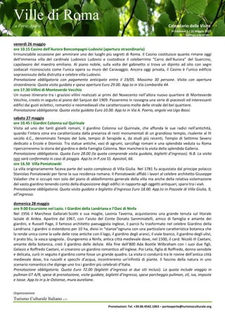 Ville di Roma
a Porte Aperte Calendario delle Visite
VI Edizione 1 / 31 Maggio 2017
Aggiornato al 26/04/2017
Organizzazione
Turismo Culturale Italiano s.r.l.
Prenotazioni: Tel. +39.06.4542.1063 – porteaperte@turismoculturale.org
venerdì 26 maggio
ore 10.15 Casino dell’Aurora Boncompagni-Ludovisi (apertura straordinaria)
Irrinunciabile occasione per ammirare uno dei luoghi più segreti di Roma. Il Casino costituisce quanto rimane oggi
dell'immensa villa del cardinale Ludovico Ludovisi e custodisce il celeberrimo “Carro dell'Aurora” del Guercino,
capolavoro del maestro emiliano. Al piano nobile, sulla volta del gabinetto si trova un dipinto ad olio con segni
zodiacali riconosciuto come l'unica opera su muro del Caravaggio. Ancora oggi privata, il Casino è l’unico edificio
sopravvissuto della distrutta e celebre villa Ludovisi.
Prenotazione obbligatoria con pagamento anticipato entro il 19/05. Massimo 30 persone. Visita con apertura
straordinaria. Quota visita guidata e spese apertura Euro 29.00. App.to in Via Lombardia 44.
ore 17.30 Villini di Monteverde Vecchio
Un nuovo itinerario tra i graziosi villini realizzati ai primi del Novecento nell’allora nuovo quartiere di Monteverde
Vecchio, creato in seguito al piano del Sanjust del 1909. Passeremo in rassegna una serie di piacevoli ed interessanti
edifici dai gusti eclettici, romantici e neomedievali che caratterizzano molte delle strade del bel quartiere.
Prenotazione obbligatoria. Quota visita guidata Euro 10.00. App.to in Via A. Poerio, angolo via Ugo Bassi.
sabato 27 maggio
ore 10.45 I Giardini Colonna sul Quirinale
Visita ad uno dei tanti gioielli romani, il giardino Colonna sul Quirinale, che affonda le sue radici nell’antichità,
quando l’intera zona era caratterizzata dalla presenza di resti monumentali di un grandioso tempio, risalente al III
secolo d.C., denominato Tempio del Sole, tempio di Serapide e, da studi più recenti, Tempio di Settimio Severo
dedicato a Ercole e Dionisio. Tra statue antiche, vasi di agrumi, sarcofagi romani e una splendida veduta su Roma
ripercorreremo la storia del giardino e della Famiglia Colonna. Non mancherà la visita della splendida Galleria.
Prenotazione obbligatoria. Quota Euro 28.00 (la quota comprende visita guidata, biglietti d’ingresso). N.B. La visita
non sarà confermata in caso di pioggia. App.to in P.zza SS. Apostoli, 66.
ore 16.50 Villa Poniatowski
La villa originariamente faceva parte del vasto complesso di Villa Giulia. Nel 1781 fu acquistata dal principe polacco
Stanislao Poniatowski per farne la sua residenza romana. Il Poniatowski affidò i lavori al celebre architetto Giuseppe
Valadier che si occupò non solo del piano di abbellimento generale della villa ma anche della relativa sistemazione
del vasto giardino tenendo conto della disposizione degli edifici in rapporto agli oggetti antiquari, sparsi tra i viali.
Prenotazione obbligatoria. Quota visita guidata e biglietto d’ingresso Euro 18.00. App.to in Piazzale di Villa Giulia, 9,
all’ingresso.
domenica 28 maggio
ore 9.00 Escursione nel Lazio. I Giardini della Landriana e l’Oasi di Ninfa
Nel 1956 il Marchese Gallarati-Scotti e sua moglie, Lavinia Taverna, acquistarono una grande tenuta sul litorale
laziale di Ardea. Apartire dal 1967, con l’aiuto del Conte Donato Sanminiatelli, amico di famiglia e amante dei
giardini, e Russell Page, il famoso architetto paesaggista inglese, il parco fu trasformato nel celebre Giardino della
Landriana. I giardini si estendono per 10 ha, divisi in “stanze”ognuna con una particolare caratteristica botanica che
la rende unica come la valle delle rose antiche con il lago, il giardino degli aranci, il viale bianco, il giardino degli ulivi,
il prato blu, la vasca spagnola.. Giungeremo a Ninfa, antica città medievale dove, nel 1500, il card. Nicolò III Caetani,
amante della botanica, creò il giardino delle delizie. Alla fine dell’800 Ada Bootle Wilbraham con i suoi due figli,
Gelasio e Roffredo Caetani, vi crearono un giardino romantico all’inglese. Poi Lelia, figlia di Roffredo, donna sensibile
e delicata, curò in seguito il giardino come fosse un grande quadro. La visita ci condurrà tra le rovine dell’antica città
medievale dove, tra ruscelli e specchi d’acqua, incontreremo un’infinità di piante. Il fascino della natura in uno
scenario romantico che dipinge uno tra i giardini più celebrati d’Italia.
Prenotazione obbligatoria. Quota Euro 72.00 (biglietti d’ingresso ai due siti inclusi). La quota include viaggio in
pullman GT A/R, spese di prenotazione, visite guidate, biglietti d’ingresso, spese parcheggio pullman, ztl, iva, imposte
e tasse. App.to in p.le Ostiense, mura aureliane.
 