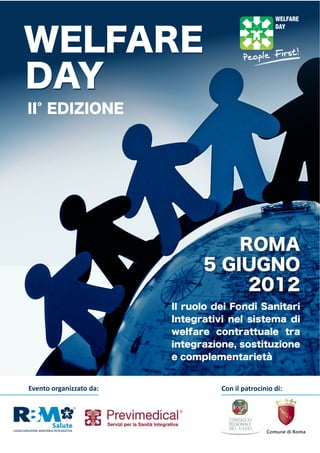 WELFARE
DAY
II EDIZIONE




                                     ROMA
                                 5 GIUGNO
                                      2012
                           Il ruolo dei Fondi Sanitari
                           Integrativi nel sistema di
                           welfare contrattuale tra
                           integrazione, sostituzione
                           e complementarietà


Evento  organizzato  da:             Con  il  patrocinio  di:
 