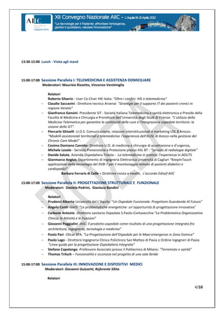 13:30-15:00 Lunch - Visita agli stand



15:00-17:00 Sessione Parallela I: TELEMEDICINA E ASSISTENZA DOMICILIARE
            Moderatori: Maurizio Rizzetto, Vincenzo Ventimiglia

                 Relatori
                 Roberto Silverio - User Co-Chair IHE Italia: “Oltre  i  confini:  IHE  e  telemedicina"
                Claudio Saccavini - Direttore tecnico Arsenal: "Strategie per il supporto IT dei pazienti cronici in
                 regione  Veneto”
                Gianfranco Gensini -Presidente SIT - Società Italiana Telemedicina e sanità elettronica e Preside della
                 Facoltà di Medicina e Chirurgia e Prorettore dell'Università degli Studi di Firenze: “L'utilizzo  della  
                 Medicina Telematica per garantire la continuità delle cure e l'integrazione ospedale territorio: la
                 visione della SIT".
                Piercarlo Ghiselli -U.O.S. Comunicazione, relazioni interistituzionali e marketing USL 8 Arezzo:
                 “Modelli  assistenziali  territoriali  e  telemedicina:  l'esperienza  dell'AUSL  di  Arezzo  nella  gestione  del  
                 Chronic Care Model" .
                Cosimo Damiano Cannito- Direttore U.O. di medicina e chirurgia di accettazione e d'urgenza,
                 Michele Losole - Servizio Prevenzione e Protezione presso ASL BT : “Servizio  di  radiologia  digitale”
                Davide Salute, Aziendq Ospedaliera Trieste - La  telemedicina  in  pratica:  l’esperienza  in  AOUTS
                Gianmarco Angius, Dipartimento di Ingegneria Elettronica Università di Cagliari “KeepInTouch:  
                 applicazione della tecnologia del DVB-T per il monitoraggio remoto di pazienti diabetici e
                 cardiopatici”
                          Barbara Ferraris di Celle – Direttore rivista e-health, L’accordo  Edisef-AIIC

15:00-17:00 Sessione Parallela II: PROGETTAZIONE STRUTTURALE E FUNZIONALE
              Moderatori: Daniela Pedrini, Gianluca Bandini

                 Relatori
                Prudenzi Alberto-Università  del  L’Aquila: “Un  Ospedale  Funzionale:  Progettare  Guardando  Al  Futuro”
                Angelo Conti -SIAIS: “Le  problematiche  energetiche:  un’opportunità  di  progettazione  innovativa”
                Carbone Antonio -Direttore sanitario Ospedale S.Paolo-Civitavecchia:“La  Problematica  Organizzativa
                 Clinica: le Attività e le  Funzioni”
                Giovanni Poggialini -AIIC: Il prodotto-ospedale come risultato di una progettazione integrata fra
                 architettura,  ingegneria,  tecnologia  e  medicina”
                Paolo Pari -Olicar SPA: “La  Progettazione  dell’Ospedale per le Maxi-emergenze in  Zona  Sismica”
                Paolo Lago - Direttore Ingegneria Clinica Policlinico San Matteo di Pavia o Ordine Ingegneri di Pavia:
                 “Linee  guida per la  progettazione  Ospedaliera  Integrata”
                Stefano Capolongo -Professore Associato presso il Politecnico di Milano: “Terremoto  e  sanità”
                Thomas Tritsch – Funzionalità e sicurezza nel progetto di una sala Ibrida

15:00-17:00 Sessione Parallela III: INNOVAZIONE E DISPOSITIVI MEDICI
              Moderatori: Giovanni Guizzetti, Referente Sihta

                 Relatori

                                                                                                                               4/10
 