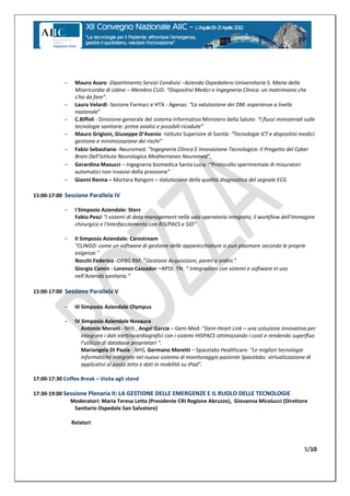     Mauro Asaro -Dipartimento Servizi Condivisi –Azienda Ospedaliero Universitaria S. Maria della
                 Misericordia di Udine – Membro CUD:  “Dispositivi  Medici  e  Ingegneria  Clinica:  un  matrimonio  che  
                 s'ha  da  fare”.
                Laura Velardi -Sezione Farmaci e HTA - Agenas: “La  valutazione  dei  DM:  esperienze  a  livello  
                 nazionale”
                C.Biffoli - Direzione generale del sistema informativo Ministero della Salute: “I  flussi  ministeriali  sulle  
                 tecnologie  sanitarie:  prime  analisi  e  possibili  ricadute”
                Mauro Grigioni,  Giuseppe  D’Avenio -Istituto Superiore di Sanità: “Tecnologie ICT e dispositivi medici:
                 gestione e minimizzazione dei rischi”
                Fabio Sebastiano -Neuromed:  “Ingegneria Clinica E Innovazione Tecnologica: Il Progetto del Cyber
                 Brain  Dell’Istituto  Neurologico  Mediterraneo  Neuromed”.
                Gerardina Masucci – Ingegneria biomedica Santa Lucia :“Protocollo sperimentale di misuratori
                 automatici non invasivi della pressione”
                Gianni Renna – Mortara Rangoni – Valutazione della qualità diagnostica del segnale ECG

15:00-17:00 Sessione Parallela IV

            -    I Simposio Aziendale: Storz
                 Fabio Pesci "I sistemi di data management nella sala operatoria integrata; il workflow dell'immagine
                 chirurgica e l'interfacciamento con RIS/PACS e SIO"

            -    II Simposio Aziendale: Carestream
                 "CLINGO: come un software di gestione delle apparecchiature si può plasmare secondo le proprie
                 esigenze."
                 Nocchi Federico -OPBG RM: “Gestione  Acquisizioni,  pareri  e  ordini.”
                 Giorgio Camin - Lorenzo Cazzador –APSS TN: “  Integrazioni  con  sistemi  e  software  in  uso
                 nell’Azienda  sanitaria.”  

15:00-17:00 Sessione Parallela V

            -    III Simposio Aziendale Olympus

            -    IV Simposio Aziendale Novaura
                    Antonio Meroni - NHS , Angel Garcia – Gem-Med: “Gem-Heart Link – una soluzione innovativa per
                    integrare i dati elettrocardiografici con i sistemi HISPACS ottimizzando i costi e rendendo superfluo
                    l’utilizzo  di  database  proprietari  “.
                    Mariangela Di Paola - NHS, Germano Moretti – Spacelabs Healthcare: “Le  migliori  tecnologie  
                    informatiche integrate nel nuovo sistema di monitoraggio paziente Spacelabs: virtualizzazione di
                    applicativi  al  posto  letto  e  dati  in  mobilità  su  iPad”.

17:00-17:30 Coffee Break – Visita agli stand

17:30-19:00 Sessione Plenaria II: LA GESTIONE DELLE EMERGENZE E IL RUOLO DELLE TECNOLOGIE
              Moderatori: Maria Teresa Letta (Presidente CRI Regione Abruzzo), Giovanna Micolucci (Direttore
                Sanitario Ospedale San Salvatore)

                Relatori



                                                                                                                           5/10
 