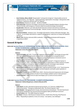 -     Cozzi Cristiano, Marco Ciboldi -Responsabile  “unità  grandi  emergenze”,  Responsabile servizio di
                 ingegneria Clinica, A.O. Niguarda - Aspetti gestionali, organizzativi e tecnologici nella gestione delle
                 emergenze: l'esperienza  operativa  dell'  A.O.  Niguard”
           -     David Matassi, Policlinico A. Gemelli - Dal PEE al PEIMAF
                Carlo Capussotto -Direzione Tecnologie e Infrastruttura IRCCS Ospedale Pediatrico Bambino Gesù:
                 “Evento  incendio:  dall’emergenza al ripristino della funzionalità tecnologica biomedicale”
                Corrado Zana -Referente per l'Italia del Disaster Recovery Institute International, Presidente
                 dell’Associazione  Business  Continuity  Manager: "Disaster recovery e business continuity in ambito
                 ospedaliero".
                Maurizio Di Stefano - Direttore U.O.C. Tecnologie Informatiche e Sistemi Informativi Aziendali - Asl1
                 L' Aquila: “Le  tecnologie  informatiche  a  supporto  dell’emergenza:  esperienza  sul  campo  dell’Ospedale
                 dell’Aquila”
           -     Alberto Zoli -Direttore Generale AERU Lombardia: “La  gestione  centralizzata  dell’emergenza.  
                 L’esperienza  di  AREU”


Venerdì 20 Aprile
9:00-11:00 Sessione Plenaria III: INTERVENTI NEI SISTEMI SANITARI DEI PAESI IN VIA DI SVILUPPO -PVS E
               IN AREE IN EMERGENZA: IL RUOLO DELLA COOPERAZIONE INTERNAZIONALE
               Moderatori: Enrico Nunziata, Gianni Rufini

               Relatore
               Valerio Di Virgilio -AIIC-ICCS: “Il  ruolo  dell’ ingegnere clinico/biomedico e del Gruppo di Lavoro AIIC-
                 ICCS negli interventi di cooperazione internazionale:  scenari,  strumenti  e  prospettive  future”  .
               Gianni Rufini -www.terzomondo.org: “Emergenza semplice o complessa e transizione verso lo
                 sviluppo:  aspetti  principali  relativi  ai  sistemi  sanitari  coinvolti”  
               Diego Vecchiato -Dirigente Regione Veneto "Relazioni Internazionali" e Programmi Sanitari in
                 Cooperazione per l' OICS: “Sostenibilità degli interventi di cooperazione in ambito sanitario nei paesi
                 invia di sviluppo ed in emergenza: Aspetti economico-finanziari, tecnologici, socio-culturali,
                 ambientali e politico istituzionali. Caratteristiche  principali  e  best  practice”
               Melissa Driver Beard -Executive Director di EWH -Engineering World Health- U.S.A: “Local  resources  
                 education  and  training:  “capacity  building”  of  clinical  engineers  and  health system operators in
                 developing countries"
               Pasqualino Procacci -Ministero Affari Esteri, DGCS - Direzione Generale Cooperazione allo Sviluppo:
                 “Attività  di  procurement  sanitario  nei  paesi  in  via  di  sviluppo:  problemi  comuni  e  best  practices”.
               Luciana Pasimeni -Biteb "Contro lo speco tecnologico, per la crescita nel terzo settore"


11:00-13:00 Sessione Plenaria IV : PREVENZIONE IN AMBITO INTERNAZIONALE
              Moderatori: Stefano Bergamasco, Umberto Moscato (SITI)

               Relatori:
               Yadin David -Founder, Biomedical Engineering Consultants, LLC, Chairman, IFMBE/Clinical
                Engineering Division: “Emergency  Preparedness  Plan:  The  Clinical  Engineers'  Role“
               Carlo Ramponi -Managing Director Europe, Joint Commission International: “The  Joint  Commission  
                International standard for  the  structural  and  technological  safety  of  healthcare  structures”
               Ismael Cordero USA: “The  ORBIS  Flying  Eye  Hospital“
               Ran Balicer -Director, Clalit Research Institute Director, Health Policy Planning, Chief Physician
                Office: “Responding  to  epidemics  in the 21'st century - new options, new challenges"
                                                                                                                             6/10
 